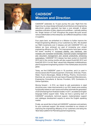 CADISON®
Mission and Direction

Ajit Joshi

CADISON® celebrates its 15-year journey this year. Right from the
beginning, its unique design philosophy & architecture and engineering
data-driven solution approach has been a core strength. It allows
seamless unification of data, objects and workflows – naturally yielding
the ‘Single Version of Truth’ throughout the project life-cycle across
various stakeholders of the enterprise, be it different disciplines or sites
or suppliers.
Four years back, we embarked on a Mission to further improve the
Project Engineering efficiency of our customers by 30%. We doubled
our R&D investments over 4 releases and with CADISON® R13, we
believe we have achieved our goal of increasing your project
engineering efficiency by 30%. The improvements have been across
the board, resulting in: increased stability, new interfaces, new
modules and increased functionality, improved project management
and document management and several productivity enhancing
automations. CADISON® R13 release has been ported on AutoCAD
2013 and in the coming months will also support AutoCAD 2012 and
AutoCAD 2014. It is the ‘Best’ valued fully-integrated multidisciplinary
plant & equipment engineering solution in the market place around the
globe.
Today, we find CADISON® users in 18 countries, and it is used in
diverse sectors like Process Equipment, Chemicals, Oil & Gas, Power,
Water, Food & Beverages, Metals & Mining, Pharma, Environment,
Electrical, etc. across the end-user base of Equipment Manufacturers,
Engineering Consultants & Service Providers, EPC Contractors &
Owner-Operators.
Moving forward – In R14, we intend to add automations in steel
structures area, make improvements in our GUI, tweak some existing
functionality based on user inputs and further automate the generation
of 2D GA drawings from finalized models. In 2011, we added an English
language hotline support desk. Today we have a growing team of
CADISON® consultants, technical support, implementation support
and catalogue development experts to serve the English speaking
market.
Finally, we would like to thank all CADISON® customers and partners
for your continued support. We remain committed to our mission of
improving the engineering efficiency of our customers and being the
‘Best Value’ platform for Plant & Equipment engineering.

Ajit Joshi
Managing Director - ITandFactory
5

 