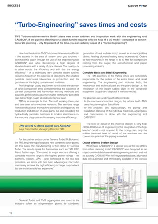 CW_Issue4_Layout 1 17.10.11 11:07 Seite 10

SUCCESS

“Turbo-Engineering” saves times and costs
TMS Turbomaschinenservice GmbH plans new steam turbines and inspection work with the engineering tool
CADISON ®. If the pipeline planning for a steam turbine requires with the help of a 3D model – compared to conventional 2D-planning – only 10 percent of the time, you can certainly speak of a “Turbo-Engineering”!

How has the Austrian TMS Turbomaschinenservice GmbH
– the experts in the area of steam- and gas turbines –
achieved this goal? Through the use of the engineering tool
CADISON® and while developing a high degree of
standardization with a variety of pipe classes. The quality – or
in other words: the efficiency and with this the energy
efficiency – of a technically very complex steam turbine,
depends heavily on the expertise of designers, the smallest
possible component tolerances in production and the
goodness of the highly contaminated materials.
Providing high quality equipment is not solely the domain
of large companies! While complementing the expertise of
partner companies and harmonize working methods and
business philosophies, also the smaller community providers
can deliver high-quality at relatively modest cost.
TMS is an example for that. The staff working there plan
and take over turbo-machine revisions. The services range
from identification of the machine condition and repairs to the
production and delivery of spare parts, but also rebuilding the
hydraulically controlled machines to modern electronics online machine diagnosis and increasing machine-efficiency.

„We save 90 % of time against pure AutoCAD“
says Franz Sattler, Managing Director TMS

For the partner and co-owner General Turbo SA Bukarest,
the TMS engineering office plans new combined cycle plants.
On this basis, the manufacturing is then done by General
Turbo. The results speak for themselves such as TMS CEO
Franz Sattler says: “Compared to major vendors offering a
complete machine range to the highest power ratings – like
Siemens, Alstom, MAN – and compared to the low-cost
providers, we score with two main advantages: Our turbo
machinery achieve the high efficiency of large corporations
but are considerably less expensive.”

General Turbo and TMS aggregates are used in the
industry (often as co-generation plants for combined

10 |

generation of heat and electricity), as well as in municipalities
(district heating, biomass heating plants, incinerators). Orders
for new machines in the range 15 to 17 MW for example are
coming from the sugar, the petrochemical and paper
processing industry.
Complete Basic and Detail Engineering
The TMS-planners in the Vienna office are completely
responsible for the orders of the entire basic and detail
engineering. The engineering part includes both, the
mechanical and technical part and the plant design i.e. the
integration of the steam turbine plant in the peripheral
equipment (supply and disposal of various media).
The planners are working with different tools:
· for the mechanical machine design - the turbine itself - TMS
uses the planning tool SolidWorks
· for the process- and layout-design, the piping- and
installation-planning of the individual machines, aggregates
and components is done with the engineering tool
CADISON ®
The level of detail of the machine design is very high
(3000-4000 hours of engineering!) The integration of the high
level of detail is not required for the piping plan, only the
outline (reduced level of detail) of the machine and the
connection points of the piping is needed.
Object-oriented System Design
What make CADISON® in a special way as the tool differs
from other planning tools? CADISON® was designed as an
object-oriented database-driven engineering solution and not
as a purely CAD tool! With the integrated database, all project
data are automatic and immediately available in the various

 