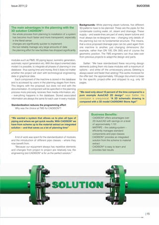 CW_Issue4_Layout 1 17.10.11 11:07 Seite 15

Issue 2011 | 2

The main advantages in the planning with the
3D solution CADISON®:
· the whole process from planning to installation of a system
has become much faster and more transparent, especially
in the literal sense
· changes are significantly quicker to implement
· the tool reliably manage very large amounts of data
· the planning effort for new facilities has dropped significantly

modules such as P&ID, 3D piping layout, isometric generation,
automatic report generation etc. With the object-oriented data
model it is possible, to integrate all phases of planning in one
database - thus saving time and money. And it does not matter
whether the project will start with technological engineering
data or graphical data.
Each component of the machine is stored in the database
and is accessed by users in the planning stages from there.
This begins with the proposal, but does not end with the
documentation. A component will be specified in the planning
process more precisely, receives their media information, etc.
– everything happens in the database. Stored associated
information are always the same for each user in every module.

SUCCESS

Backgrounds: While planning steam turbines, five different
3D-patterns have to be planned: These are the pipes for the
condensate cooling water, oil, steam and drainage. These
supply – and waste-lines are part of every steam turbine and
must always be re-designed new – changing only details of
the planning but not its fundamental structure. This means,
that a once proposed drainage pipe can be used again from
one machine to another, just changing dimensions (for
example, rather than DN 100, DN 300) and of course the
geometric position. The TMS engineers can thus take over
from previous projects to adapt the design and parts.
Sattler: “We have standardized these recurring design
elements putting them into base modules with a maximum of
options - and strike off the unnecessary pieces. Deleting is
always easier and faster than adding! This works moreover for
the offer text: the approximately 100-page document is base
for the specific project-offer and stripped to e.g. only 30
pages.

“We need only about 10 percent of the time compared to a
pure example AutoCAD 2D design” says Sattler. His
conclusion is unequivocal: “A 2D schematic drawing is
compared with a 3D model CADISON® Stone Age!”

Standardization reduces the programming effort
Why was the choice at TMS for CADISON®?

Business Benefits:
“We wanted a system that allows us to plan all type of
piping and where we get quick results. With CADISON® we
have from scheme up to the material extract an integrated
solution – and that saves us a lot of planning time”

A lot of work was spent for the standardization of modules
and the introduction of different pipe classes – where they
now benefit from.
“Because our equipment always has repetitive elements
and changes from project to project are relatively low, the
engineering tool CADISON® is for us the perfect solution.”

· CADISON® offers advantages over
2D AutoCAD with savings on a level
of approximately 1:10!
· MATPIPE – the catalog-system –
efficiently manages standard
components and pipe classes
· CADISON ® provides an integrated
solution from the scheme to material
extract
· CADISON® is easy to learn and
provides fast results

| 15

 