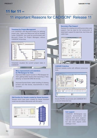 CW_Issue4_Layout 1 17.10.11 11:08 Seite 16

PRODUCT

11 for 11 –

11 important Reasons for CADISON® Release 11
Timesheet for Project-Management
Link CADISON® with Microsoft Project for defining
project plan. Tasks and Resources will be handled
inside CADISON®, but could be synchronized with
Microsoft Project for Project Managers without
CADISON® Know-how.

Timesheet visualize the current project state in
CADISON®.

Many improvements and extentions
for PID-Designer for Visio
Improved DWG export function in PID-Designer for
Visio: getting better results when exporting a “Visio
drawing” to AutoCAD DWG file format.

Secondary Pipe Support
Assistant for creating and editing secondary pipe
support. Can be used for the construction of
steal beam support for pipe lines, duct lines and
cable trays.

CAESAR II Interface
Different markets works with different stress-test
tools.

Improved Symbol Editor: better handling of drawing
borders and title blocks, improvements in many
functions.

Edit function for Vessels created by Vessel Assistant
Vessels which have been created by Vessel Assistant
could now be edited afterwards with the same.

Beside ROHR2 wie provide with CADISON® R11
a second stress-test tool.

Inch support
CADISON® 3D-Designer now
supports environments with
imperial units (inch support).
User can now plan and design,
but also store objects within
catalogs in inch.

16 |

 