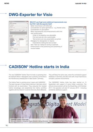 CW_Issue4_Layout 1 17.10.11 11:09 Seite 18

NEWS

DWG-Exporter for Visio
With R11 you’ll get some additional improvements over
the R10.1 with the exporter itself:
· Better transmission with letterings
· Consideration of spline-geometrics – e.g. flexible tubes
· Consideration of grid pattern
· Many improvements and enhancements within the
new symbol-editor
· Order of the labeling now adjustable
· Font and size are now customizable
· Text-screens are now presentable as symbol
· Dialogbox for dessignation of objects
￼ · Extended for editing free text as label
· New “Save as” dialog for saving a duplicate
· Enhancement in the positioning and presenting of
revision-tables

CADISON® Hotline starts in India
The new CADISON® Hotline Team for India is operating from
the Neilsoft Office in Bangalore and is directly connected to
the ITandFactory-Headquarter in Bad Soden, Germany.

They will follow the same rules, share the centralized support
database in Germany and also work with virtual machines to
simulate customer environments.

The Hotline Team is working since 3 years with CADISON®.
The team has got a 10-day hotline training in Germany, which
finished with an examination. They acquired the needed
hotline knowledge and established the hotline workflow
together with the Head of Customer Services, Boris Mebarek.

The CADISON® Hotline India has been started on 15
September with support of some Indian customers. The
official announcement will be the Diwali-Day at 26 October
2011. Full operation will start 01 January 2012 – including
worldwide additional support.

CADISON® Hotline Team India:
Srinivas.S (Neilsoft), Gangadhar Gupta (Neilsoft), Michael Brückner – Director and Head of Team (ITandFactory)

18 |

 