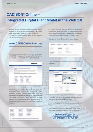 CW_Issue4_Layout 1 17.10.11 11:09 Seite 19

Issue 2011 | 2

BEST PRACTICE

CADISON® Online –
Integrated Digital Plant Model in the Web 2.0
Recently, a new platform has been created, and is
available to all prospects interested in CADISON®
under the address www.CADISON-Online.com
Till the end of this year the portal will be also available
in English and Russian.

Of course, you will also get individual work steps
explained in detail specifically for the scope of duties
of Engineering Consultant, Engineering Procurement
Construction (EPC) and Owner & Operator (OO).
Example for Owner & Operator is shown below:

www.CADISON-Online.com

You can now familiarize yourself with the advantages
of CADISON® at your own workplace free from stress
and study the screencasts and explanatory texts.
If you decide on one work step – resource planning in
this case:

ITandFactory as a Solution Provider has suitably predefined the work steps of the “Integrated Digital
Workflow” for you. Now you can either enjoy the
presentation of all single operations like basic flow
chart, lists + suppliers, layout planning, pipeline
planning etc. completely and one after the other, or
you can pick out individual work steps selectively from
the survey.

… you will find on the left side the “Job Definition” as
well as the “Advantages & Potentials.”
Press the “Play-Button” and watch your selected work
step.

© Jeanette Dietl - Fotolia

The “navigation-arrows” in the upper range helps to
navigate to the next or previous step of workflow.

We hope you’ll enjoy the
“Integrated Digital Plant Model
with CADISON® in the Web 2.0”
| 19

 