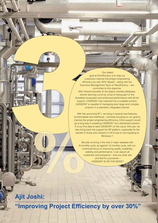 CW_Issue4_Layout 1 17.10.11 11:06 Seite 2

Our stated
goal at ITandFactory is to help our
customers improve the project engineering
efficiency by over 30%! Myself – along with the
Executive Management Team of ITandFactory – are
committed to this objective.
With inherent benefits of the object oriented database,
shorter learning curve by virtue of being part of the
Autodesk ecosystem and enhanced performance with 64 bit
support, CADISON ® has matured into a scalable solution.
CADISON® is capable of managing even large and complex
projects in a seamless, integrated manner.

We plan to bring in the next 2 major releases with
6-monthly cycle, as against 12-monthly cycle, with our
continued focus on improving quality, scalability,
stability and performance. I can assure all
customers and prospects – and you shall see
and feel for yourselves –
CADISON® IS ON THE MOVE!!

Ajit Joshi:
“Improving Project Efficiency by over 30%”

© LE image - Fotolia

With the upcoming R11, we bring in several new features,
functionalities and interfaces – primarily focusing on our goal to
improve the project engineering efficiency. Citrix-support would
go a long way in enabling CADISON ® as a distributed solution.
It is our first step to take CADISON® on the cloud. And yes, we
also bring back the support for XP platform, especially for the
benefit of those who missed it in R10 due to not migrating to
Windows 7.

 