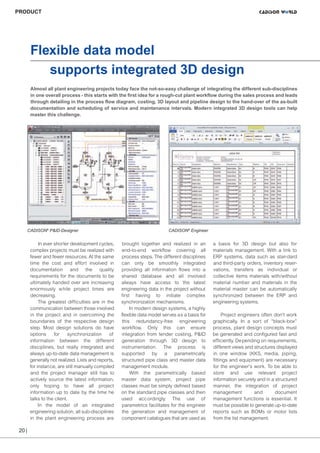 CW_Issue4_Layout 1 17.10.11 11:09 Seite 20

PRODUCT

Flexible data model
supports integrated 3D design
Almost all plant engineering projects today face the not-so-easy challenge of integrating the different sub-disciplines
in one overall process - this starts with the first idea for a rough-cut plant workflow during the sales process and leads
through detailing in the process flow diagram, costing, 3D layout and pipeline design to the hand-over of the as-built
documentation and scheduling of service and maintenance intervals. Modern integrated 3D design tools can help
master this challenge.

CADISON® P&ID-Designer

In ever shorter development cycles,
complex projects must be realized with
fewer and fewer resources. At the same
time the cost and effort involved in
documentation and the quality
requirements for the documents to be
ultimately handed over are increasing
enormously w hile project times are
decreasing.
The greatest difficulties are in the
communication between those involved
in the project and in overcoming the
boundaries of the respective design
step. Most design solutions do have
options
for
synchronization
of
information between the different
disciplines, but really integrated and
always up-to-date data management is
generally not realized. Lists and reports,
for instance, are still manually compiled
and the project manager still has to
actively source the latest information,
only hoping to have all project
information up to date by the time he
talks to the client.
In the model of an integrated
engineering solution, all sub-disciplines
in the plant engineering process are

20 |

CADISON® Engineer

brought together and realized in an
end-to-end workflow covering all
process steps. The different disciplines
can only be smoothly integrated
providing all information flows into a
shared database and all involved
always have access to the latest
engineering data in the project without
first having to initiate complex
synchronization mechanisms.
In modern design systems, a highly
flexible data model serves as a basis for
this redundancy-free engineering
workflow. Only this can ensure
integration from tender costing, P&ID
generation through 3D design to
instrumentation. The process is
supported by a parametrically
structured pipe class and master data
management module.
With the parametrically based
master data system, project pipe
classes must be simply defined based
on the standard pipe classes and then
used acc ordingly. The use of
parametrics facilitates for the engineer
the generation and management of
component catalogues that are used as

a basis for 3D design but also for
materials management. With a link to
ERP systems, data such as stan dard
and third-party orders, inventory reservations, transfers as individual or
collective items materials with/without
material number and materials in the
material master can be automatically
synchronized between the ERP and
engineering systems.
Project engineers often don't work
graphically. In a sort of “black-box”
process, plant design concepts must
be generated and configured fast and
efficiently. Depending on requirements,
different views and structures displayed
in one window (KKS, media, piping,
fittings and equipment) are necessary
for the engineer's work. To be able to
store and use relevant project
information securely and in a structured
manner, the integration of project
management
and
document
management functions is essential. It
must be possible to generate up-to-date
reports such as BOMs or motor lists
from the list management.

 