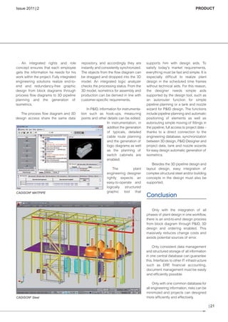 CW_Issue4_Layout 1 17.10.11 11:09 Seite 21

Issue 2011 | 2

An integrated rights and role
concept ensures that each employee
gets the information he needs for his
work within the project. Fully integrated
engineering solutions realize end-toend and redundancy-free graphic
design from block diagrams through
process flow diagrams to 3D pipeline
planning and the generation of
isometrics.
The process flow diagram and 3D
design access share the same data

CADISON® MATPIPE

PRODUCT

repository, and accordingly they are
instantly and consistently synchronized.
The objects from the flow diagram can
be dragged and dropped into the 3D
model. An integrated logic analyzer
checks the processing status. From the
3D model, isometrics for assembly and
production can be derived in line with
customer-specific requirements.
In P&ID, information for instrumentation such as hook-ups, measuring
points and other details can be edited.
In instrumentation, in
addition the generation
of typicals, detailed
cable route planning
and the generation of
logic diagrams as well
as the planning of
switch cabinets are
enabled.
The
plant
engineering designer
rightly expects an
easy-to-operate and
logically structured
graphic
tool
that

supports him with design aids. To
satisfy today's market requirements,
everything must be fast and simple. It is
especially difficult to realize plant
design in the scheduled time frames
without technical aids. For this reason,
the designer needs simple aids
supported by the design tool, such as
an autorouter function for simple
pipeline planning or a tank and nozzle
wizard for P&ID design. The functions
include pipeline planning and automatic
positioning of elements as well as
autorouting simple moving of fittings in
the pipeline, full access to project data –
thanks to a direct connection to the
engineering database, synchronization
between 3D design, P&ID Designer and
project data, tank and nozzle wizards
for easy design automatic generation of
isometrics.
Besides the 3D pipeline design and
layout design, easy integration of
complex structural steel and/or building
concepts in the design must also be
supported.

Conclusion
Only with the integration of all
phases of plant design in one workflow,
there is an end-to-end design process
from block diagram through P&ID, 3D
design and ordering enabled. This
massively reduces change costs and
avoids potential sources of error.
Only consistent data management
and structured storage of all information
in one central database can guarantee
this. Interfaces to other IT infrastr ucture
such as ERP financial accounting,
,
document management must be easily
and efficiently possible.

CADISON® Steel

Only with one common database for
all engineering information, risks can be
minimized and projects can designed
more efficiently and effectively.

| 21

 