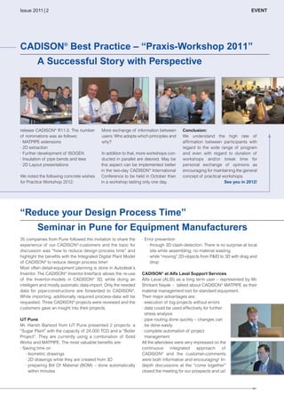 CW_Issue4_Layout 1 17.10.11 11:09 Seite 23

Issue 2011 | 2

EVENT

CADISON® Best Practice – “Praxis-Workshop 2011”
A Successful Story with Perspective

release CADISON® R11.0. The number
of nominations was as follows:
· MATPIPE extensions
· 2D extraction
· Further development of ISOGEN
· Insulation of pipe bends and tees
· 2D Layout presentations
We noted the following concrete wishes
for Practice Workshop 2012:

More exchange of information between
users: Who adopts which principles and
why?
In addition to that, more workshops conducted in parallel are desired. May be
this aspect can be implemented better
in the two-day CADISON® International
Conference to be held in October than
in a workshop lasting only one day.

Conclusion:
We understand the high rate of
affirmation between participants with
regard to the wide range of program
and even with regard to duration of
workshops and/or break time for
personal exchange of opinions as
encouraging for maintaining the general
concept of practical workshops.
See you in 2012!

“Reduce your Design Process Time”
Seminar in Pune for Equipment Manufacturers
35 companies from Pune followed the invitation to share the
experience of our CADISON®-customers and the topic for
discussion was “how to reduce design process time” and
highlight the benefits with the Integrated Digital Plant Model
of CADISON® to reduce design process time!
Most often detail-equipment planning is done in Autodesk’s
Inventor. The CADISON® Inventor-Interface allows the re-use
of the Inventor-models in CADISON® 3D, while doing an
intelligent and mostly automatic data-import. Only the needed
data for pipe-constructions are forwarded to CADISON®.
While importing, additionally required process-data will be
requested. Three CADISON® projects were reviewed and the
customers gave an insight into their projects.
IJT Pune
Mr. Harish Bansod from IJT Pune presented 2 projects: a
“Sugar Plant” with the capacity of 24.000 TCD and a “Boiler
Project”. They are currently using a combination of Solid
Works and MATPIPE. The most valuable benefits are:
· Saving time on
· Isometric drawings
· 2D drawings while they are created from 3D
· preparing Bill Of Material (BOM) – done automatically
within minutes

· Error prevention
· through 3D clash-detection. There is no surprise at local
site while assembling; no material wasting
· while “moving” 2D-objects from P&ID to 3D with drag and
drop
CADISON® at Alfa Laval Support Services
Alfa Laval (ALSI) as a long term user – represented by Mr.
Shrikant Nayak – talked about CADISON® MATPIPE as their
material management tool for standard equipment.
Their major advantages are:
· execution of big projects without errors
· data could be used effectively for further
stress analysis
· pipe routing done quickly – changes can
be done easily
· complete automation of project
management
All the attendees were very impressed on the
continuous
integrated
approach
of
CADISON® and the customer-comments
were both informative and encouraging! Indepth discussions at the “come together”
closed the meeting for our prospects and us!

| 23

 