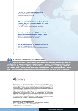 CW_Issue4_Layout 1 17.10.11 11:09 Seite 24

“We save 90 % of time against pure AutoCAD”
Franz Sattler, Managing Director TMS
Turbomaschinenservice GmbH

“We have systematically stored a lot of pipe-classes in
CADISON® MATPIPE – this saves us about 30 % of our
planning-time!”

Dipl.-Ing. Jochen Ehrhardt, Partner at Staber

“Compiling a first offer with CADISON® for a 3 to 4
Million Euro project requires about 20 hours – before
CADISON® we had need double the time!”

Andreas Hiegelsberger, LTH Dresden

“Our MATPIPE-catalogues are well filled, this saves us
30 to 50 % of our planning-time!”

Dipl.-Ing. Dieter Lotter, Project Manager, ERSys GmbH

CADISON® – Integrated Digital Plant Model
Media- and Mass-Balances > Basic Flow-Diagram > Tender Planning > Process Flow-Diagram > Equipment List > Prelimary Layout > Specifications and Suppliers > Instrumentation > Ressource Management > Calculation > Revision-Management > Project-Analysis >
Process-Calculation > Pipe-Specification > P&I Diagram > Specification for Inquiry > Structural/Statics > Layout Planning > Installation Planning > Equipment Planning > Structural and Piping Design > General Arrangement Drawings > Piping Design > Piperack Layout > Electrical
Design > Report Extraction (BOM) > Materials Management > Maintenance and Operations > Post Costing Analysis and Documentation

ITandFactory is one of the largest providers of complete solutions in the field of process
engineering. Being a joint venture of the companies Neilsoft Ltd. (India) and TRIPLAN
AG (Germany) – both companies known as reputed engineering undertakings – we
understand ourselves as solution provider supplying our customers with solution and
process-oriented IT tools plus associated concepts.
Higher efficiency in plant planning, integration of plant construction and intelligent plant
documentation with high-efficiency IT tools are in the focus of our CAE solution
CADISON®. The growing international orientation of our organization creates synergetic
effects with the cross-linked and global way of thinking of our customers. It is our target
to ensure a maximum benefit for the customer through utilization of latest technologies.
Our customers may profit from a maximum return-on-investment.
Information and possibilities to purchase:
ITandFactory GmbH · Auf der Krautweide 32 · 65812 Bad Soden · Germany
Phone: +49 6196 6092-310 · Fax: +49 6196 6092-202
info@cadison.com · www.cadison.com

© ITandFactory GmbH, Layout: ABE/enz

[ faster to market: cadison.com ]

 
