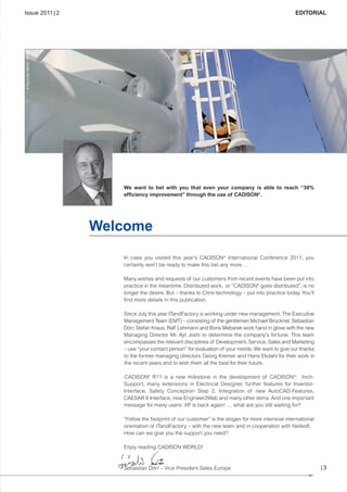 CW_Issue4_Layout 1 17.10.11 11:06 Seite 3

Issue 2011 | 2

© Royce Bair MMVIII - Fotolia

EDITORIAL

We want to bet with you that even your company is able to reach “30%
efficiency improvement” through the use of CADISON®.

Welcome
In case you visited this year’s CADISON® International Conference 2011, you
certainly won’t be ready to make this bet any more …
Many wishes and requests of our customers from recent events have been put into
practice in the meantime. Distributed work, or “CADISON® goes distributed”, is no
longer the desire. But – thanks to Citrix-technology – put into practice today. You’ll
find more details in this publication.
Since July this year ITandFactory is working under new management. The Executive
Management Team (EMT) – consisting of the gentlemen Michael Brückner, Sebastian
Dörr, Stefan Kraus, Ralf Lehmann and Boris Mebarek work hand in glove with the new
Managing Director Mr. Ajit Joshi to determine the company’s fortune. This team
encompasses the relevant disciplines of Development, Service, Sales and Marketing
– use “your contact person” for evaluation of your needs. We want to give our thanks
to the former managing directors Georg Kremer and Hans Ekdahl for their work in
the recent years and to wish them all the best for their future.
CADISON® R11 is a new milestone in the development of CADISON®: InchSupport, many extensions in Electrical Designer, further features for InventorInterface, Safety Conception Step 2, Integration of new AutoCAD-Features,
CAESAR II Interface, new Engineer2Web and many other items. And one important
message for many users: XP is back again! … what are you still waiting for?
“Follow the footprint of our customer” is the slogan for more intensive international
orientation of ITandFactory – with the new team and in cooperation with Neilsoft.
How can we give you the support you need?
Enjoy reading CADISON WORLD!

Sebastian Dörr – Vice President Sales Europe

|3

 