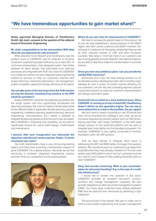 CW_Issue4_Layout 1 17.10.11 11:06 Seite 5

Issue 2011 | 2

INTERVIEW

“We have tremendous opportunities to gain market share!”
Newly appointed Managing Director of ITandFactory
GmbH, Ajit Joshi, answers to the question of the editorial
board of Economic Engineering
Mr. Joshi, congratulations on the new position! With what
ideas do you approach the new business?
What attracted me to Neilsoft and ITandFactory was the
product suite of CADISON® and its potential to enhance
customer’s engineering project efficiency by at least 30%. In
my former employments, I had designed a plant, had written
software for plant design, had automated such planning
processes and integrated with PLM. Our vision for CADISON®
is to create and deliver the best integrated plant engineering
solution & services to help our customers improve their
project planning, investment optimization, risk management,
project completion speed and energy efficiency of the plants.
Can we take some of the learning’s from the PLM vendors
serving the discrete manufacturing industry or the ERP
solutions providers?
Surely. CADISON® combines the engineering workflow into
the single system and thus significantly accelerates the
planning processes. The common object-oriented data model
for the different fields of application (tender planning, process
engineering, installation planning, pipeline planning, electrical
engineering, instrumentation etc.) makes it possible to
integrate all planning phases so that time and costs are saved.
With CADISON®’s modularity and reusability, we are able to
significantly reduce the cost of plant design, modifications
and maintenance.
I assume after your inauguration you discussed the
objectives with the joint venture partner Triplan. To which
conclusion you came?
Our both shareholders have a very strong engineering
legacy and have been providing a tremendous support to
grow CADISON® into a global solution. Secondly we are fast
becoming a complete integrated engineering solution
provider while our competition is only pushing boxes.

Where do you see room for improvement of CADISON®?
We have to increase the global impact of this product. Up
to now we have established a strong presence in the DACH
region, with 300+ active customers and 6500+ licenses. Our
next goal is to expand into Emerging markets like India as well
as other matured markets of USA and other European
countries. Also keep in mind that most of our customers are
also moving globally and with Neilsoft’s international footprint,
we are able to help them make this transformation in a smooth
manner.
Since you have very ambitious plans: Can you provide the
needed R&D resources?
Absolutely and in fact we have already worked out an
accelerated product development plan with 6-monthly major
releases for next 3 cycles! To further improve efficiency for
our customers, we are now also providing segment specific
customized solutions to meet our customer’s standardization
and design automation goals.
Good luck! Let us switch to a more technical issue: Since
CADISON® is running on to top of AutoCAD, ITandFactory
doesn’t deliver an own geometry engine. You can say to
some extend this is a lack in the portfolio. Do you agree?
We don’t want to invest in building our own 3D kernel and
that’s not our business! Our strategy is very clear: we are an
innovative engineering oriented solution and not CAD driven.
Having said that, even today CADISON® is the best plant
design solution on the AutoCAD platform and we want to
integrate even more tightly into the Autodesk ecosystem. For
example, CADISON® is very tightly connected to Inventor,
Autodesk’s other 3D CAD product.
And we have started to integrate Revit which is
addressing the AEC and BIM market. And again the question
remains: Why should we push our customers to go away from
AutoCAD when they have already invested in it? It is the most
widely used CAD platform and in fact our customers love the
fact, that it’s much easier for their existing AutoCAD users to
learn CADISON®.
Okay, that sounds convincing. What is your recommendation for document handling? E.g. in the case of a multisite infrastructure?
I would like to answer this question in two parts:
CADISON® provides an excellent document, revision,
workflow and change management capability. We also
provide integrations to other document management systems
(DMS). Our many large customers have already deployed
DMS and we optimize their resources by delivering a tight
integration.
The second part of the answer: We want to make sure to
build a solid project engineering and project management

|5

 