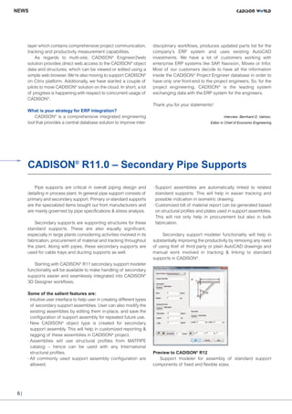 CW_Issue4_Layout 1 17.10.11 11:06 Seite 6

NEWS

layer which contains comprehensive project communication,
tracking and productivity measurement capabilities.
As regards to multi-site, CADISON® Engineer2web
solution provides direct web access to the CADISON® object
data and structures, which can be viewed or edited using a
simple web browser. We’re also moving to support CADISON®
on Citrix platform. Additionally, we have started a couple of
pilots to move CADISON® solution on the cloud. In short, a lot
of progress is happening with respect to concurrent usage of
CADISON®.

disciplinary workflows, produces updated parts list for the
company’s ERP system and uses existing AutoCAD
investments. We have a lot of customers working with
enterprise ERP systems like SAP Navision, Movex or Infor.
,
Most of our customers decide to have all the information
inside the CADISON ® Project Engineer database in order to
have only one front-end to the project engineers. So, for the
project engineering, CADISON® is the leading system
exchanging data with the ERP system for the engineers.
Thank you for your statements!

What is your strategy for ERP integration?
CADISON® is a comprehensive integrated engineering
tool that provides a central database solution to improve inter-

Interview: Bernhard D. Valnion,
Editor in Chief of Economic Engineering

CADISON® R11.0 – Secondary Pipe Supports

Secondary supports are supporting structures for these
standard supports. These are also equally significant,
especially in large plants considering activities involved in its
fabrication, procurement of material and tracking throughout
the plant. Along with pipes, these secondary supports are
used for cable trays and ducting supports as well.

· Support assemblies are automatically linked to related
standard supports. This will help in easier tracking and
possible indication in isometric drawing.
· Customized bill of material report can be generated based
on structural profiles and plates used in support assemblies.
This will not only help in procurement but also in bulk
fabrication.
￼Secondary support modeler functionality will help in
substantially improving the productivity by removing any need
of using Xref of third party or plain AutoCAD drawings and
manual work involved in tracking & linking to standard
supports in CADISON®.

Starting with CADISON® R11 secondary support modeler
functionality will be available to make handling of secondary
supports easier and seamlessly integrated into CADISON®
3D Designer workflows.
Some of the salient features are:
· Intuitive user interface to help user in creating different types
of secondary support assemblies. User can also modify the
existing assemblies by editing them in-place, and save the
configuration of support assembly for repeated future use.
· New CADISON® object type is created for secondary
support assembly. This will help in customized reporting &
tagging of these assemblies in CADISON® project.
· Assemblies will use structural profiles from MATPIPE
catalog – hence can be used with any International
structural profiles.
· All commonly used support assembly configuration are
allowed.

6|

Preview to CADISON® R12
Support modeler for assembly of standard support
components of fixed and flexible sizes.

© Matthias Krüttgen Fotolia

Pipe supports are critical in overall piping design and
detailing in process plant. In general pipe support consists of
primary and secondary support. Primary or standard supports
are the specialized items bought out from manufacturers and
are mainly governed by pipe specifications & stress analysis.

 