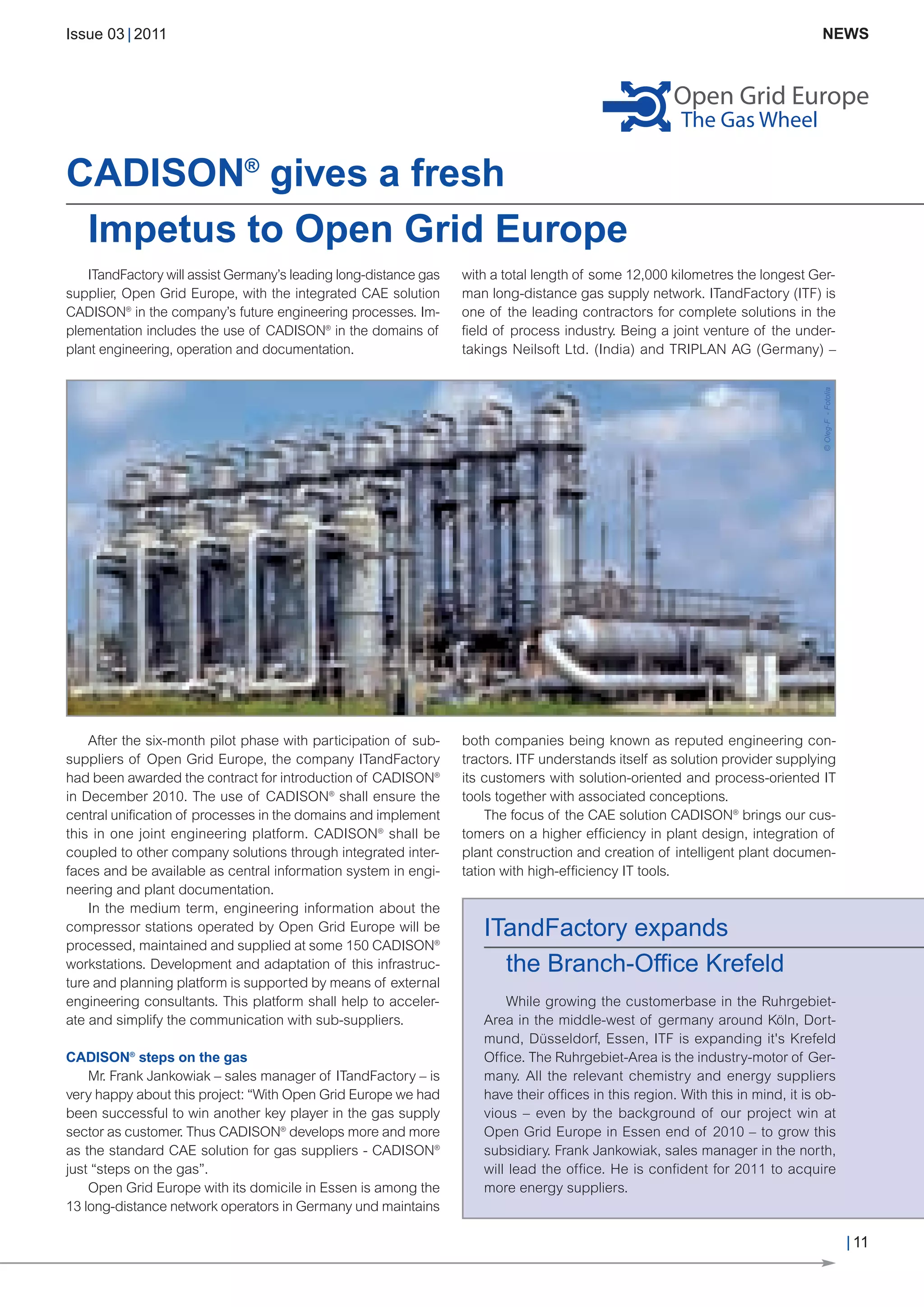 CW_Issue3_20_3:Layout 1      31.03.2011     15:23 Uhr    Seite 11




        Issue 03 | 2011                                                                                                                        NEWS




        CADISON® gives a fresh
         Impetus to Open Grid Europe
           ITandFactory will assist Germany’s leading long-distance gas   with a total length of some 12,000 kilometres the longest Ger-
        supplier, Open Grid Europe, with the integrated CAE solution      man long-distance gas supply network. ITandFactory (ITF) is
        CADISON® in the company’s future engineering processes. Im-       one of the leading contractors for complete solutions in the
        plementation includes the use of CADISON® in the domains of       field of process industry. Being a joint venture of the under-
        plant engineering, operation and documentation.                   takings Neilsoft Ltd. (India) and TRIPLAN AG (Germany) –




                                                                                                                                        © Oleg-F - Fotolia
            After the six-month pilot phase with participation of sub-    both companies being known as reputed engineering con-
        suppliers of Open Grid Europe, the company ITandFactory           tractors. ITF understands itself as solution provider supplying
        had been awarded the contract for introduction of CADISON®        its customers with solution-oriented and process-oriented IT
        in December 2010. The use of CADISON® shall ensure the            tools together with associated conceptions.
        central unification of processes in the domains and implement         The focus of the CAE solution CADISON® brings our cus-
        this in one joint engineering platform. CADISON® shall be         tomers on a higher efficiency in plant design, integration of
        coupled to other company solutions through integrated inter-      plant construction and creation of intelligent plant documen-
        faces and be available as central information system in engi-     tation with high-efficiency IT tools.
        neering and plant documentation.

                                                                             ITandFactory expands
            In the medium term, engineering information about the



                                                                               the Branch-Office Krefeld
        compressor stations operated by Open Grid Europe will be
        processed, maintained and supplied at some 150 CADISON®
        workstations. Development and adaptation of this infrastruc-
        ture and planning platform is supported by means of external
        engineering consultants. This platform shall help to acceler-            While growing the customerbase in the Ruhrgebiet-
        ate and simplify the communication with sub-suppliers.               Area in the middle-west of germany around Köln, Dort-
                                                                             mund, Düsseldorf, Essen, ITF is expanding it's Krefeld
        CADISON® steps on the gas                                            Office. The Ruhrgebiet-Area is the industry-motor of Ger-
            Mr. Frank Jankowiak – sales manager of ITandFactory – is         many. All the relevant chemistry and energy suppliers
        very happy about this project: “With Open Grid Europe we had         have their offices in this region. With this in mind, it is ob-
        been successful to win another key player in the gas supply          vious – even by the background of our project win at
        sector as customer. Thus CADISON® develops more and more             Open Grid Europe in Essen end of 2010 – to grow this
        as the standard CAE solution for gas suppliers - CADISON®            subsidiary. Frank Jankowiak, sales manager in the north,
        just “steps on the gas”.                                             will lead the office. He is confident for 2011 to acquire
            Open Grid Europe with its domicile in Essen is among the         more energy suppliers.
        13 long-distance network operators in Germany und maintains

                                                                                                                                                             | 11
 
