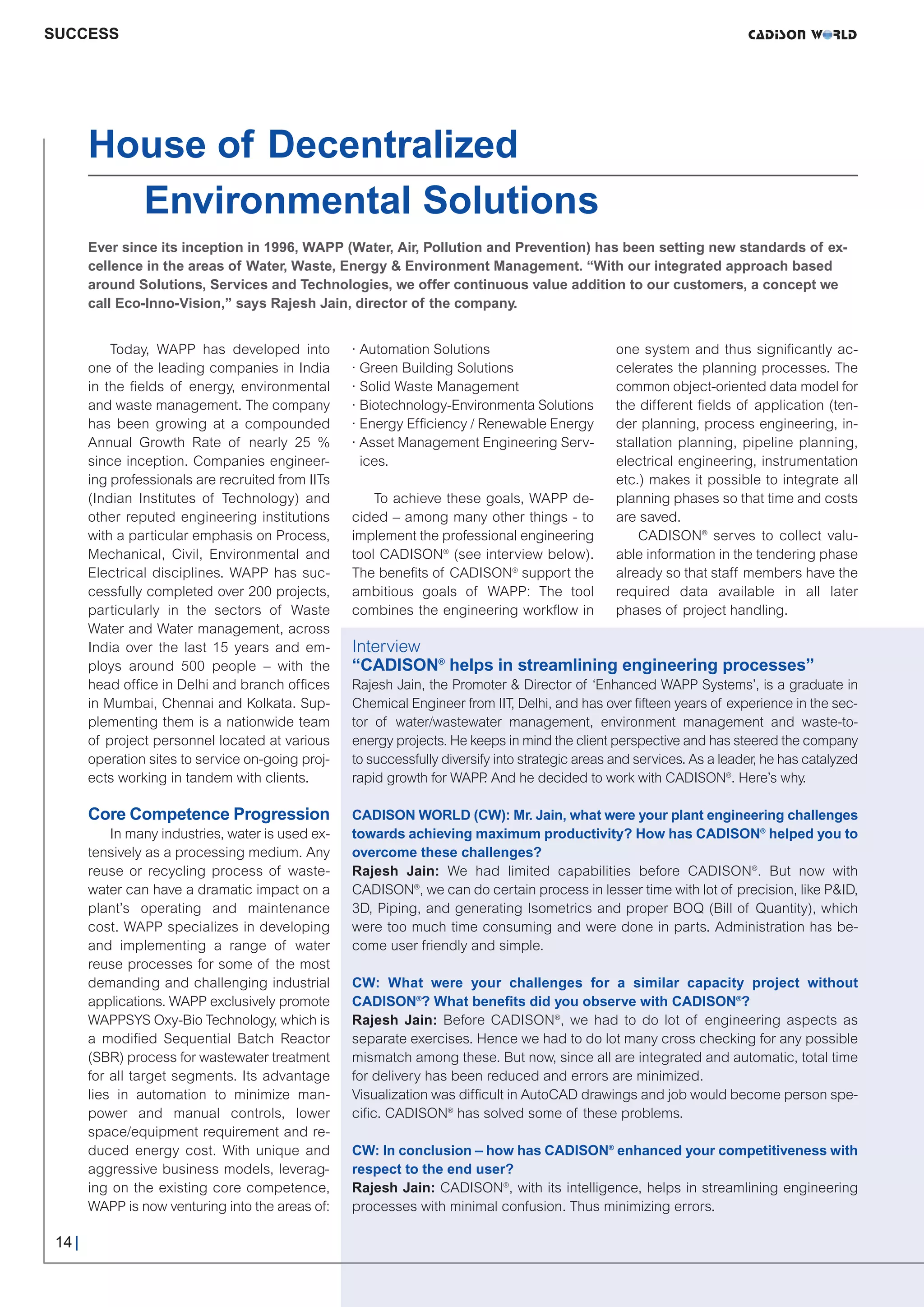 CW_Issue3_20_3:Layout 1       31.03.2011     15:23 Uhr    Seite 14




     SUCCESS




             House of Decentralized
               Environmental Solutions
             Ever since its inception in 1996, WAPP (Water, Air, Pollution and Prevention) has been setting new standards of ex-
             cellence in the areas of Water, Waste, Energy & Environment Management. “With our integrated approach based
             around Solutions, Services and Technologies, we offer continuous value addition to our customers, a concept we
             call Eco-Inno-Vision,” says Rajesh Jain, director of the company.


                 Today, WAPP has developed into          · Automation Solutions                        one system and thus significantly ac-
             one of the leading companies in India       · Green Building Solutions                    celerates the planning processes. The
             in the fields of energy, environmental      · Solid Waste Management                      common object-oriented data model for
             and waste management. The company           · Biotechnology-Environmenta Solutions        the different fields of application (ten-
             has been growing at a compounded            · Energy Efficiency / Renewable Energy        der planning, process engineering, in-
             Annual Growth Rate of nearly 25 %           · Asset Management Engineering Serv-          stallation planning, pipeline planning,
             since inception. Companies engineer-          ices.                                       electrical engineering, instrumentation
             ing professionals are recruited from IITs                                                 etc.) makes it possible to integrate all
             (Indian Institutes of Technology) and           To achieve these goals, WAPP de-          planning phases so that time and costs
             other reputed engineering institutions      cided – among many other things - to          are saved.
             with a particular emphasis on Process,      implement the professional engineering            CADISON® serves to collect valu-
             Mechanical, Civil, Environmental and        tool CADISON® (see interview below).          able information in the tendering phase
             Electrical disciplines. WAPP has suc-       The benefits of CADISON® support the          already so that staff members have the
             cessfully completed over 200 projects,      ambitious goals of WAPP: The tool             required data available in all later
             particularly in the sectors of Waste        combines the engineering workflow in          phases of project handling.
             Water and Water management, across
             India over the last 15 years and em-        Interview
             ploys around 500 people – with the          “CADISON® helps in streamlining engineering processes”
             head office in Delhi and branch offices     Rajesh Jain, the Promoter & Director of ‘Enhanced WAPP Systems’, is a graduate in
             in Mumbai, Chennai and Kolkata. Sup-        Chemical Engineer from IIT, Delhi, and has over fifteen years of experience in the sec-
             plementing them is a nationwide team        tor of water/wastewater management, environment management and waste-to-
             of project personnel located at various     energy projects. He keeps in mind the client perspective and has steered the company
             operation sites to service on-going proj-   to successfully diversify into strategic areas and services. As a leader, he has catalyzed
             ects working in tandem with clients.        rapid growth for WAPP And he decided to work with CADISON®. Here’s why.
                                                                                 .

             Core Competence Progression                 CADISON WORLD (CW): Mr. Jain, what were your plant engineering challenges
                 In many industries, water is used ex-   towards achieving maximum productivity? How has CADISON® helped you to
             tensively as a processing medium. Any       overcome these challenges?
             reuse or recycling process of waste-        Rajesh Jain: We had limited capabilities before CADISON®. But now with
             water can have a dramatic impact on a       CADISON®, we can do certain process in lesser time with lot of precision, like P&ID,
             plant’s operating and maintenance           3D, Piping, and generating Isometrics and proper BOQ (Bill of Quantity), which
             cost. WAPP specializes in developing        were too much time consuming and were done in parts. Administration has be-
             and implementing a range of water           come user friendly and simple.
             reuse processes for some of the most
             demanding and challenging industrial        CW: What were your challenges for a similar capacity project without
             applications. WAPP exclusively promote      CADISON®? What benefits did you observe with CADISON®?
             WAPPSYS Oxy-Bio Technology, which is        Rajesh Jain: Before CADISON®, we had to do lot of engineering aspects as
             a modified Sequential Batch Reactor         separate exercises. Hence we had to do lot many cross checking for any possible
             (SBR) process for wastewater treatment      mismatch among these. But now, since all are integrated and automatic, total time
             for all target segments. Its advantage      for delivery has been reduced and errors are minimized.
             lies in automation to minimize man-         Visualization was difficult in AutoCAD drawings and job would become person spe-
             power and manual controls, lower            cific. CADISON® has solved some of these problems.
             space/equipment requirement and re-
             duced energy cost. With unique and          CW: In conclusion – how has CADISON® enhanced your competitiveness with
             aggressive business models, leverag-        respect to the end user?
             ing on the existing core competence,        Rajesh Jain: CADISON®, with its intelligence, helps in streamlining engineering
             WAPP is now venturing into the areas of:    processes with minimal confusion. Thus minimizing errors.

      14 |
 