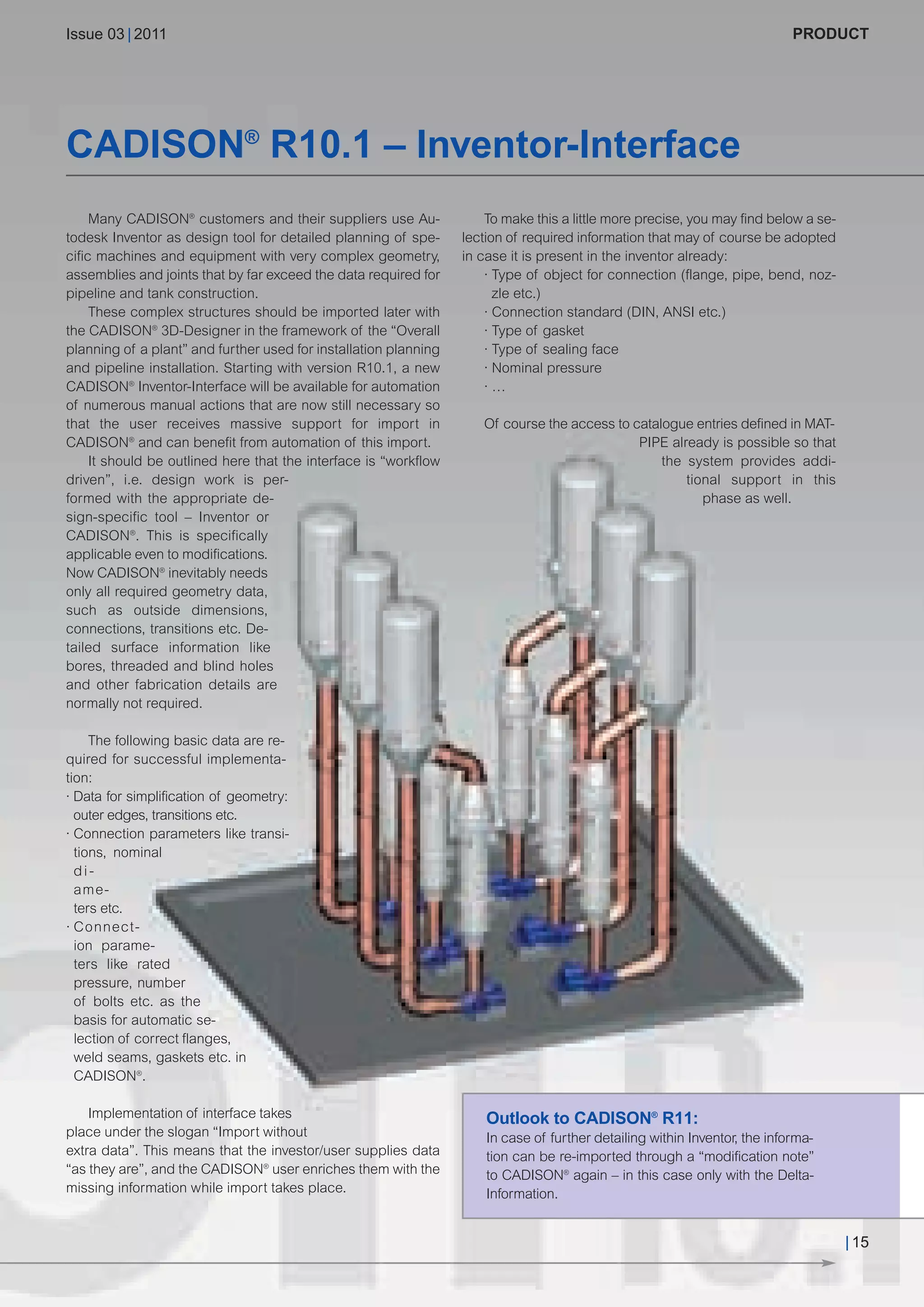 CW_Issue3_20_3:Layout 1      31.03.2011     15:23 Uhr    Seite 15




        Issue 03 | 2011                                                                                                             PRODUCT




        CADISON® R10.1 – Inventor-Interface
             Many CADISON® customers and their suppliers use Au-              To make this a little more precise, you may find below a se-
        todesk Inventor as design tool for detailed planning of spe-      lection of required information that may of course be adopted
        cific machines and equipment with very complex geometry,          in case it is present in the inventor already:
        assemblies and joints that by far exceed the data required for        · Type of object for connection (flange, pipe, bend, noz-
        pipeline and tank construction.                                         zle etc.)
             These complex structures should be imported later with           · Connection standard (DIN, ANSI etc.)
        the CADISON® 3D-Designer in the framework of the “Overall             · Type of gasket
        planning of a plant” and further used for installation planning       · Type of sealing face
        and pipeline installation. Starting with version R10.1, a new         · Nominal pressure
        CADISON® Inventor-Interface will be available for automation          ·…
        of numerous manual actions that are now still necessary so
        that the user receives massive support for import in                 Of course the access to catalogue entries defined in MAT-
        CADISON® and can benefit from automation of this import.                                      PIPE already is possible so that
             It should be outlined here that the interface is “workflow                                   the system provides addi-
        driven”, i.e. design work is per-                                                                     tional support in this
        formed with the appropriate de-                                                                          phase as well.
        sign-specific tool – Inventor or
        CADISON®. This is specifically
        applicable even to modifications.
        Now CADISON® inevitably needs
        only all required geometry data,
        such as outside dimensions,
        connections, transitions etc. De-
        tailed surface information like
        bores, threaded and blind holes
        and other fabrication details are
        normally not required.

             The following basic data are re-
        quired for successful implementa-
        tion:
        · Data for simplification of geometry:
          outer edges, transitions etc.
        · Connection parameters like transi-
          tions, nominal
          di-
          ame-
          ters etc.
        · Connect-
          ion parame-
          ters like rated
          pressure, number
          of bolts etc. as the
          basis for automatic se-
          lection of correct flanges,
          weld seams, gaskets etc. in
          CADISON®.

            Implementation of interface takes                                 Outlook to CADISON® R11:
        place under the slogan “Import without                                In case of further detailing within Inventor, the informa-
        extra data”. This means that the investor/user supplies data          tion can be re-imported through a “modification note”
        “as they are”, and the CADISON® user enriches them with the           to CADISON® again – in this case only with the Delta-
        missing information while import takes place.                         Information.


                                                                                                                                             | 15
 