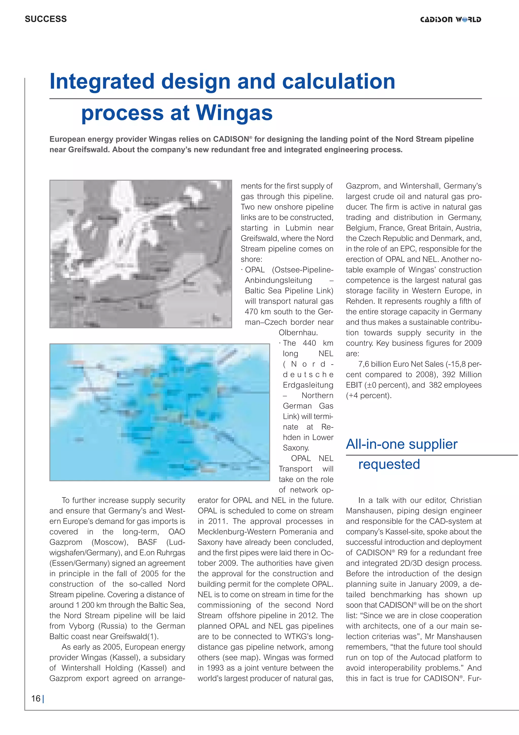 CW_Issue3_20_3:Layout 1       31.03.2011    15:23 Uhr     Seite 16




     SUCCESS




             Integrated design and calculation
                process at Wingas
             European energy provider Wingas relies on CADISON® for designing the landing point of the Nord Stream pipeline
             near Greifswald. About the company’s new redundant free and integrated engineering process.



                                                                      ments for the ﬁrst supply of       Gazprom, and Wintershall, Germany’s
                                                                      gas through this pipeline.         largest crude oil and natural gas pro-
                                                                      Two new onshore pipeline           ducer. The firm is active in natural gas
                                                                      links are to be constructed,       trading and distribution in Germany,
                                                                      starting in Lubmin near            Belgium, France, Great Britain, Austria,
                                                                      Greifswald, where the Nord         the Czech Republic and Denmark, and,
                                                                      Stream pipeline comes on           in the role of an EPC, responsible for the
                                                                      shore:                             erection of OPAL and NEL. Another no-
                                                                      · OPAL (Ostsee-Pipeline-           table example of Wingas’ construction
                                                                        Anbindungsleitung           –    competence is the largest natural gas
                                                                        Baltic Sea Pipeline Link)        storage facility in Western Europe, in
                                                                        will transport natural gas       Rehden. It represents roughly a fifth of
                                                                        470 km south to the Ger-         the entire storage capacity in Germany
                                                                        man–Czech border near            and thus makes a sustainable contribu-
                                                                                   Olbernhau.            tion towards supply security in the
                                                                                   · The 440 km          country. Key business figures for 2009
                                                                                     long         NEL    are:
                                                                                     ( N o r d -              7,6 billion Euro Net Sales (-15,8 per-
                                                                                     deutsche            cent compared to 2008), 392 Million
                                                                                     Erdgasleitung       EBIT (±0 percent), and 382 employees
                                                                                     –     Northern      (+4 percent).
                                                                                     German Gas
                                                                                     Link) will termi-


                                                                                                         All-in-one supplier
                                                                                     nate at Re-
                                                                                     hden in Lower


                                                                                                           requested
                                                                                     Saxony.
                                                                                        OPAL NEL
                                                                                   Transport will
                                                                                   take on the role
                                                                                   of network op-
                 To further increase supply security    erator for OPAL and NEL in the future.                In a talk with our editor, Christian
             and ensure that Germany’s and West-        OPAL is scheduled to come on stream              Manshausen, piping design engineer
             ern Europe’s demand for gas imports is     in 2011. The approval processes in               and responsible for the CAD-system at
             covered in the long-term, OAO              Mecklenburg-Western Pomerania and                company’s Kassel-site, spoke about the
             Gazprom (Moscow), BASF (Lud-               Saxony have already been concluded,              successful introduction and deployment
             wigshafen/Germany), and E.on Ruhrgas       and the first pipes were laid there in Oc-       of CADISON® R9 for a redundant free
             (Essen/Germany) signed an agreement        tober 2009. The authorities have given           and integrated 2D/3D design process.
             in principle in the fall of 2005 for the   the approval for the construction and            Before the introduction of the design
             construction of the so-called Nord         building permit for the complete OPAL.           planning suite in January 2009, a de-
             Stream pipeline. Covering a distance of    NEL is to come on stream in time for the         tailed benchmarking has shown up
             around 1 200 km through the Baltic Sea,    commissioning of the second Nord                 soon that CADISON® will be on the short
             the Nord Stream pipeline will be laid      Stream offshore pipeline in 2012. The            list: “Since we are in close cooperation
             from Vyborg (Russia) to the German         planned OPAL and NEL gas pipelines               with architects, one of a our main se-
             Baltic coast near Greifswald(1).           are to be connected to WTKG’s long-              lection criterias was”, Mr Manshausen
                 As early as 2005, European energy      distance gas pipeline network, among             remembers, “that the future tool should
             provider Wingas (Kassel), a subsidary      others (see map). Wingas was formed              run on top of the Autocad platform to
             of Wintershall Holding (Kassel) and        in 1993 as a joint venture between the           avoid interoperability problems.” And
             Gazprom export agreed on arrange-          world’s largest producer of natural gas,         this in fact is true for CADISON®. Fur-

      16 |
 
