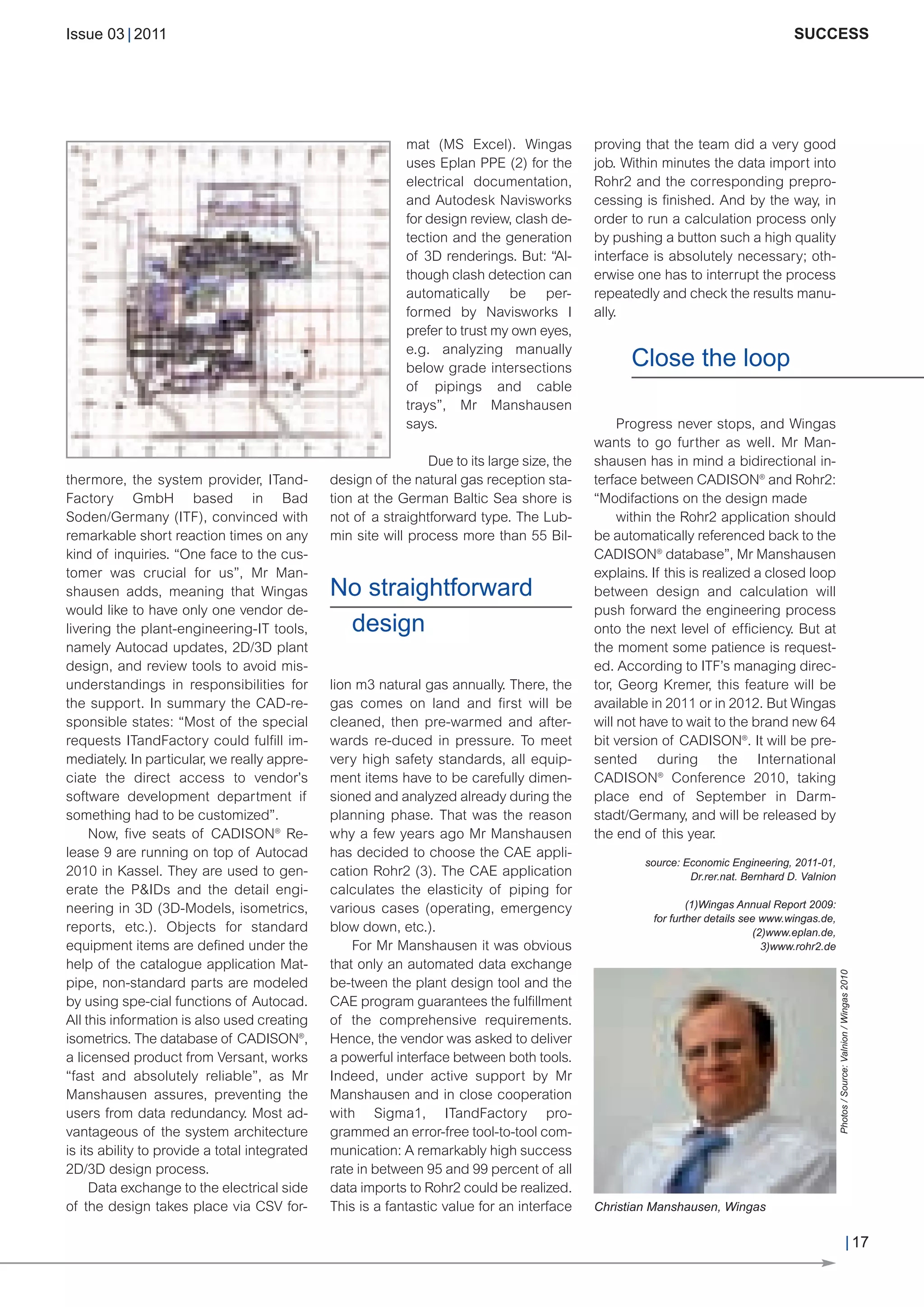 CW_Issue3_20_3:Layout 1       31.03.2011      15:24 Uhr     Seite 17




        Issue 03 | 2011                                                                                                                      SUCCESS




                                                                    mat (MS Excel). Wingas           proving that the team did a very good
                                                                    uses Eplan PPE (2) for the       job. Within minutes the data import into
                                                                    electrical documentation,        Rohr2 and the corresponding prepro-
                                                                    and Autodesk Navisworks          cessing is finished. And by the way, in
                                                                    for design review, clash de-     order to run a calculation process only
                                                                    tection and the generation       by pushing a button such a high quality
                                                                    of 3D renderings. But: “Al-      interface is absolutely necessary; oth-
                                                                    though clash detection can       erwise one has to interrupt the process
                                                                    automatically be per-            repeatedly and check the results manu-
                                                                    formed by Navisworks I           ally.


                                                                                                           Close the loop
                                                                    prefer to trust my own eyes,
                                                                    e.g. analyzing manually
                                                                    below grade intersections
                                                                    of pipings and cable
                                                                    trays”, Mr Manshausen
                                                                    says.                                 Progress never stops, and Wingas
                                                                                                     wants to go further as well. Mr Man-
                                                                        Due to its large size, the   shausen has in mind a bidirectional in-
        thermore, the system provider, ITand-          design of the natural gas reception sta-      terface between CADISON® and Rohr2:
        Factory GmbH based in Bad                      tion at the German Baltic Sea shore is        “Modifactions on the design made
        Soden/Germany (ITF), convinced with            not of a straightforward type. The Lub-            within the Rohr2 application should
        remarkable short reaction times on any         min site will process more than 55 Bil-       be automatically referenced back to the


                                                       No straightforward
        kind of inquiries. “One face to the cus-                                                     CADISON® database”, Mr Manshausen
        tomer was crucial for us”, Mr Man-                                                           explains. If this is realized a closed loop


                                                        design
        shausen adds, meaning that Wingas                                                            between design and calculation will
        would like to have only one vendor de-                                                       push forward the engineering process
        livering the plant-engineering-IT tools,                                                     onto the next level of efficiency. But at
        namely Autocad updates, 2D/3D plant                                                          the moment some patience is request-
        design, and review tools to avoid mis-                                                       ed. According to ITF’s managing direc-
        understandings in responsibilities for         lion m3 natural gas annually. There, the      tor, Georg Kremer, this feature will be
        the support. In summary the CAD-re-            gas comes on land and first will be           available in 2011 or in 2012. But Wingas
        sponsible states: “Most of the special         cleaned, then pre-warmed and after-           will not have to wait to the brand new 64
        requests ITandFactory could fulfill im-        wards re-duced in pressure. To meet           bit version of CADISON®. It will be pre-
        mediately. In particular, we really appre-     very high safety standards, all equip-        sented during the International
        ciate the direct access to vendor’s            ment items have to be carefully dimen-        CADISON® Conference 2010, taking
        software development department if             sioned and analyzed already during the        place end of September in Darm-
        something had to be customized”.               planning phase. That was the reason           stadt/Germany, and will be released by
             Now, five seats of CADISON® Re-           why a few years ago Mr Manshausen             the end of this year.

                                                                                                              source: Economic Engineering, 2011-01,
        lease 9 are running on top of Autocad          has decided to choose the CAE appli-
        2010 in Kassel. They are used to gen-          cation Rohr2 (3). The CAE application                           Dr.rer.nat. Bernhard D. Valnion
        erate the P&IDs and the detail engi-           calculates the elasticity of piping for
                                                                                                                       (1)Wingas Annual Report 2009:
                                                                                                               for further details see www.wingas.de,
        neering in 3D (3D-Models, isometrics,          various cases (operating, emergency
        reports, etc.). Objects for standard           blow down, etc.).                                                              (2)www.eplan.de,
        equipment items are defined under the              For Mr Manshausen it was obvious                                             3)www.rohr2.de
        help of the catalogue application Mat-         that only an automated data exchange
                                                                                                                                                    Photos / Source: Valnion / Wingas 2010




        pipe, non-standard parts are modeled           be-tween the plant design tool and the
        by using spe-cial functions of Autocad.        CAE program guarantees the fulfillment
        All this information is also used creating     of the comprehensive requirements.
        isometrics. The database of CADISON®,          Hence, the vendor was asked to deliver
        a licensed product from Versant, works         a powerful interface between both tools.
        “fast and absolutely reliable”, as Mr          Indeed, under active support by Mr
        Manshausen assures, preventing the             Manshausen and in close cooperation
        users from data redundancy. Most ad-           with Sigma1, ITandFactory pro-
        vantageous of the system architecture          grammed an error-free tool-to-tool com-
        is its ability to provide a total integrated   munication: A remarkably high success
        2D/3D design process.                          rate in between 95 and 99 percent of all
             Data exchange to the electrical side      data imports to Rohr2 could be realized.
        of the design takes place via CSV for-         This is a fantastic value for an interface    Christian Manshausen, Wingas

                                                                                                                                                                             | 17
 