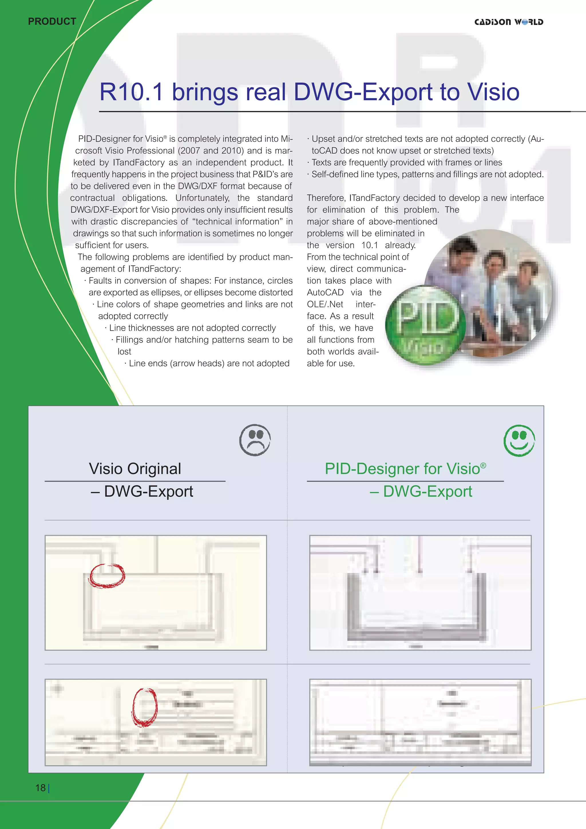 CW_Issue3_20_3:Layout 1    31.03.2011     15:24 Uhr     Seite 18




     PRODUCT




                     R10.1 brings real DWG-Export to Visio
                PID-Designer for Visio® is completely integrated into Mi-    · Upset and/or stretched texts are not adopted correctly (Au-
               crosoft Visio Professional (2007 and 2010) and is mar-          toCAD does not know upset or stretched texts)
               keted by ITandFactory as an independent product. It           · Texts are frequently provided with frames or lines
              frequently happens in the project business that P&ID’s are     · Self-defined line types, patterns and fillings are not adopted.
              to be delivered even in the DWG/DXF format because of
              contractual obligations. Unfortunately, the standard           Therefore, ITandFactory decided to develop a new interface
              DWG/DXF-Export for Visio provides only insufficient results    for elimination of this problem. The
              with drastic discrepancies of “technical information” in       major share of above-mentioned
               drawings so that such information is sometimes no longer      problems will be eliminated in
               sufficient for users.                                         the version 10.1 already.
                The following problems are identified by product man-        From the technical point of
                 agement of ITandFactory:                                    view, direct communica-
                  · Faults in conversion of shapes: For instance, circles    tion takes place with
                    are exported as ellipses, or ellipses become distorted   AutoCAD via the
                     · Line colors of shape geometries and links are not     OLE/.Net inter-
                       adopted correctly                                     face. As a result
                         · Line thicknesses are not adopted correctly        of this, we have
                           · Fillings and/or hatching patterns seam to be    all functions from
                             lost                                            both worlds avail-
                                · Line ends (arrow heads) are not adopted    able for use.




                   Visio Original                                                PID-Designer for Visio®
                   – DWG-Export                                                       – DWG-Export




                                                                                      All features and the whole quality
                                                                                      persists while exporting to DWG!

      18 |
 