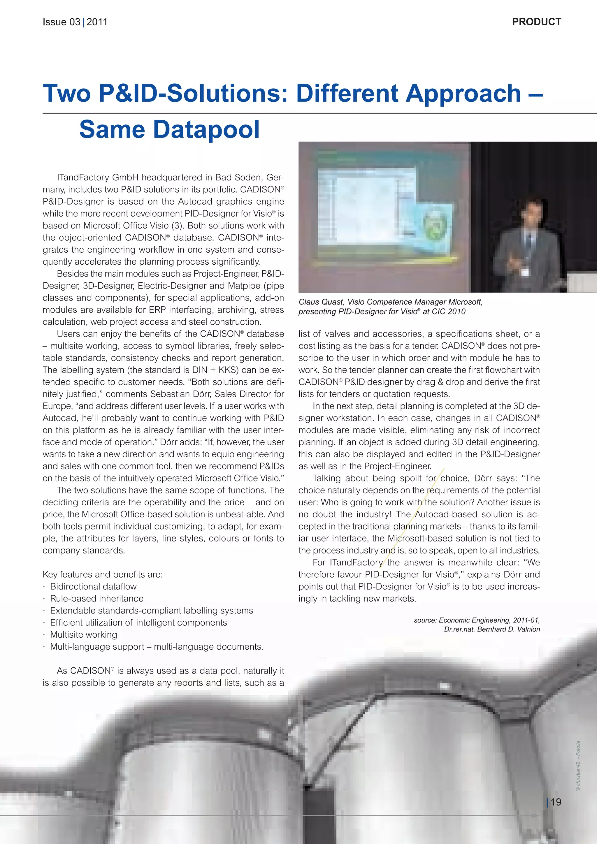 CW_Issue3_20_3:Layout 1      31.03.2011      15:24 Uhr     Seite 19




        Issue 03 | 2011                                                                                                                   PRODUCT




        Two P&ID-Solutions: Different Approach –
          Same Datapool
            ITandFactory GmbH headquartered in Bad Soden, Ger-
        many, includes two P&ID solutions in its portfolio. CADISON®
        P&ID-Designer is based on the Autocad graphics engine
        while the more recent development PID-Designer for Visio® is
        based on Microsoft Office Visio (3). Both solutions work with
        the object-oriented CADISON® database. CADISON® inte-
        grates the engineering workflow in one system and conse-
        quently accelerates the planning process significantly.
            Besides the main modules such as Project-Engineer, P&ID-
        Designer, 3D-Designer, Electric-Designer and Matpipe (pipe
        classes and components), for special applications, add-on           Claus Quast, Visio Competence Manager Microsoft,
        modules are available for ERP interfacing, archiving, stress        presenting PID-Designer for Visio® at CIC 2010
        calculation, web project access and steel construction.
            Users can enjoy the benefits of the CADISON® database           list of valves and accessories, a specifications sheet, or a
        – multisite working, access to symbol libraries, freely selec-      cost listing as the basis for a tender. CADISON® does not pre-
        table standards, consistency checks and report generation.          scribe to the user in which order and with module he has to
        The labelling system (the standard is DIN + KKS) can be ex-         work. So the tender planner can create the first flowchart with
        tended specific to customer needs. “Both solutions are defi-        CADISON® P&ID designer by drag & drop and derive the first
        nitely justified,” comments Sebastian Dörr, Sales Director for      lists for tenders or quotation requests.
        Europe, “and address different user levels. If a user works with         In the next step, detail planning is completed at the 3D de-
        Autocad, he’ll probably want to continue working with P&ID          signer workstation. In each case, changes in all CADISON®
        on this platform as he is already familiar with the user inter-     modules are made visible, eliminating any risk of incorrect
        face and mode of operation.” Dörr adds: “If, however, the user      planning. If an object is added during 3D detail engineering,
        wants to take a new direction and wants to equip engineering        this can also be displayed and edited in the P&ID-Designer
        and sales with one common tool, then we recommend P&IDs             as well as in the Project-Engineer.
        on the basis of the intuitively operated Microsoft Office Visio.”        Talking about being spoilt for choice, Dörr says: “The
            The two solutions have the same scope of functions. The         choice naturally depends on the requirements of the potential
        deciding criteria are the operability and the price – and on        user: Who is going to work with the solution? Another issue is
        price, the Microsoft Office-based solution is unbeat-able. And      no doubt the industry! The Autocad-based solution is ac-
        both tools permit individual customizing, to adapt, for exam-       cepted in the traditional planning markets – thanks to its famil-
        ple, the attributes for layers, line styles, colours or fonts to    iar user interface, the Microsoft-based solution is not tied to
        company standards.                                                  the process industry and is, so to speak, open to all industries.
                                                                                 For ITandFactory the answer is meanwhile clear: “We
        Key features and benefits are:                                      therefore favour PID-Designer for Visio®,” explains Dörr and
        · Bidirectional dataflow                                            points out that PID-Designer for Visio® is to be used increas-
        · Rule-based inheritance                                            ingly in tackling new markets.
        · Extendable standards-compliant labelling systems
                                                                                                           source: Economic Engineering, 2011-01,
                                                                                                                    Dr.rer.nat. Bernhard D. Valnion
        · Efficient utilization of intelligent components
        · Multisite working
        · Multi-language support – multi-language documents.

            As CADISON® is always used as a data pool, naturally it
        is also possible to generate any reports and lists, such as a
                                                                                                                                                             © christian42 - Fotolia




                                                                                                                                                      | 19
 