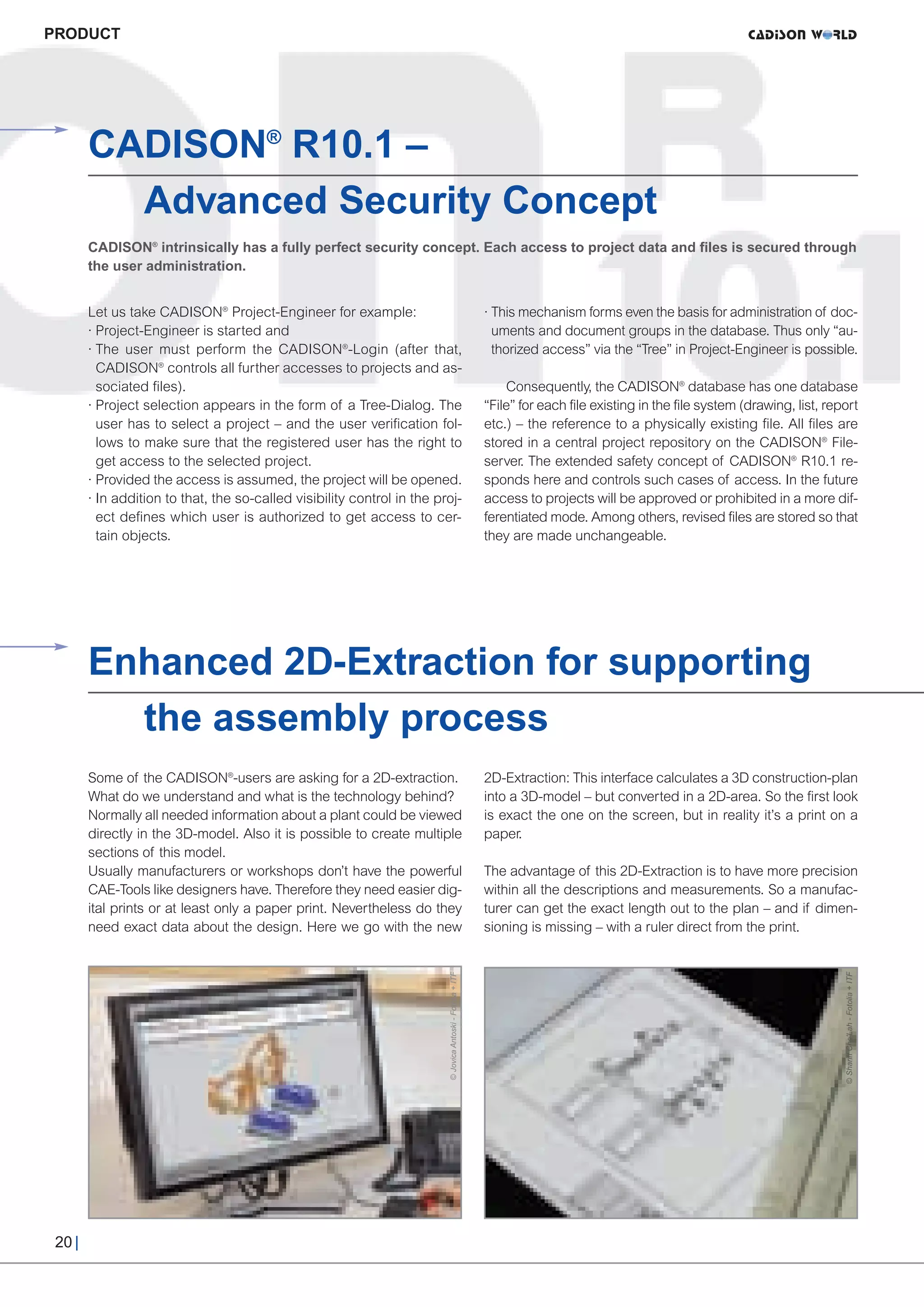 CW_Issue3_20_3:Layout 1        31.03.2011      15:24 Uhr      Seite 20




     PRODUCT




             CADISON® R10.1 –
               Advanced Security Concept
             CADISON® intrinsically has a fully perfect security concept. Each access to project data and files is secured through
             the user administration.


             Let us take CADISON® Project-Engineer for example:                                                 · This mechanism forms even the basis for administration of doc-
             · Project-Engineer is started and                                                                    uments and document groups in the database. Thus only “au-
             · The user must perform the CADISON®-Login (after that,                                              thorized access” via the “Tree” in Project-Engineer is possible.
               CADISON® controls all further accesses to projects and as-
               sociated files).                                                                                     Consequently, the CADISON® database has one database
             · Project selection appears in the form of a Tree-Dialog. The                                      “File” for each file existing in the file system (drawing, list, report
               user has to select a project – and the user verification fol-                                    etc.) – the reference to a physically existing file. All files are
               lows to make sure that the registered user has the right to                                      stored in a central project repository on the CADISON® File-
               get access to the selected project.                                                              server. The extended safety concept of CADISON® R10.1 re-
             · Provided the access is assumed, the project will be opened.                                      sponds here and controls such cases of access. In the future
             · In addition to that, the so-called visibility control in the proj-                               access to projects will be approved or prohibited in a more dif-
               ect defines which user is authorized to get access to cer-                                       ferentiated mode. Among others, revised files are stored so that
               tain objects.                                                                                    they are made unchangeable.




             Enhanced 2D-Extraction for supporting
               the assembly process
             Some of the CADISON®-users are asking for a 2D-extraction.                                         2D-Extraction: This interface calculates a 3D construction-plan
             What do we understand and what is the technology behind?                                           into a 3D-model – but converted in a 2D-area. So the first look
             Normally all needed information about a plant could be viewed                                      is exact the one on the screen, but in reality it’s a print on a
             directly in the 3D-model. Also it is possible to create multiple                                   paper.
             sections of this model.
             Usually manufacturers or workshops don’t have the powerful                                         The advantage of this 2D-Extraction is to have more precision
             CAE-Tools like designers have. Therefore they need easier dig-                                     within all the descriptions and measurements. So a manufac-
             ital prints or at least only a paper print. Nevertheless do they                                   turer can get the exact length out to the plan – and if dimen-
             need exact data about the design. Here we go with the new                                          sioning is missing – with a ruler direct from the print.
                                                                             © Jovica Antoski - Fotolia + ITF




                                                                                                                                                                                  © Shariff Che'Lah - Fotolia + ITF




      20 |
 