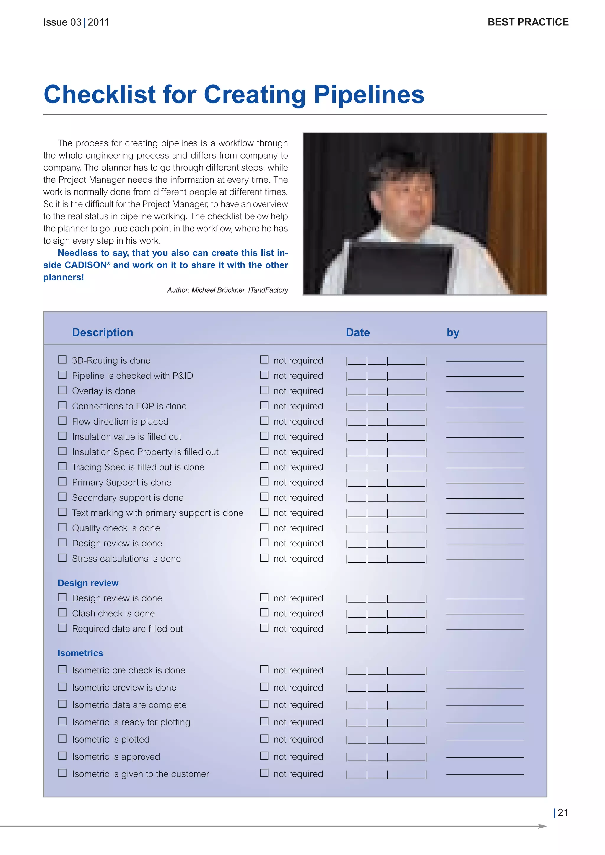CW_Issue3_20_3:Layout 1       31.03.2011        15:24 Uhr     Seite 21




        Issue 03 | 2011                                                                                                 BEST PRACTICE




        Checklist for Creating Pipelines
            The process for creating pipelines is a workflow through
        the whole engineering process and differs from company to
        company. The planner has to go through different steps, while
        the Project Manager needs the information at every time. The
        work is normally done from different people at different times.
        So it is the difficult for the Project Manager, to have an overview
        to the real status in pipeline working. The checklist below help
        the planner to go true each point in the workflow, where he has
        to sign every step in his work.
            Needless to say, that you also can create this list in-
        side CADISON® and work on it to share it with the other
        planners!
                                         Author: Michael Brückner, ITandFactory




               Description                                                               Date                   by

               3D-Routing is done                                         not required   |____|____|________|   –––––––––––––––––
               Pipeline is checked with P&ID                              not required   |____|____|________|   –––––––––––––––––
               Overlay is done                                            not required   |____|____|________|   –––––––––––––––––
               Connections to EQP is done                                 not required   |____|____|________|   –––––––––––––––––
               Flow direction is placed                                   not required   |____|____|________|   –––––––––––––––––
               Insulation value is filled out                             not required   |____|____|________|   –––––––––––––––––
               Insulation Spec Property is filled out                     not required   |____|____|________|   –––––––––––––––––
               Tracing Spec is filled out is done                         not required   |____|____|________|   –––––––––––––––––
               Primary Support is done                                    not required   |____|____|________|   –––––––––––––––––
               Secondary support is done                                  not required   |____|____|________|   –––––––––––––––––
               Text marking with primary support is done                  not required   |____|____|________|   –––––––––––––––––
               Quality check is done                                      not required   |____|____|________|   –––––––––––––––––
               Design review is done                                      not required   |____|____|________|   –––––––––––––––––
               Stress calculations is done                                not required   |____|____|________|   –––––––––––––––––

           Design review
               Design review is done                                      not required   |____|____|________|   –––––––––––––––––
               Clash check is done                                        not required   |____|____|________|   –––––––––––––––––
               Required date are filled out                               not required   |____|____|________|   –––––––––––––––––

           Isometrics
               Isometric pre check is done                                not required   |____|____|________|   –––––––––––––––––
               Isometric preview is done                                  not required   |____|____|________|   –––––––––––––––––
               Isometric data are complete                                not required   |____|____|________|   –––––––––––––––––
               Isometric is ready for plotting                            not required   |____|____|________|   –––––––––––––––––
               Isometric is plotted                                       not required   |____|____|________|   –––––––––––––––––
               Isometric is approved                                      not required   |____|____|________|   –––––––––––––––––
               Isometric is given to the customer                         not required   |____|____|________|   –––––––––––––––––



                                                                                                                                    | 21
 