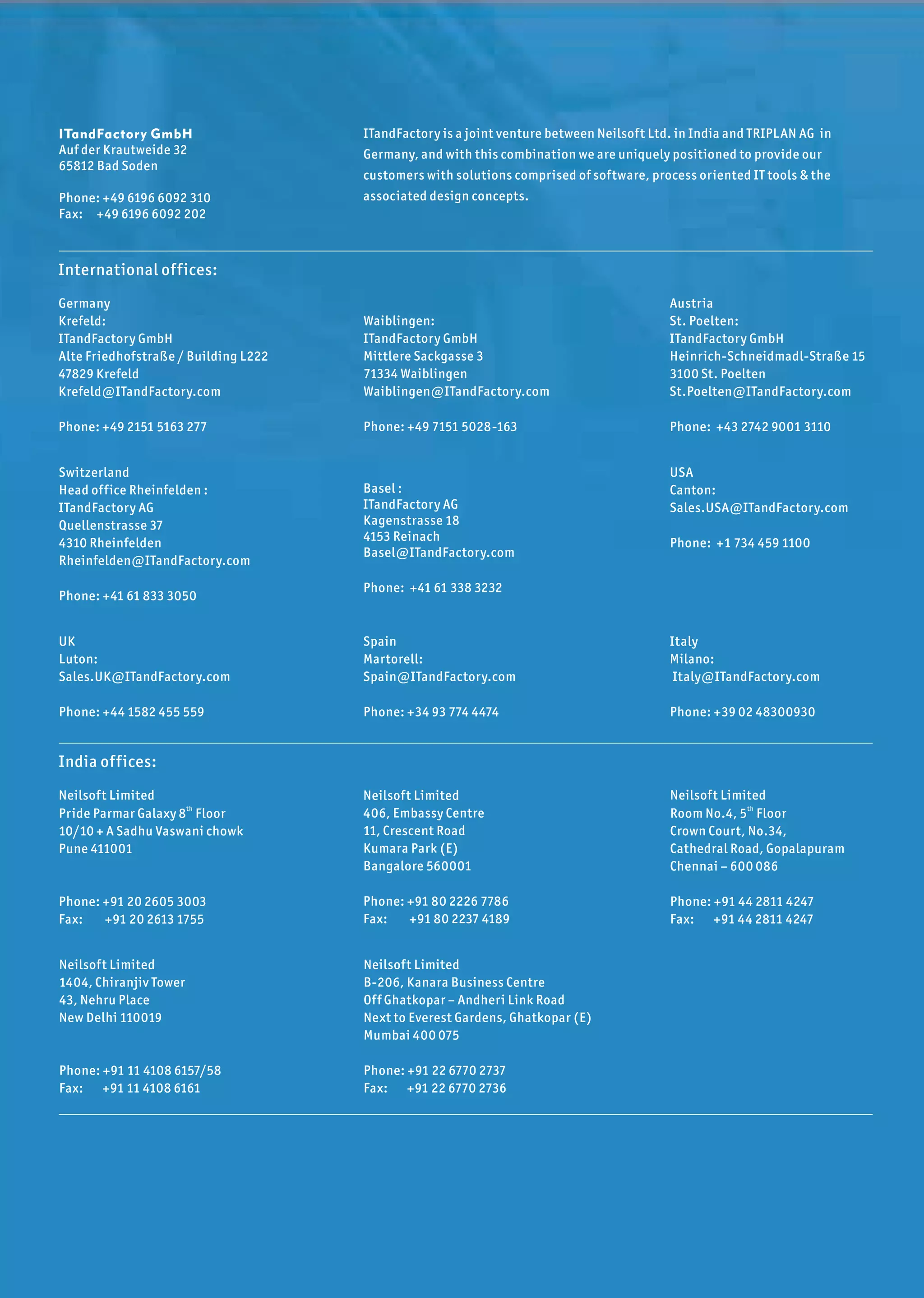 ITandFactory GmbH                     ITandFactory is a joint venture between Neilsof t Ltd. in India and TRIPLAN AG in
Auf der Krautweide 32                 Germany, and with this combination we are uniquely positioned to provide our
65812 Bad Soden
                                      customers with solutions comprised of sof tware, process oriented IT tools & the
Phone: +49 6196 6092 310              associated design concepts.
Fax: +49 6196 6092 202



International off ices:
Germany                                                                                    Austria
Krefeld:                              Waiblingen:                                          St. Poelten:
ITandFactory GmbH                     ITandFactory GmbH                                    ITandFactory GmbH
Alte Friedhofstraße / Building L222   Mittlere Sackgasse 3                                 Heinrich-Schneidmadl-Straße 15
47829 Krefeld                         71334 Waiblingen                                     3100 St. Poelten
Krefeld@ITandFactory.com              Waiblingen@ITandFactory.com                          St.Poelten@ITandFactory.com

Phone: +49 2151 5163 277              Phone: +49 7151 5028-163                             Phone: +43 2742 9001 3110


Switzerland                                                                                USA
Head off ice Rheinfelden :            Basel :                                              Canton:
ITandFactory AG                       ITandFactory AG                                      Sales.USA@ITandFactory.com
Quellenstrasse 37                     Kagenstrasse 18
4310 Rheinfelden                      4153 Reinach                                         Phone: +1 734 459 1100
                                      Basel@ITandFactory.com
Rheinfelden@ITandFactory.com
                                      Phone: +41 61 338 3232
Phone: +41 61 833 3050


UK                                    Spain                                                Italy
Luton:                                Martorell:                                           Milano:
Sales.UK@ITandFactory.com             Spain@ITandFactory.com                                Italy@ITandFactory.com

Phone: +44 1582 455 559               Phone: +34 93 774 4474                               Phone: +39 02 48300930


India off ices:
Neilsof t Limited                     Neilsof t Limited                                    Neilsof t Limited
Pride Parmar Galaxy 8 th Floor        406, Embassy Centre                                  Room No.4, 5 th Floor
10/10 + A Sadhu Vaswani chowk         11, Crescent Road                                    Crown Court, No.34,
Pune 411001                           Kumara Park (E)                                      Cathedral Road, Gopalapuram
                                      Bangalore 560001                                     Chennai – 600 086

Phone: +91 20 2605 3003               Phone: +91 80 2226 7786                              Phone: +91 44 2811 4247
Fax:   +91 20 2613 1755               Fax:   +91 80 2237 4189                              Fax: +91 44 2811 4247


Neilsof t Limited                     Neilsof t Limited
1404, Chiranjiv Tower                 B-206, Kanara Business Centre
43, Nehru Place                       Off Ghatkopar – Andheri Link Road
New Delhi 110019                      Next to Everest Gardens, Ghatkopar (E)
                                      Mumbai 400 075

Phone: +91 11 4108 6157/58            Phone: +91 22 6770 2737
Fax: +91 11 4108 6161                 Fax: +91 22 6770 2736
 