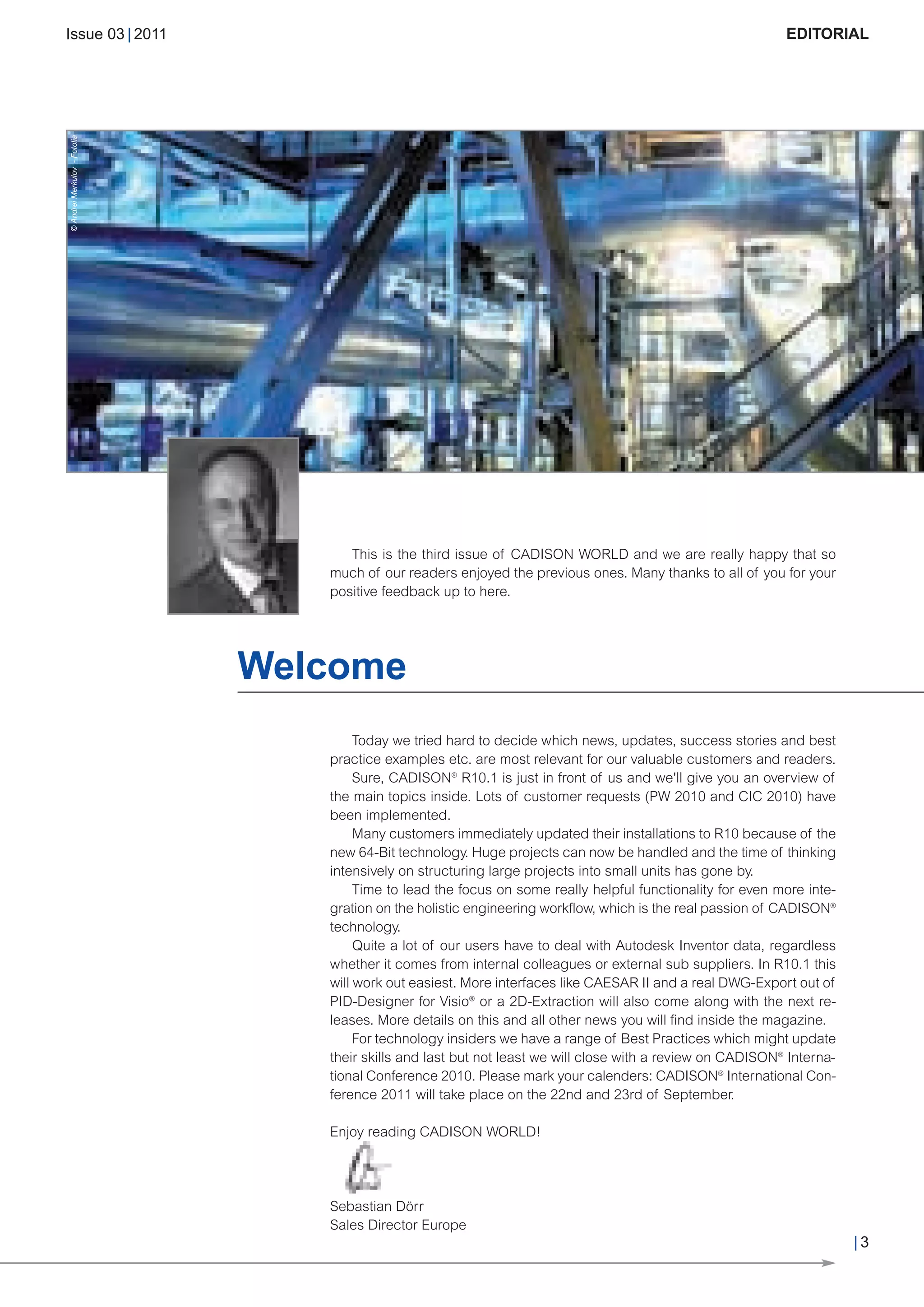 CW_Issue3_20_3:Layout 1              31.03.2011   15:23 Uhr   Seite 3




             Issue 03 | 2011                                                                                                       EDITORIAL

       © Andrei Merkulov - Fotolia




                                                           This is the third issue of CADISON WORLD and we are really happy that so
                                                        much of our readers enjoyed the previous ones. Many thanks to all of you for your
                                                        positive feedback up to here.




                                           Welcome
                                                             Today we tried hard to decide which news, updates, success stories and best
                                                        practice examples etc. are most relevant for our valuable customers and readers.
                                                             Sure, CADISON® R10.1 is just in front of us and we'll give you an overview of
                                                        the main topics inside. Lots of customer requests (PW 2010 and CIC 2010) have
                                                        been implemented.
                                                             Many customers immediately updated their installations to R10 because of the
                                                        new 64-Bit technology. Huge projects can now be handled and the time of thinking
                                                        intensively on structuring large projects into small units has gone by.
                                                             Time to lead the focus on some really helpful functionality for even more inte-
                                                        gration on the holistic engineering workflow, which is the real passion of CADISON®
                                                        technology.
                                                             Quite a lot of our users have to deal with Autodesk Inventor data, regardless
                                                        whether it comes from internal colleagues or external sub suppliers. In R10.1 this
                                                        will work out easiest. More interfaces like CAESAR II and a real DWG-Export out of
                                                        PID-Designer for Visio® or a 2D-Extraction will also come along with the next re-
                                                        leases. More details on this and all other news you will find inside the magazine.
                                                             For technology insiders we have a range of Best Practices which might update
                                                        their skills and last but not least we will close with a review on CADISON® Interna-
                                                        tional Conference 2010. Please mark your calenders: CADISON® International Con-
                                                        ference 2011 will take place on the 22nd and 23rd of September.

                                                        Enjoy reading CADISON WORLD!




                                                        Sebastian Dörr

                                                                                                                                               |3
                                                        Sales Director Europe
 