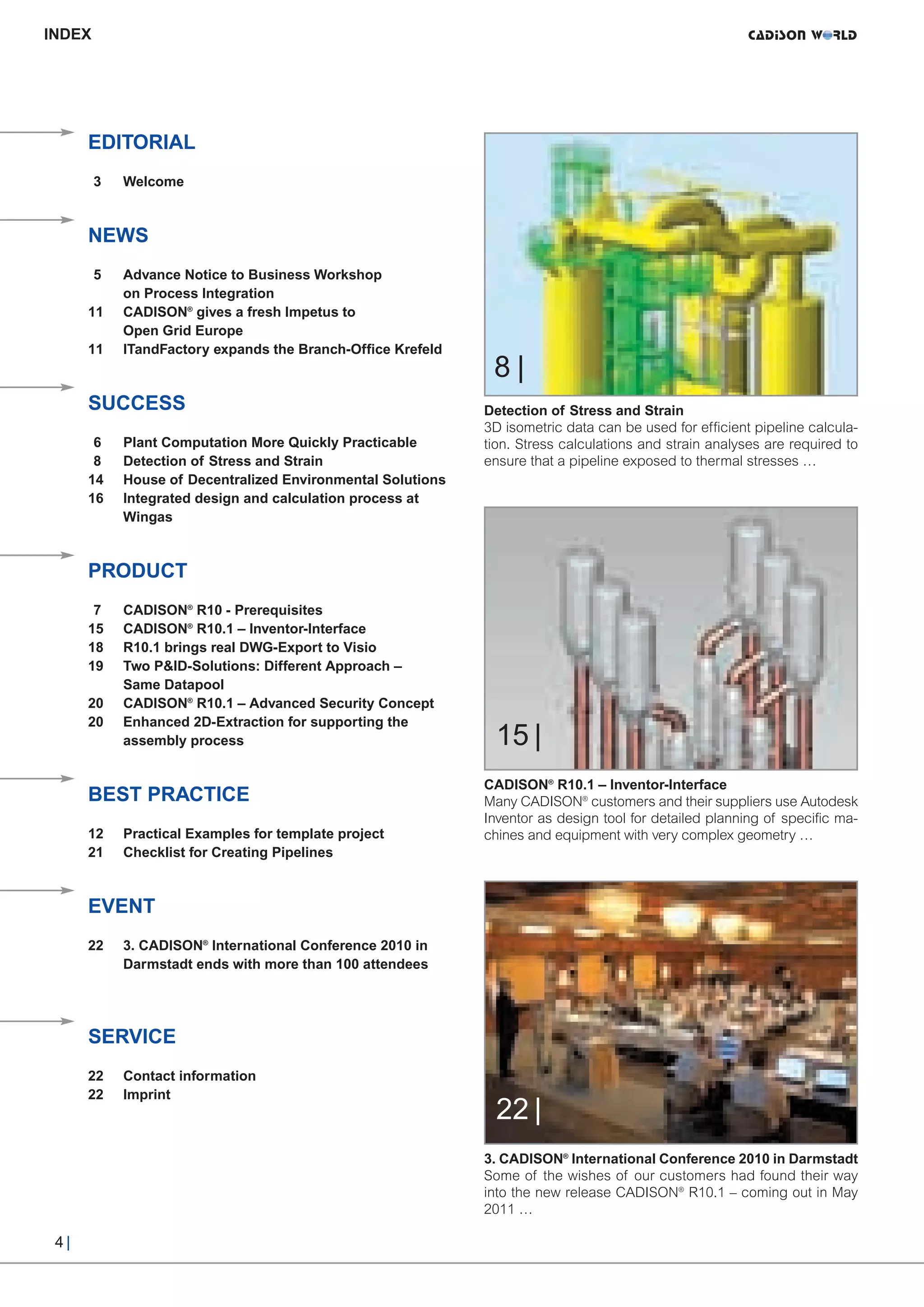 CW_Issue3_20_3:Layout 1    31.03.2011   15:23 Uhr   Seite 4




     INDEX




           EDITORIAL
             3   Welcome



           NEWS
             5   Advance Notice to Business Workshop
                 on Process Integration
           11    CADISON® gives a fresh Impetus to



                                                                   8|
                 Open Grid Europe
           11    ITandFactory expands the Branch-Office Krefeld



           SUCCESS                                                Detection of Stress and Strain
                                                                  3D isometric data can be used for efficient pipeline calcula-
            6    Plant Computation More Quickly Practicable       tion. Stress calculations and strain analyses are required to
            8    Detection of Stress and Strain                   ensure that a pipeline exposed to thermal stresses …
           14    House of Decentralized Environmental Solutions
           16    Integrated design and calculation process at
                 Wingas



           PRODUCT
            7    CADISON® R10 - Prerequisites
           15    CADISON® R10.1 – Inventor-Interface
           18    R10.1 brings real DWG-Export to Visio
           19    Two P&ID-Solutions: Different Approach –
                 Same Datapool


                                                                   15 |
           20    CADISON® R10.1 – Advanced Security Concept
           20    Enhanced 2D-Extraction for supporting the
                 assembly process


                                                                  CADISON® R10.1 – Inventor-Interface
           BEST PRACTICE                                          Many CADISON® customers and their suppliers use Autodesk
                                                                  Inventor as design tool for detailed planning of specific ma-
           12    Practical Examples for template project          chines and equipment with very complex geometry …
           21    Checklist for Creating Pipelines



           EVENT
           22    3. CADISON® International Conference 2010 in
                 Darmstadt ends with more than 100 attendees




           SERVICE


                                                                   22 |
           22    Contact information
           22    Imprint



                                                                  3. CADISON® International Conference 2010 in Darmstadt
                                                                  Some of the wishes of our customers had found their way
                                                                  into the new release CADISON® R10.1 – coming out in May
                                                                  2011 …

      4|
 