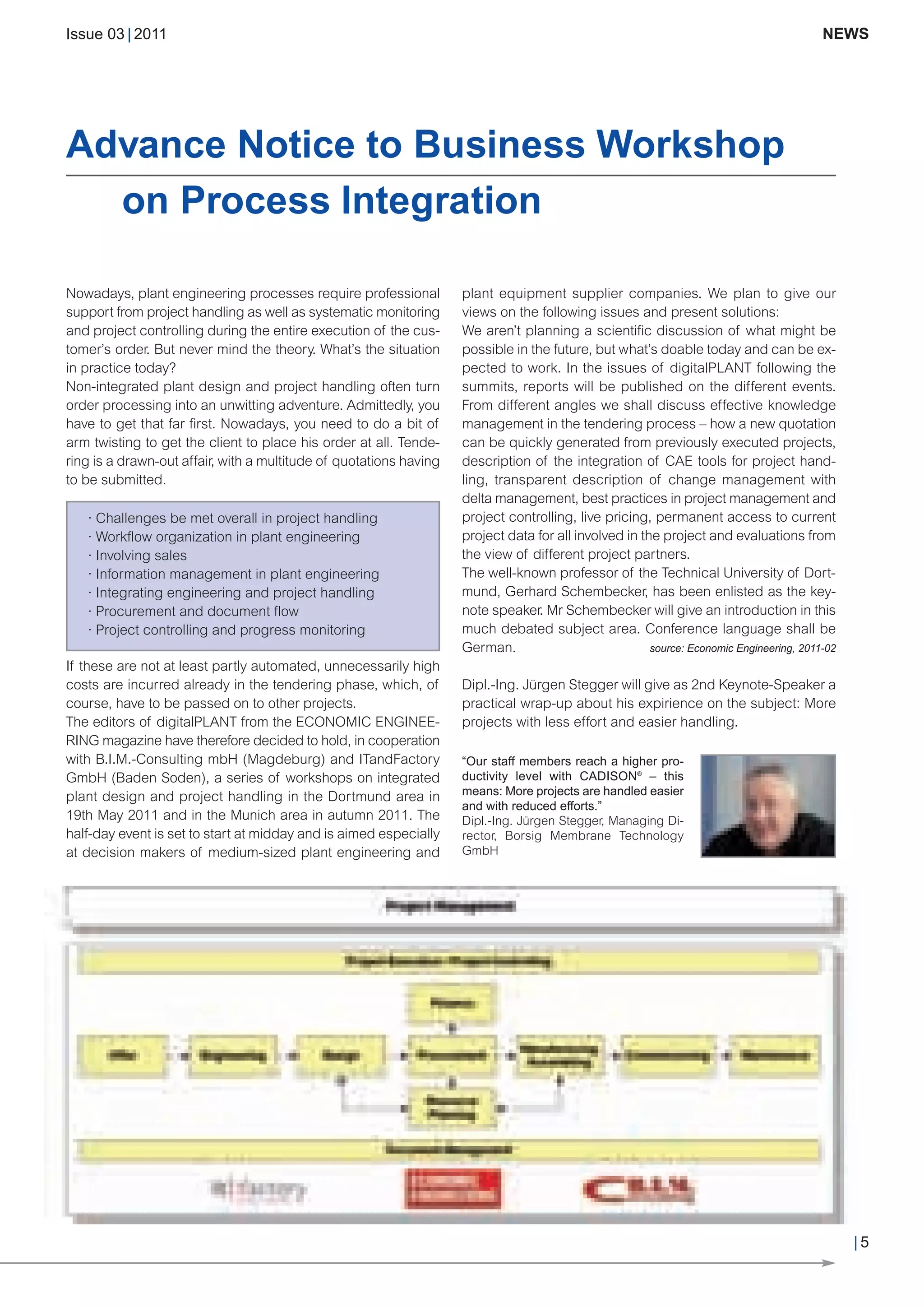 CW_Issue3_20_3:Layout 1      31.03.2011      15:23 Uhr     Seite 5




        Issue 03 | 2011                                                                                                                          NEWS




        Advance Notice to Business Workshop
          on Process Integration

        Nowadays, plant engineering processes require professional          plant equipment supplier companies. We plan to give our
        support from project handling as well as systematic monitoring      views on the following issues and present solutions:
        and project controlling during the entire execution of the cus-     We aren’t planning a scientific discussion of what might be
        tomer’s order. But never mind the theory. What’s the situation      possible in the future, but what’s doable today and can be ex-
        in practice today?                                                  pected to work. In the issues of digitalPLANT following the
        Non-integrated plant design and project handling often turn         summits, reports will be published on the different events.
        order processing into an unwitting adventure. Admittedly, you       From different angles we shall discuss effective knowledge
        have to get that far first. Nowadays, you need to do a bit of       management in the tendering process – how a new quotation
        arm twisting to get the client to place his order at all. Tende-    can be quickly generated from previously executed projects,
        ring is a drawn-out affair, with a multitude of quotations having   description of the integration of CAE tools for project hand-
        to be submitted.                                                    ling, transparent description of change management with
                                                                            delta management, best practices in project management and
           · Challenges be met overall in project handling                  project controlling, live pricing, permanent access to current
           · Workflow organization in plant engineering                     project data for all involved in the project and evaluations from
           · Involving sales                                                the view of different project partners.
           · Information management in plant engineering                    The well-known professor of the Technical University of Dort-
           · Integrating engineering and project handling                   mund, Gerhard Schembecker, has been enlisted as the key-
           · Procurement and document flow                                  note speaker. Mr Schembecker will give an introduction in this
           · Project controlling and progress monitoring                    much debated subject area. Conference language shall be
                                                                            German.                            source: Economic Engineering, 2011-02
        If these are not at least partly automated, unnecessarily high
        costs are incurred already in the tendering phase, which, of        Dipl.-Ing. Jürgen Stegger will give as 2nd Keynote-Speaker a
        course, have to be passed on to other projects.                     practical wrap-up about his expirience on the subject: More
        The editors of digitalPLANT from the ECONOMIC ENGINEE-              projects with less effort and easier handling.
        RING magazine have therefore decided to hold, in cooperation
        with B.I.M.-Consulting mbH (Magdeburg) and ITandFactory             “Our staff members reach a higher pro-
                                                                            ductivity level with CADISON® – this
                                                                            means: More projects are handled easier
        GmbH (Baden Soden), a series of workshops on integrated
                                                                            and with reduced efforts.”
        plant design and project handling in the Dortmund area in
        19th May 2011 and in the Munich area in autumn 2011. The            Dipl.-Ing. Jürgen Stegger, Managing Di-
        half-day event is set to start at midday and is aimed especially    rector, Borsig Membrane Technology
        at decision makers of medium-sized plant engineering and            GmbH




                                                                                                                                                       |5
 