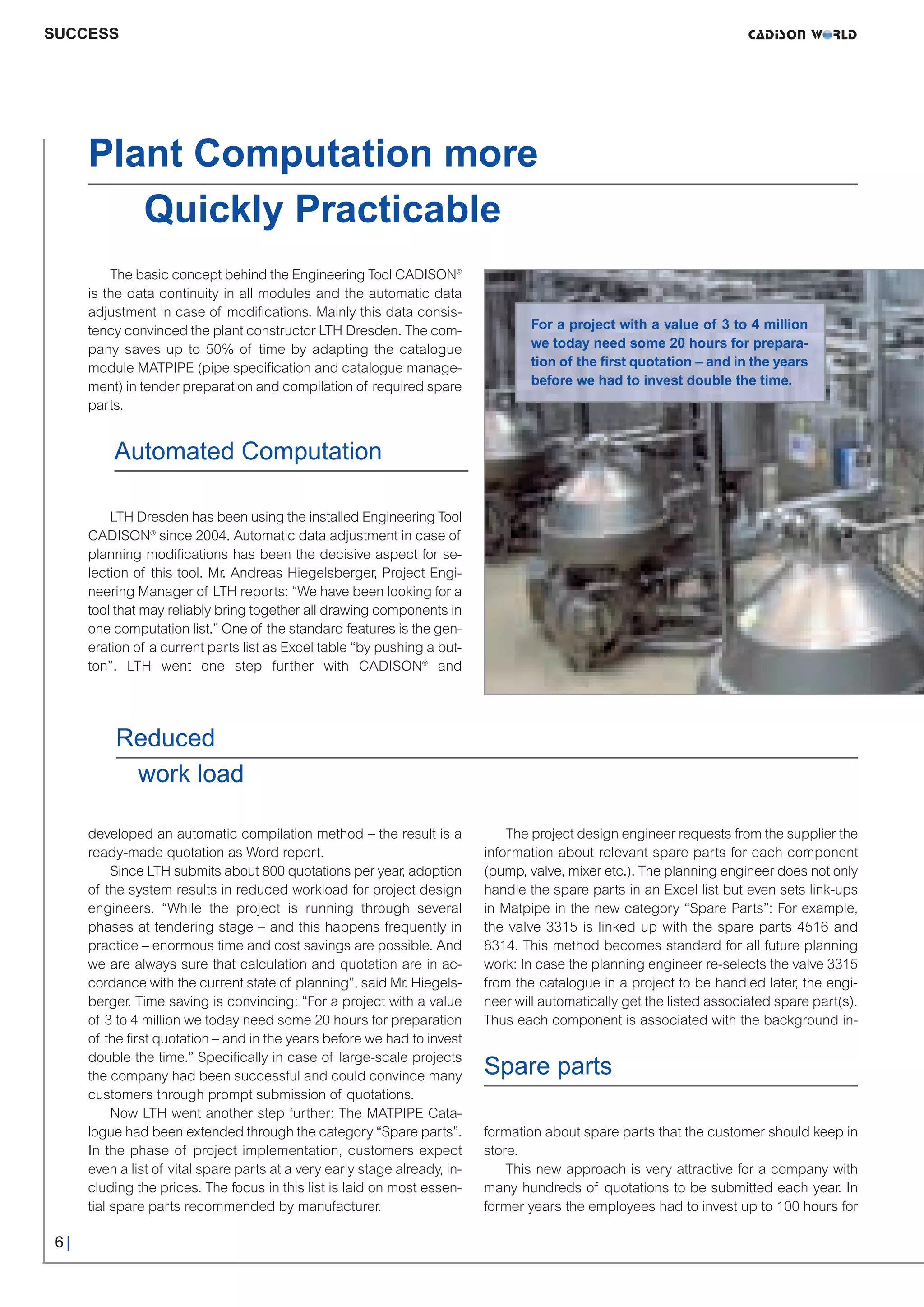 CW_Issue3_20_3:Layout 1      31.03.2011      15:23 Uhr      Seite 6




     SUCCESS




           Plant Computation more
              Quickly Practicable
               The basic concept behind the Engineering Tool CADISON®
           is the data continuity in all modules and the automatic data
           adjustment in case of modifications. Mainly this data consis-
           tency convinced the plant constructor LTH Dresden. The com-                   For a project with a value of 3 to 4 million
           pany saves up to 50% of time by adapting the catalogue                        we today need some 20 hours for prepara-
           module MATPIPE (pipe specification and catalogue manage-                      tion of the first quotation – and in the years
           ment) in tender preparation and compilation of required spare                 before we had to invest double the time.
           parts.


               Automated Computation

               LTH Dresden has been using the installed Engineering Tool
           CADISON® since 2004. Automatic data adjustment in case of
           planning modifications has been the decisive aspect for se-
           lection of this tool. Mr. Andreas Hiegelsberger, Project Engi-
           neering Manager of LTH reports: “We have been looking for a
           tool that may reliably bring together all drawing components in
           one computation list.” One of the standard features is the gen-
           eration of a current parts list as Excel table “by pushing a but-
           ton”. LTH went one step further with CADISON® and




                Reduced
                 work load

           developed an automatic compilation method – the result is a               The project design engineer requests from the supplier the
           ready-made quotation as Word report.                                  information about relevant spare parts for each component
                Since LTH submits about 800 quotations per year, adoption        (pump, valve, mixer etc.). The planning engineer does not only
           of the system results in reduced workload for project design          handle the spare parts in an Excel list but even sets link-ups
           engineers. “While the project is running through several              in Matpipe in the new category “Spare Parts”: For example,
           phases at tendering stage – and this happens frequently in            the valve 3315 is linked up with the spare parts 4516 and
           practice – enormous time and cost savings are possible. And           8314. This method becomes standard for all future planning
           we are always sure that calculation and quotation are in ac-          work: In case the planning engineer re-selects the valve 3315
           cordance with the current state of planning”, said Mr. Hiegels-       from the catalogue in a project to be handled later, the engi-
           berger. Time saving is convincing: “For a project with a value        neer will automatically get the listed associated spare part(s).
           of 3 to 4 million we today need some 20 hours for preparation         Thus each component is associated with the background in-


                                                                                 Spare parts
           of the first quotation – and in the years before we had to invest
           double the time.” Specifically in case of large-scale projects
           the company had been successful and could convince many
           customers through prompt submission of quotations.
                Now LTH went another step further: The MATPIPE Cata-
           logue had been extended through the category “Spare parts”.           formation about spare parts that the customer should keep in
           In the phase of project implementation, customers expect              store.
           even a list of vital spare parts at a very early stage already, in-       This new approach is very attractive for a company with
           cluding the prices. The focus in this list is laid on most essen-     many hundreds of quotations to be submitted each year. In
           tial spare parts recommended by manufacturer.                         former years the employees had to invest up to 100 hours for

      6|
 