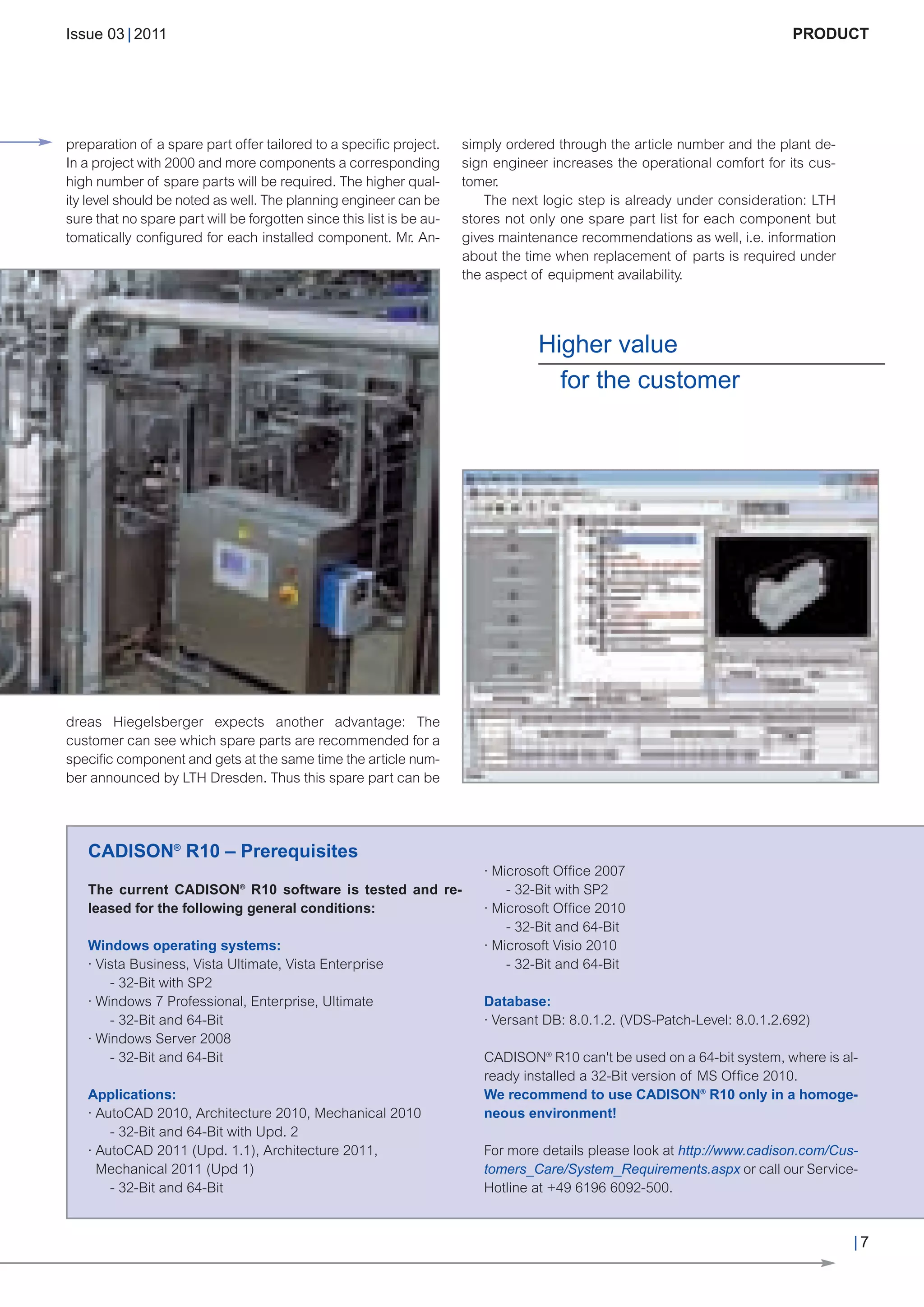 CW_Issue3_20_3:Layout 1       31.03.2011      15:23 Uhr      Seite 7




        Issue 03 | 2011                                                                                                            PRODUCT




        preparation of a spare part offer tailored to a specific project.     simply ordered through the article number and the plant de-
        In a project with 2000 and more components a corresponding            sign engineer increases the operational comfort for its cus-
        high number of spare parts will be required. The higher qual-         tomer.
        ity level should be noted as well. The planning engineer can be           The next logic step is already under consideration: LTH
        sure that no spare part will be forgotten since this list is be au-   stores not only one spare part list for each component but
        tomatically configured for each installed component. Mr. An-          gives maintenance recommendations as well, i.e. information
                                                                              about the time when replacement of parts is required under
                                                                              the aspect of equipment availability.




                                                                                          Higher value
                                                                                            for the customer




        dreas Hiegelsberger expects another advantage: The
        customer can see which spare parts are recommended for a
        specific component and gets at the same time the article num-
        ber announced by LTH Dresden. Thus this spare part can be




           CADISON® R10 – Prerequisites
                                                                                 · Microsoft Office 2007
           The current CADISON® R10 software is tested and re-                       - 32-Bit with SP2
           leased for the following general conditions:                          · Microsoft Office 2010
                                                                                     - 32-Bit and 64-Bit
           Windows operating systems:                                            · Microsoft Visio 2010
           · Vista Business, Vista Ultimate, Vista Enterprise                        - 32-Bit and 64-Bit
               - 32-Bit with SP2
           · Windows 7 Professional, Enterprise, Ultimate                        Database:
               - 32-Bit and 64-Bit                                               · Versant DB: 8.0.1.2. (VDS-Patch-Level: 8.0.1.2.692)
           · Windows Server 2008
               - 32-Bit and 64-Bit                                               CADISON® R10 can't be used on a 64-bit system, where is al-
                                                                                 ready installed a 32-Bit version of MS Office 2010.
           Applications:                                                         We recommend to use CADISON® R10 only in a homoge-
           · AutoCAD 2010, Architecture 2010, Mechanical 2010                    neous environment!
               - 32-Bit and 64-Bit with Upd. 2
           · AutoCAD 2011 (Upd. 1.1), Architecture 2011,                         For more details please look at http://www.cadison.com/Cus-
             Mechanical 2011 (Upd 1)                                             tomers_Care/System_Requirements.aspx or call our Service-
               - 32-Bit and 64-Bit                                               Hotline at +49 6196 6092-500.


                                                                                                                                             |7
 