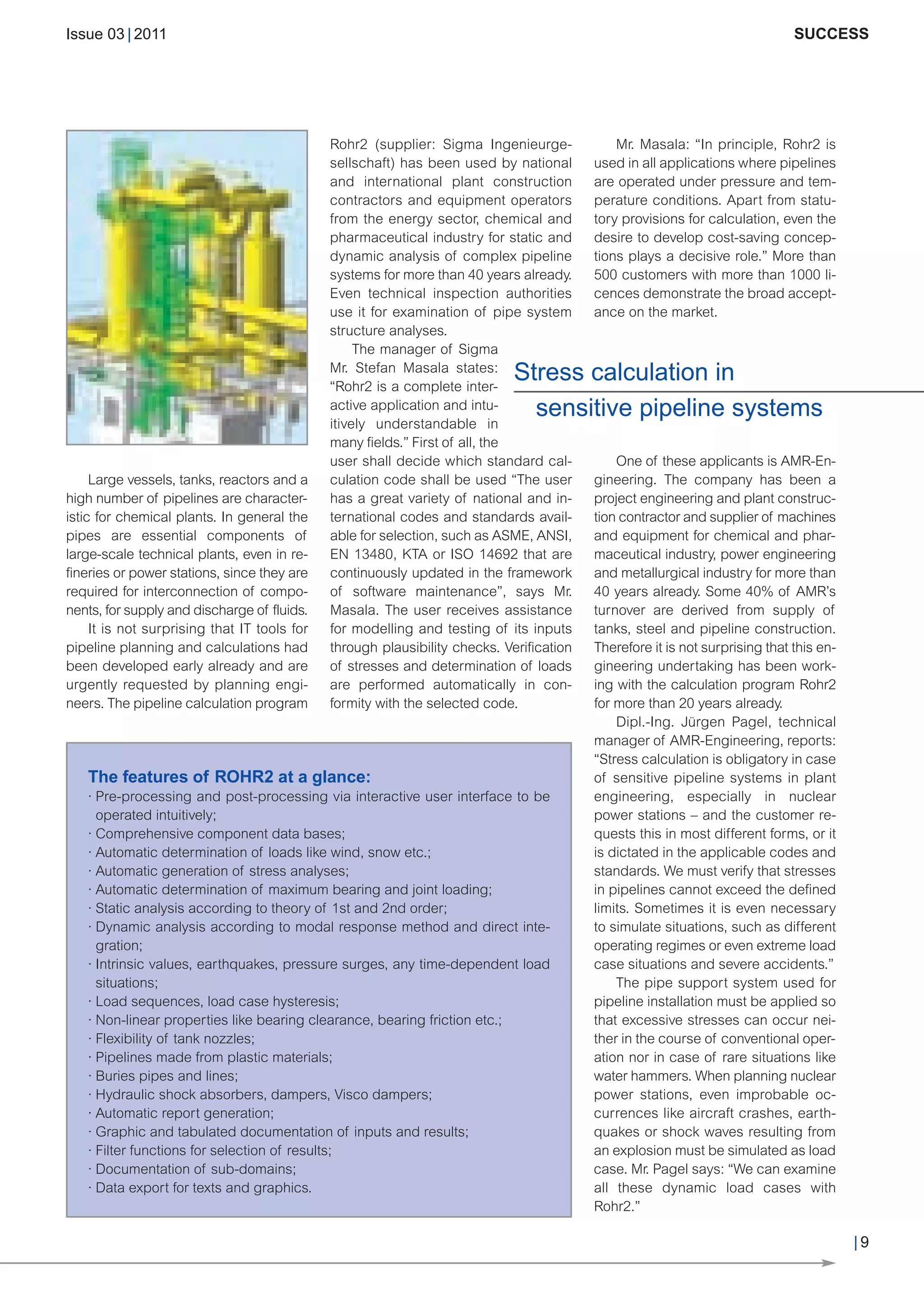 CW_Issue3_20_3:Layout 1       31.03.2011      15:23 Uhr    Seite 9




                                  Issue 03 | 2011                                                                                                               SUCCESS




                                                                                Rohr2 (supplier: Sigma Ingenieurge-             Mr. Masala: “In principle, Rohr2 is
                                                                                sellschaft) has been used by national       used in all applications where pipelines
                                                                                and international plant construction        are operated under pressure and tem-
                                                                                contractors and equipment operators         perature conditions. Apart from statu-
                                                                                from the energy sector, chemical and        tory provisions for calculation, even the
                                                                                pharmaceutical industry for static and      desire to develop cost-saving concep-
                                                                                dynamic analysis of complex pipeline        tions plays a decisive role.” More than
                                                                                systems for more than 40 years already.     500 customers with more than 1000 li-
                                                                                Even technical inspection authorities       cences demonstrate the broad accept-
                                                                                use it for examination of pipe system       ance on the market.
                                                                                structure analyses.


                                                                                                               Stress calculation in
                                                                                     The manager of Sigma
                                                                                Mr. Stefan Masala states:


                                                                                                                 sensitive pipeline systems
                                                                                “Rohr2 is a complete inter-
                                                                                active application and intu-
                                                                                itively understandable in
                                                                                many fields.” First of all, the
                                                                                user shall decide which standard cal-           One of these applicants is AMR-En-
                                       Large vessels, tanks, reactors and a     culation code shall be used “The user       gineering. The company has been a
                                  high number of pipelines are character-       has a great variety of national and in-     project engineering and plant construc-
                                  istic for chemical plants. In general the     ternational codes and standards avail-      tion contractor and supplier of machines
                                  pipes are essential components of             able for selection, such as ASME, ANSI,     and equipment for chemical and phar-
                                  large-scale technical plants, even in re-     EN 13480, KTA or ISO 14692 that are         maceutical industry, power engineering
                                  fineries or power stations, since they are    continuously updated in the framework       and metallurgical industry for more than
                                  required for interconnection of compo-        of software maintenance”, says Mr.          40 years already. Some 40% of AMR’s
                                  nents, for supply and discharge of fluids.    Masala. The user receives assistance        turnover are derived from supply of
                                       It is not surprising that IT tools for   for modelling and testing of its inputs     tanks, steel and pipeline construction.
                                  pipeline planning and calculations had        through plausibility checks. Verification   Therefore it is not surprising that this en-
                                  been developed early already and are          of stresses and determination of loads      gineering undertaking has been work-
                                  urgently requested by planning engi-          are performed automatically in con-         ing with the calculation program Rohr2
                                  neers. The pipeline calculation program       formity with the selected code.             for more than 20 years already.
                                                                                                                                Dipl.-Ing. Jürgen Pagel, technical
                                                                                                                            manager of AMR-Engineering, reports:
                                                                                                                            “Stress calculation is obligatory in case
                                     The features of ROHR2 at a glance:                                                     of sensitive pipeline systems in plant
                                     · Pre-processing and post-processing via interactive user interface to be              engineering, especially in nuclear
                                       operated intuitively;                                                                power stations – and the customer re-
                                     · Comprehensive component data bases;                                                  quests this in most different forms, or it
                                     · Automatic determination of loads like wind, snow etc.;                               is dictated in the applicable codes and
                                     · Automatic generation of stress analyses;                                             standards. We must verify that stresses
                                     · Automatic determination of maximum bearing and joint loading;                        in pipelines cannot exceed the defined
                                     · Static analysis according to theory of 1st and 2nd order;                            limits. Sometimes it is even necessary
                                     · Dynamic analysis according to modal response method and direct inte-                 to simulate situations, such as different
                                       gration;                                                                             operating regimes or even extreme load
                                     · Intrinsic values, earthquakes, pressure surges, any time-dependent load              case situations and severe accidents.”
                                       situations;                                                                              The pipe support system used for
                                     · Load sequences, load case hysteresis;                                                pipeline installation must be applied so
                                     · Non-linear properties like bearing clearance, bearing friction etc.;                 that excessive stresses can occur nei-
                                     · Flexibility of tank nozzles;                                                         ther in the course of conventional oper-
                                     · Pipelines made from plastic materials;                                               ation nor in case of rare situations like
                                     · Buries pipes and lines;                                                              water hammers. When planning nuclear
                                     · Hydraulic shock absorbers, dampers, Visco dampers;                                   power stations, even improbable oc-
                                     · Automatic report generation;                                                         currences like aircraft crashes, earth-
                                     · Graphic and tabulated documentation of inputs and results;                           quakes or shock waves resulting from
                                     · Filter functions for selection of results;                                           an explosion must be simulated as load
© christian42 - Fotolia




                                     · Documentation of sub-domains;                                                        case. Mr. Pagel says: “We can examine
                                     · Data export for texts and graphics.                                                  all these dynamic load cases with
                                                                                                                            Rohr2.”

                                                                                                                                                                           |9
 