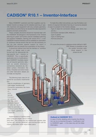 CW_Issue3_20_3:Layout 1

31.03.2011

15:23 Uhr

Seite 15

Issue 03 | 2011

PRODUCT

CADISON® R10.1 – Inventor-Interface
Many CADISON® customers and their suppliers use Autodesk Inventor as design tool for detailed planning of specific machines and equipment with very complex geometry,
assemblies and joints that by far exceed the data required for
pipeline and tank construction.
These complex structures should be imported later with
the CADISON® 3D-Designer in the framework of the “Overall
planning of a plant” and further used for installation planning
and pipeline installation. Starting with version R10.1, a new
CADISON® Inventor-Interface will be available for automation
of numerous manual actions that are now still necessary so
that the user receives massive support for import in
CADISON® and can benefit from automation of this import.
It should be outlined here that the interface is “workflow
driven”, i.e. design work is performed with the appropriate design-specific tool – Inventor or
CADISON®. This is specifically
applicable even to modifications.
Now CADISON® inevitably needs
only all required geometry data,
such as outside dimensions,
connections, transitions etc. Detailed surface information like
bores, threaded and blind holes
and other fabrication details are
normally not required.

To make this a little more precise, you may find below a selection of required information that may of course be adopted
in case it is present in the inventor already:
· Type of object for connection (flange, pipe, bend, nozzle etc.)
· Connection standard (DIN, ANSI etc.)
· Type of gasket
· Type of sealing face
· Nominal pressure
·…
Of course the access to catalogue entries defined in MATPIPE already is possible so that
the system provides additional support in this
phase as well.

The following basic data are required for successful implementation:
· Data for simplification of geometry:
outer edges, transitions etc.
· Connection parameters like transitions, nominal
diameters etc.
· Connection parameters like rated
pressure, number
of bolts etc. as the
basis for automatic selection of correct flanges,
weld seams, gaskets etc. in
CADISON®.
Implementation of interface takes
place under the slogan “Import without
extra data”. This means that the investor/user supplies data
“as they are”, and the CADISON® user enriches them with the
missing information while import takes place.

Outlook to CADISON® R11:
In case of further detailing within Inventor, the information can be re-imported through a “modification note”
to CADISON® again – in this case only with the DeltaInformation.

| 15

 
