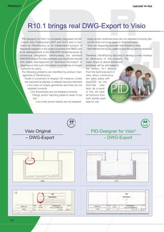 CW_Issue3_20_3:Layout 1

31.03.2011

15:24 Uhr

Seite 18

PRODUCT

R10.1 brings real DWG-Export to Visio
PID-Designer for Visio® is completely integrated into Microsoft Visio Professional (2007 and 2010) and is marketed by ITandFactory as an independent product. It
frequently happens in the project business that P&ID’s are
to be delivered even in the DWG/DXF format because of
contractual obligations. Unfortunately, the standard
DWG/DXF-Export for Visio provides only insufficient results
with drastic discrepancies of “technical information” in
drawings so that such information is sometimes no longer
sufficient for users.
The following problems are identified by product management of ITandFactory:
· Faults in conversion of shapes: For instance, circles
are exported as ellipses, or ellipses become distorted
· Line colors of shape geometries and links are not
adopted correctly
· Line thicknesses are not adopted correctly
· Fillings and/or hatching patterns seam to be
lost
· Line ends (arrow heads) are not adopted

Visio Original
– DWG-Export

· Upset and/or stretched texts are not adopted correctly (AutoCAD does not know upset or stretched texts)
· Texts are frequently provided with frames or lines
· Self-defined line types, patterns and fillings are not adopted.
Therefore, ITandFactory decided to develop a new interface
for elimination of this problem. The
major share of above-mentioned
problems will be eliminated in
the version 10.1 already.
From the technical point of
view, direct communication takes place with
AutoCAD via the
OLE/.Net interface. As a result
of this, we have
all functions from
both worlds available for use.

PID-Designer for Visio®
– DWG-Export

All features and the whole quality
persists while exporting to DWG!
18 |

 