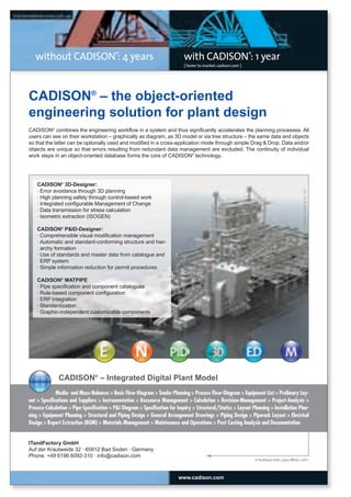 CW_Issue3_20_3:Layout 1

31.03.2011

15:23 Uhr

Seite 2

without CADISON®: 4 years

with CADISON®: 1 year
[ faster to market: cadison.com ]

CADISON® – the object-oriented
engineering solution for plant design
CADISON® combines the engineering workflow in a system and thus significantly accelerates the planning processes. All
users can see on their workstation – graphically as diagram, as 3D model or via tree structure – the same data and objects
so that the latter can be optionally used and modified in a cross-application mode through simple Drag & Drop. Data and/or
objects are unique so that errors resulting from redundant data management are excluded. The continuity of individual
work steps in an object-oriented database forms the core of CADISON® technology.

© Küttner GmbH & Co. KG

CADISON® 3D-Designer:
· Error avoidance through 3D planning
· High planning safety through control-based work
· Integrated configurable Management of Change
· Data transmission for stress calculation
· Isometric extraction (ISOGEN)
CADISON® P&ID-Designer:
· Comprehensible visual modification management
· Automatic and standard-conforming structure and hierarchy formation
· Use of standards and master data from catalogue and
ERP system
· Simple information reduction for permit procedures
CADISON® MATPIPE
· Pipe specification and component catalogues
· Rule-based component configuration
· ERP Integration
· Standardization
· Graphic-independent customizable components

CADISON® – Integrated Digital Plant Model
Media- and Mass-Balances > Basic Flow-Diagram > Tender Planning > Process Flow-Diagram > Equipment List > Prelimary Layout > Specifications and Suppliers > Instrumentation > Ressource Management > Calculation > Revision-Management > Project-Analysis >
Process-Calculation > Pipe-Specification > P&I Diagram > Specification for Inquiry > Structural/Statics > Layout Planning > Installation Planning > Equipment Planning > Structural and Piping Design > General Arrangement Drawings > Piping Design > Piperack Layout > Electrical
Design > Report Extraction (BOM) > Materials Management > Maintenance and Operations > Post Costing Analysis and Documentation

ITandFactory GmbH
Auf der Krautweide 32 · 65812 Bad Soden · Germany
Phone: +49 6196 6092-310 · info@cadison.com

© ITandFactory GmbH, Layout: ABE/enz, 2/2011

www.cadison.com

 