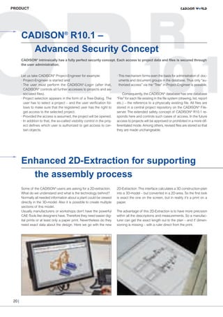 CW_Issue3_20_3:Layout 1

31.03.2011

15:24 Uhr

Seite 20

PRODUCT

CADISON® R10.1 –
Advanced Security Concept
CADISON® intrinsically has a fully perfect security concept. Each access to project data and files is secured through
the user administration.
Let us take CADISON® Project-Engineer for example:
· Project-Engineer is started and
· The user must perform the CADISON®-Login (after that,
CADISON® controls all further accesses to projects and associated files).
· Project selection appears in the form of a Tree-Dialog. The
user has to select a project – and the user verification follows to make sure that the registered user has the right to
get access to the selected project.
· Provided the access is assumed, the project will be opened.
· In addition to that, the so-called visibility control in the project defines which user is authorized to get access to certain objects.

· This mechanism forms even the basis for administration of documents and document groups in the database. Thus only “authorized access” via the “Tree” in Project-Engineer is possible.
Consequently, the CADISON® database has one database
“File” for each file existing in the file system (drawing, list, report
etc.) – the reference to a physically existing file. All files are
stored in a central project repository on the CADISON® Fileserver. The extended safety concept of CADISON® R10.1 responds here and controls such cases of access. In the future
access to projects will be approved or prohibited in a more differentiated mode. Among others, revised files are stored so that
they are made unchangeable.

Some of the CADISON®-users are asking for a 2D-extraction.
What do we understand and what is the technology behind?
Normally all needed information about a plant could be viewed
directly in the 3D-model. Also it is possible to create multiple
sections of this model.
Usually manufacturers or workshops don’t have the powerful
CAE-Tools like designers have. Therefore they need easier digital prints or at least only a paper print. Nevertheless do they
need exact data about the design. Here we go with the new

20 |

2D-Extraction: This interface calculates a 3D construction-plan
into a 3D-model – but converted in a 2D-area. So the first look
is exact the one on the screen, but in reality it’s a print on a
paper.

© Jovica Antoski - Fotolia + ITF

© Shariff Che'Lah - Fotolia + ITF

Enhanced 2D-Extraction for supporting
the assembly process

The advantage of this 2D-Extraction is to have more precision
within all the descriptions and measurements. So a manufacturer can get the exact length out to the plan – and if dimensioning is missing – with a ruler direct from the print.

 
