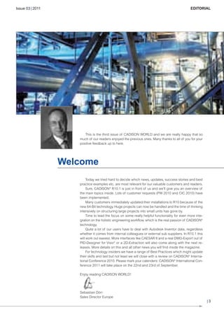 CW_Issue3_20_3:Layout 1

31.03.2011

15:23 Uhr

Seite 3

Issue 03 | 2011

© Andrei Merkulov - Fotolia

EDITORIAL

This is the third issue of CADISON WORLD and we are really happy that so
much of our readers enjoyed the previous ones. Many thanks to all of you for your
positive feedback up to here.

Welcome
Today we tried hard to decide which news, updates, success stories and best
practice examples etc. are most relevant for our valuable customers and readers.
Sure, CADISON® R10.1 is just in front of us and we'll give you an overview of
the main topics inside. Lots of customer requests (PW 2010 and CIC 2010) have
been implemented.
Many customers immediately updated their installations to R10 because of the
new 64-Bit technology. Huge projects can now be handled and the time of thinking
intensively on structuring large projects into small units has gone by.
Time to lead the focus on some really helpful functionality for even more integration on the holistic engineering workflow, which is the real passion of CADISON®
technology.
Quite a lot of our users have to deal with Autodesk Inventor data, regardless
whether it comes from internal colleagues or external sub suppliers. In R10.1 this
will work out easiest. More interfaces like CAESAR II and a real DWG-Export out of
PID-Designer for Visio® or a 2D-Extraction will also come along with the next releases. More details on this and all other news you will find inside the magazine.
For technology insiders we have a range of Best Practices which might update
their skills and last but not least we will close with a review on CADISON® International Conference 2010. Please mark your calenders: CADISON® International Conference 2011 will take place on the 22nd and 23rd of September.
Enjoy reading CADISON WORLD!

Sebastian Dörr
Sales Director Europe

|3

 