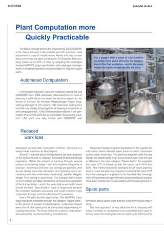 CW_Issue3_20_3:Layout 1

31.03.2011

15:23 Uhr

Seite 6

SUCCESS

Plant Computation more
Quickly Practicable
The basic concept behind the Engineering Tool CADISON®
is the data continuity in all modules and the automatic data
adjustment in case of modifications. Mainly this data consistency convinced the plant constructor LTH Dresden. The company saves up to 50% of time by adapting the catalogue
module MATPIPE (pipe specification and catalogue management) in tender preparation and compilation of required spare
parts.

For a project with a value of 3 to 4 million
we today need some 20 hours for preparation of the first quotation – and in the years
before we had to invest double the time.

Automated Computation

LTH Dresden has been using the installed Engineering Tool
CADISON® since 2004. Automatic data adjustment in case of
planning modifications has been the decisive aspect for selection of this tool. Mr. Andreas Hiegelsberger, Project Engineering Manager of LTH reports: “We have been looking for a
tool that may reliably bring together all drawing components in
one computation list.” One of the standard features is the generation of a current parts list as Excel table “by pushing a button”. LTH went one step further with CADISON® and

Reduced
work load
developed an automatic compilation method – the result is a
ready-made quotation as Word report.
Since LTH submits about 800 quotations per year, adoption
of the system results in reduced workload for project design
engineers. “While the project is running through several
phases at tendering stage – and this happens frequently in
practice – enormous time and cost savings are possible. And
we are always sure that calculation and quotation are in accordance with the current state of planning”, said Mr. Hiegelsberger. Time saving is convincing: “For a project with a value
of 3 to 4 million we today need some 20 hours for preparation
of the first quotation – and in the years before we had to invest
double the time.” Specifically in case of large-scale projects
the company had been successful and could convince many
customers through prompt submission of quotations.
Now LTH went another step further: The MATPIPE Catalogue had been extended through the category “Spare parts”.
In the phase of project implementation, customers expect
even a list of vital spare parts at a very early stage already, including the prices. The focus in this list is laid on most essential spare parts recommended by manufacturer.

6|

The project design engineer requests from the supplier the
information about relevant spare parts for each component
(pump, valve, mixer etc.). The planning engineer does not only
handle the spare parts in an Excel list but even sets link-ups
in Matpipe in the new category “Spare Parts”: For example,
the valve 3315 is linked up with the spare parts 4516 and
8314. This method becomes standard for all future planning
work: In case the planning engineer re-selects the valve 3315
from the catalogue in a project to be handled later, the engineer will automatically get the listed associated spare part(s).
Thus each component is associated with the background in-

Spare parts

formation about spare parts that the customer should keep in
store.
This new approach is very attractive for a company with
many hundreds of quotations to be submitted each year. In
former years the employees had to invest up to 100 hours for

 