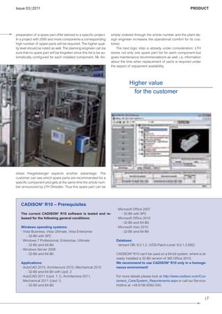 CW_Issue3_20_3:Layout 1

31.03.2011

15:23 Uhr

Seite 7

Issue 03 | 2011

preparation of a spare part offer tailored to a specific project.
In a project with 2000 and more components a corresponding
high number of spare parts will be required. The higher quality level should be noted as well. The planning engineer can be
sure that no spare part will be forgotten since this list is be automatically configured for each installed component. Mr. An-

PRODUCT

simply ordered through the article number and the plant design engineer increases the operational comfort for its customer.
The next logic step is already under consideration: LTH
stores not only one spare part list for each component but
gives maintenance recommendations as well, i.e. information
about the time when replacement of parts is required under
the aspect of equipment availability.

Higher value
for the customer

dreas Hiegelsberger expects another advantage: The
customer can see which spare parts are recommended for a
specific component and gets at the same time the article number announced by LTH Dresden. Thus this spare part can be

CADISON® R10 – Prerequisites
The current CADISON® R10 software is tested and released for the following general conditions:
Windows operating systems:
· Vista Business, Vista Ultimate, Vista Enterprise
- 32-Bit with SP2
· Windows 7 Professional, Enterprise, Ultimate
- 32-Bit and 64-Bit
· Windows Server 2008
- 32-Bit and 64-Bit
Applications:
· AutoCAD 2010, Architecture 2010, Mechanical 2010
- 32-Bit and 64-Bit with Upd. 2
· AutoCAD 2011 (Upd. 1.1), Architecture 2011,
Mechanical 2011 (Upd 1)
- 32-Bit and 64-Bit

· Microsoft Office 2007
- 32-Bit with SP2
· Microsoft Office 2010
- 32-Bit and 64-Bit
· Microsoft Visio 2010
- 32-Bit and 64-Bit
Database:
· Versant DB: 8.0.1.2. (VDS-Patch-Level: 8.0.1.2.692)
CADISON® R10 can't be used on a 64-bit system, where is already installed a 32-Bit version of MS Office 2010.
We recommend to use CADISON® R10 only in a homogeneous environment!
For more details please look at http://www.cadison.com/Customers_Care/System_Requirements.aspx or call our ServiceHotline at +49 6196 6092-500.

|7

 
