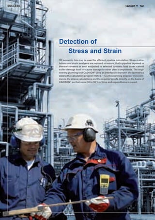 CW_Issue3_20_3:Layout 1

31.03.2011

15:23 Uhr

Seite 8

SUCCESS

Detection of
Stress and Strain

8|

© christian42 - Fotolia

3D isometric data can be used for efficient pipeline calculation. Stress calculations and strain analyses are required to ensure, that a pipeline exposed to
thermal stresses or even subjected to selected dynamic load cases cannot
suffer damage itself or cause damage to other plant components. The engineering planning tool CADISON® uses an interface to transmit the isometrics
data to the calculation program Rohr2. Thus the planning engineer may commence the stress calculations and the required proofs directly on the basis of
CADISON®, so that some 30 to 50 % of time and expenditures is saved.

 