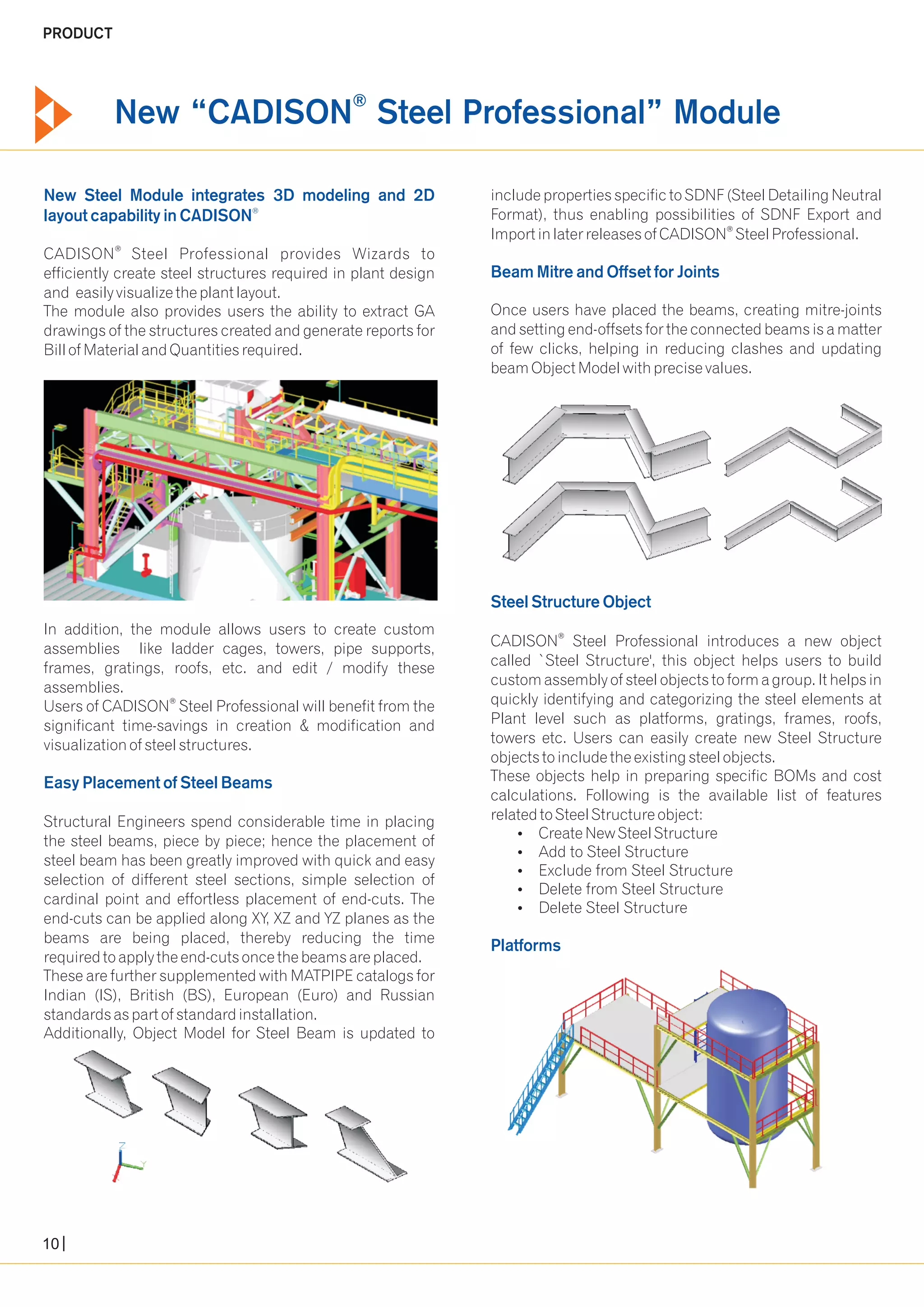 ® New “CADISON Steel Professional” Module 
New Steel Module integrates 3D modeling and 2D 
® layout capability in CADISON 
include properties specific to SDNF (Steel Detailing Neutral 
Format), thus enabling possibilities of SDNF Export and 
® Import in later releases of CADISON Steel Professional. 
® 
CADISON Steel Professional provides Wizards to 
efficiently create steel structures required in plant design 
Beam Mitre and Offset for Joints 
and easily visualize the plant layout. 
The module also provides users the ability to extract GA Once users have placed the beams, creating mitre-joints 
drawings of the structures created and generate reports for and setting end-offsets for the connected beams is a matter 
Bill of Material and Quantities required. of few clicks, helping in reducing clashes and updating 
beam Object Model with precise values. 
Steel Structure Object 
In addition, the module allows users to create custom ® assemblies like ladder cages, towers, pipe supports, CADISON Steel Professional introduces a new object 
frames, gratings, roofs, etc. and edit / modify these called `Steel Structure', this object helps users to build 
assemblies. custom assembly of steel objects to form a group. It helps in 
Users of CADISON® Steel Professional will benefit from the quickly identifying and categorizing the steel elements at 
significant time-savings in creation & modification and Plant level such as platforms, gratings, frames, roofs, 
visualization of steel structures. towers etc. Users can easily create new Steel Structure 
Easy Placement of Steel Beams 
objects to include the existing steel objects. 
These objects help in preparing specific BOMs and cost 
calculations. Following is the list of features 
Structural Engineers spend considerable time in placing related to Steel Structure object: 
the steel beams, piece by piece; hence the placement of ?Create New Steel Structure 
steel beam has been greatly improved with quick and easy ?Add to Steel Structure 
selection of different steel sections, simple selection of ?Exclude from Steel Structure 
?Delete from Steel Structure 
Platforms 
cardinal point and effortless placement of end-cuts. The 
?Delete Steel Structure 
end-cuts can be applied along XY, XZ and YZ planes as the 
beams are being placed, thereby reducing the time 
required to apply the end-cuts once the beams are placed. 
These are further supplemented with MATPIPE catalogs for 
Indian (IS), British (BS), European (Euro) and Russian 
standards as part of standard installation. 
Additionally, Object Model for Steel Beam is updated to 
available 
PRODUCT 
10 
 
