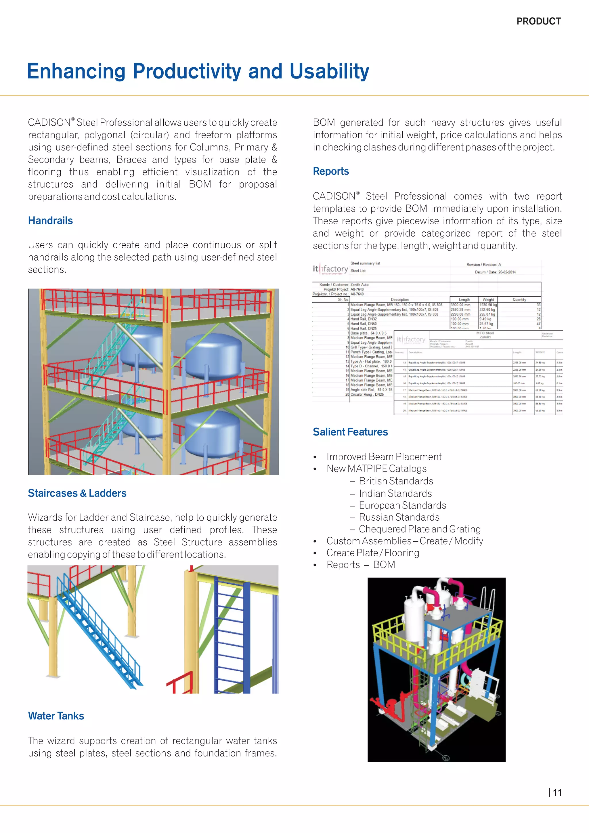 Enhancing Productivity and Usability 
® CADISON Steel Professional allows users to quickly create BOM generated for such heavy structures gives useful 
rectangular, polygonal (circular) and freeform platforms information for initial weight, price calculations and helps 
using user-defined steel sections for Columns, Primary & in checking clashes during different phases of the project. 
Secondary beams, Braces and types for base plate & 
flooring thus enabling efficient visualization of the 
structures and delivering initial BOM for proposal 
preparations and cost calculations. CADISON® Steel Professional comes with two report 
templates to provide BOM immediately upon installation. 
These reports give piecewise information of its type, size 
and weight or provide categorized report of the steel 
Users can quickly create and place continuous or split sections for the type, length, weight and quantity. 
handrails along the selected path using user-defined steel 
sections. 
?Improved Beam Placement 
?New MATPIPE Catalogs 
– British Standards 
– Indian Standards 
– European Standards 
Wizards for Ladder and Staircase, help to quickly generate – Russian Standards 
these structures using user defined profiles. These – Chequered Plate and Grating 
structures are created as Steel Structure assemblies ?Custom Assemblies – Create / Modify 
enabling copying of these to different locations. ?Create Plate / Flooring 
?Reports – BOM 
The wizard supports creation of rectangular water tanks 
using steel plates, steel sections and foundation frames. 
Reports 
Handrails 
Salient Features 
Staircases & Ladders 
Water Tanks 
PRODUCT 
11 
 