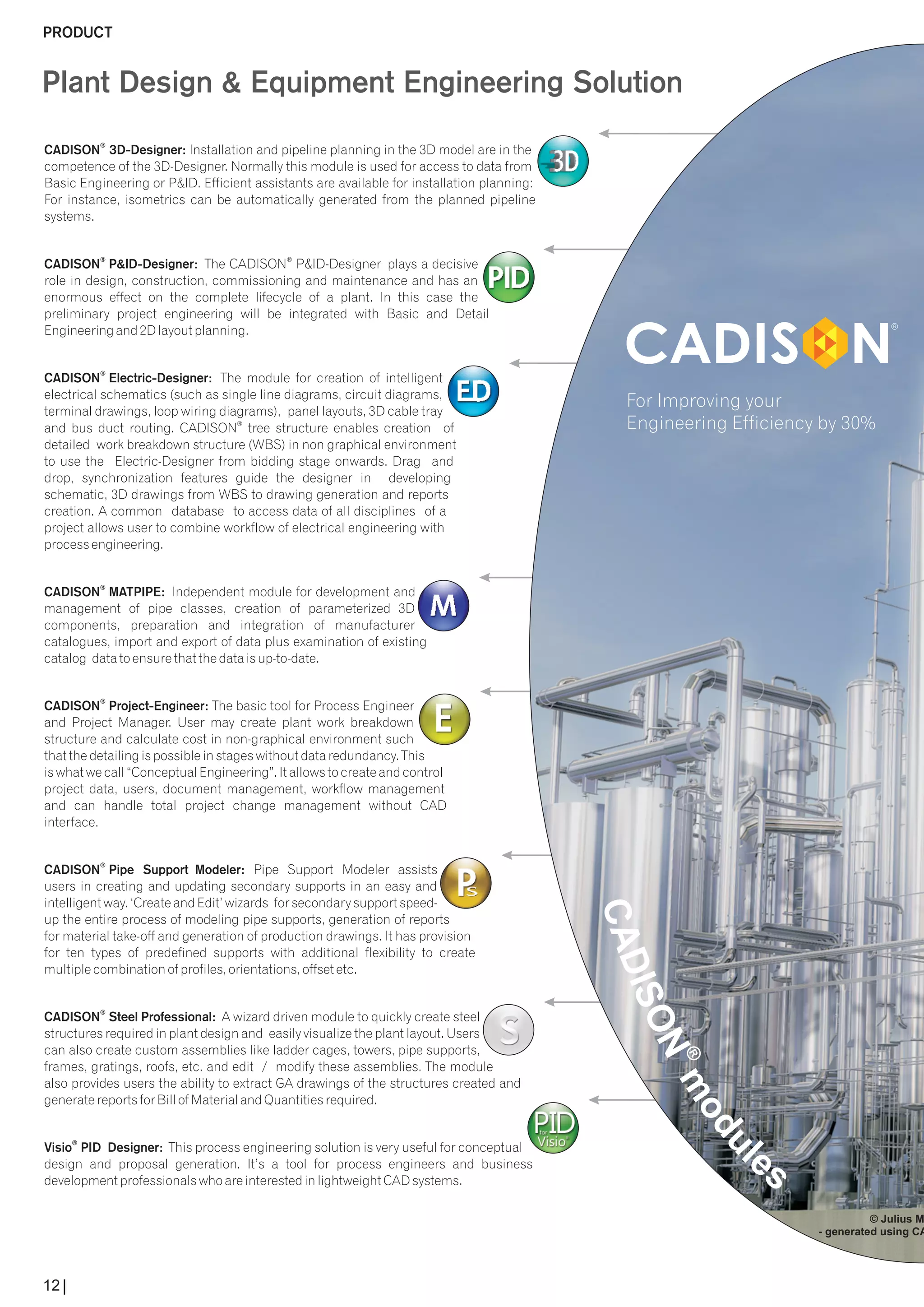 Plant Design & Equipment Engineering Solution 
CADISON ® 
3D-Designer: Installation and pipeline planning in the 3D model are in the 
competence of the 3D-Designer. Normally this module is used for access to data from 
Basic Engineering or P&ID. Efficient assistants are available for installation planning: 
For instance, isometrics can be automatically generated from the planned pipeline 
systems. 
® ® CADISON P&ID-Designer: The CADISON P&ID-Designer plays a decisive 
role in design, construction, commissioning and maintenance and has an 
enormous effect on the complete lifecycle of a plant. In this case the 
preliminary project engineering will be integrated with Basic and Detail 
Engineering and 2D layout planning. 
® CADISON Electric-Designer: The module for creation of intelligent 
electrical schematics (such as single line diagrams, circuit diagrams, 
terminal drawings, loop wiring diagrams), panel layouts, 3D cable tray 
® and bus duct routing. CADISON tree structure enables creation of 
detailed work breakdown structure (WBS) in non graphical environment 
to use the Electric-Designer from bidding stage onwards. Drag and 
drop, synchronization features guide the designer in developing 
schematic, 3D drawings from WBS to drawing generation and reports 
creation. A common database to access data of all disciplines of a 
project allows user to combine workflow of electrical engineering with 
process engineering. 
® CADISON MATPIPE: Independent module for development and 
management of pipe classes, creation of parameterized 3D 
components, preparation and integration of manufacturer 
catalogues, import and export of data plus examination of existing 
catalog data to ensure that the data is up-to-date. 
® CADISON Project-Engineer: The basic tool for Process Engineer 
and Project Manager. User may create plant work breakdown 
structure and calculate cost in non-graphical environment such 
that the detailing is possible in stages without data redundancy. This 
is what we call “Conceptual Engineering”. It allows to create and control 
project data, users, document management, workflow management 
and can handle total project change management without CAD 
interface. 
® CADISON Pipe Support Modeler: Pipe Support Modeler assists 
users in creating and updating secondary supports in an easy and 
intelligent way. ‘Create and Edit’ wizards for secondary support speed-up 
the entire process of modeling pipe supports, generation of reports 
for material take-off and generation of production drawings. It has provision 
for ten types of predefined supports with additional flexibility to create 
multiple combination of profiles, orientations, offset etc. 
® CADISON Steel Professional: A wizard driven module to quickly create steel 
structures required in plant design and easily visualize the plant layout. Users 
can also create custom assemblies like ladder cages, towers, pipe supports, 
frames, gratings, roofs, etc. and edit / modify these assemblies. The module 
also provides users the ability to extract GA drawings of the structures created and 
generate reports for Bill of Material and Quantities required. 
® Visio PID Designer: This process engineering solution is very useful for conceptual 
design and proposal generation. It’s a tool for process engineers and business 
development professionals who are interested in lightweight CAD systems. 
For Improving your 
© Julius Montz - generated using CADISONEngineering Efficiency by 30% 
PRODUCT 
12 
 