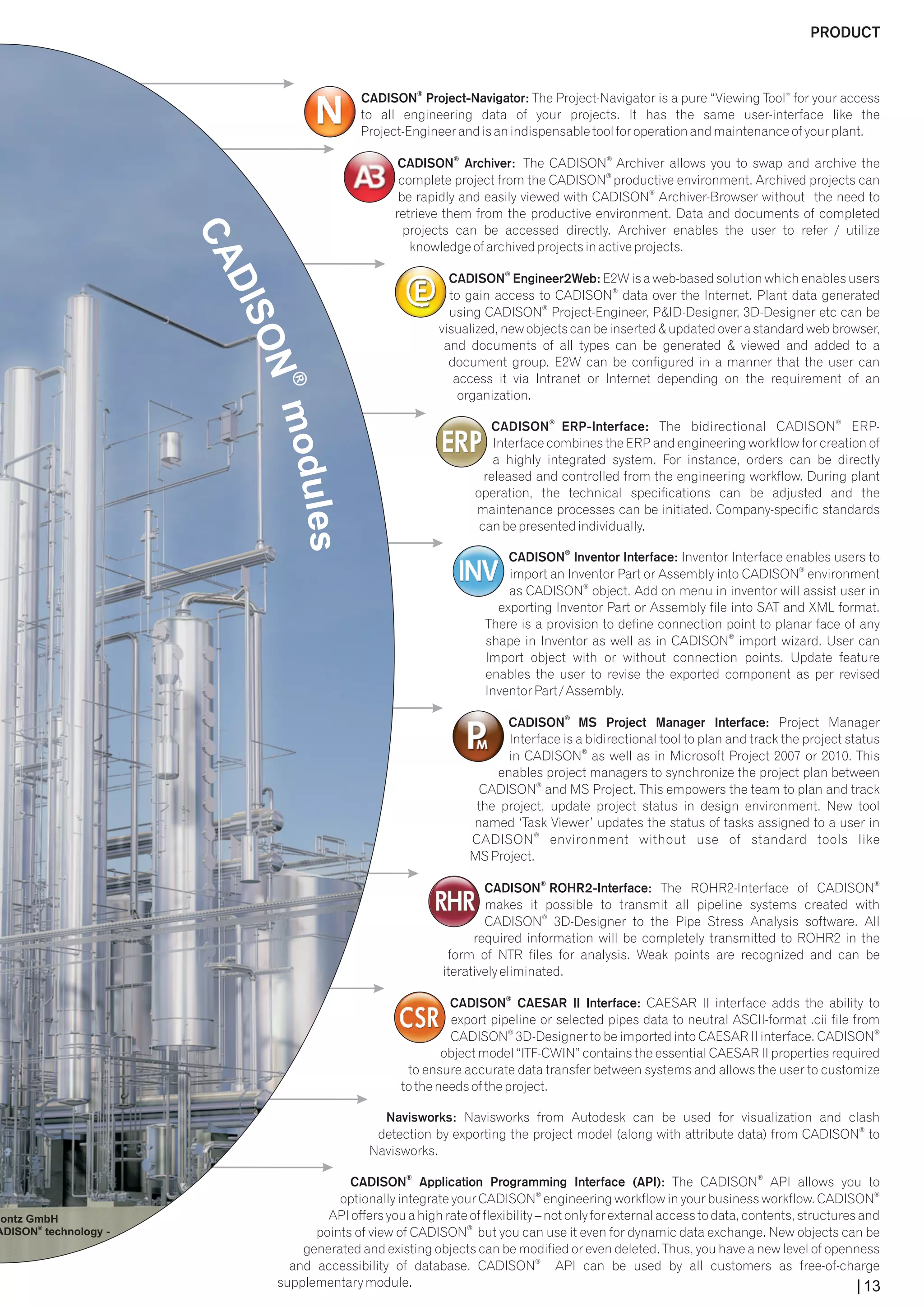 PRODUCT 
® CADISON Project-Navigator: The Project-Navigator is a pure “Viewing Tool” for your access 
to all engineering data of your projects. It has the same user-interface like the 
Project-Engineer and is an indispensable tool for operation and maintenance of your plant. 
® ® CADISON Archiver: The CADISON Archiver allows you to swap and archive the 
® complete project from the CADISON productive environment. Archived projects can 
® be rapidly and easily viewed with CADISON Archiver-Browser without the need to 
retrieve them from the productive environment. Data and documents of completed 
projects can be accessed directly. Archiver enables the user to refer / utilize 
knowledge of archived projects in active projects. 
® CADISON Engineer2Web: E2W is a web-based solution which enables users 
® to gain access to CADISON data over the Internet. Plant data generated 
® using CADISON Project-Engineer, P&ID-Designer, 3D-Designer etc can be 
visualized, new objects can be inserted & updated over a standard web browser, 
and documents of all types can be generated & viewed and added to a 
document group. E2W can be configured in a manner that the user can 
access it via Intranet or Internet depending on the requirement of an 
organization. 
® ® CADISON ERP-Interface: The bidirectional CADISON ERP-Interface 
combines the ERP and engineering workflow for creation of 
a highly integrated system. For instance, orders can be directly 
released and controlled from the engineering workflow. During plant 
operation, the technical specifications can be adjusted and the 
maintenance processes can be initiated. Company-specific standards 
can be presented individually. 
® CADISON Inventor Interface: Inventor Interface enables users to 
® import an Inventor Part or Assembly into CADISON environment 
® as CADISON object. Add on menu in inventor will assist user in 
exporting Inventor Part or Assembly file into SAT and XML format. 
There is a provision to define connection point to planar face of any 
® shape in Inventor as well as in CADISON import wizard. User can 
Import object with or without connection points. Update feature 
enables the user to revise the exported component as per revised 
Inventor Part / Assembly. 
® CADISON MS Project Manager Interface: Project Manager 
Interface is a bidirectional tool to plan and track the project status 
® in CADISON as well as in Microsoft Project 2007 or 2010. This 
enables project managers to synchronize the project plan between 
® CADISON and MS Project. This empowers the team to plan and track 
the project, update project status in design environment. New tool 
named ‘Task Viewer’ updates the status of tasks assigned to a user in 
® CADISON environment without use of standard tools like 
MS Project. 
® ® CADISON ROHR2-Interface: The ROHR2-Interface of CADISON 
makes it possible to transmit all pipeline systems created with 
® CADISON 3D-Designer to the Pipe Stress Analysis software. All 
required information will be completely transmitted to ROHR2 in the 
form of NTR files for analysis. Weak points are recognized and can be 
iteratively eliminated. 
® CADISON CAESAR II Interface: CAESAR II interface adds the ability to 
export pipeline or selected pipes data to neutral ASCII-format .cii file from 
® ® CADISON 3D-Designer to be imported into CAESAR II interface. CADISON 
object model “ITF-CWIN” contains the essential CAESAR II properties required 
to ensure accurate data transfer between systems and allows the user to customize 
to the needs of the project. 
Navisworks: Navisworks from Autodesk can be used for visualization and clash 
® detection by exporting the project model (along with attribute data) from CADISON to 
Navisworks. 
® ® CADISON Application Programming Interface (API): The CADISON API allows you to 
® ® optionally integrate your CADISON engineering workflow in your business workflow. CADISON 
API offers you a high rate of flexibility – not only for external access to data, contents, structures and 
® points of view of CADISON but you can use it even for dynamic data exchange. New objects can be 
generated and existing objects can be modified or even deleted. Thus, you have a new level of openness 
® and accessibility of database. CADISON API can be used by all customers as free-of-charge 
supplementary module. 
Montz GmbH 
CADISON® technology - 
13 
 