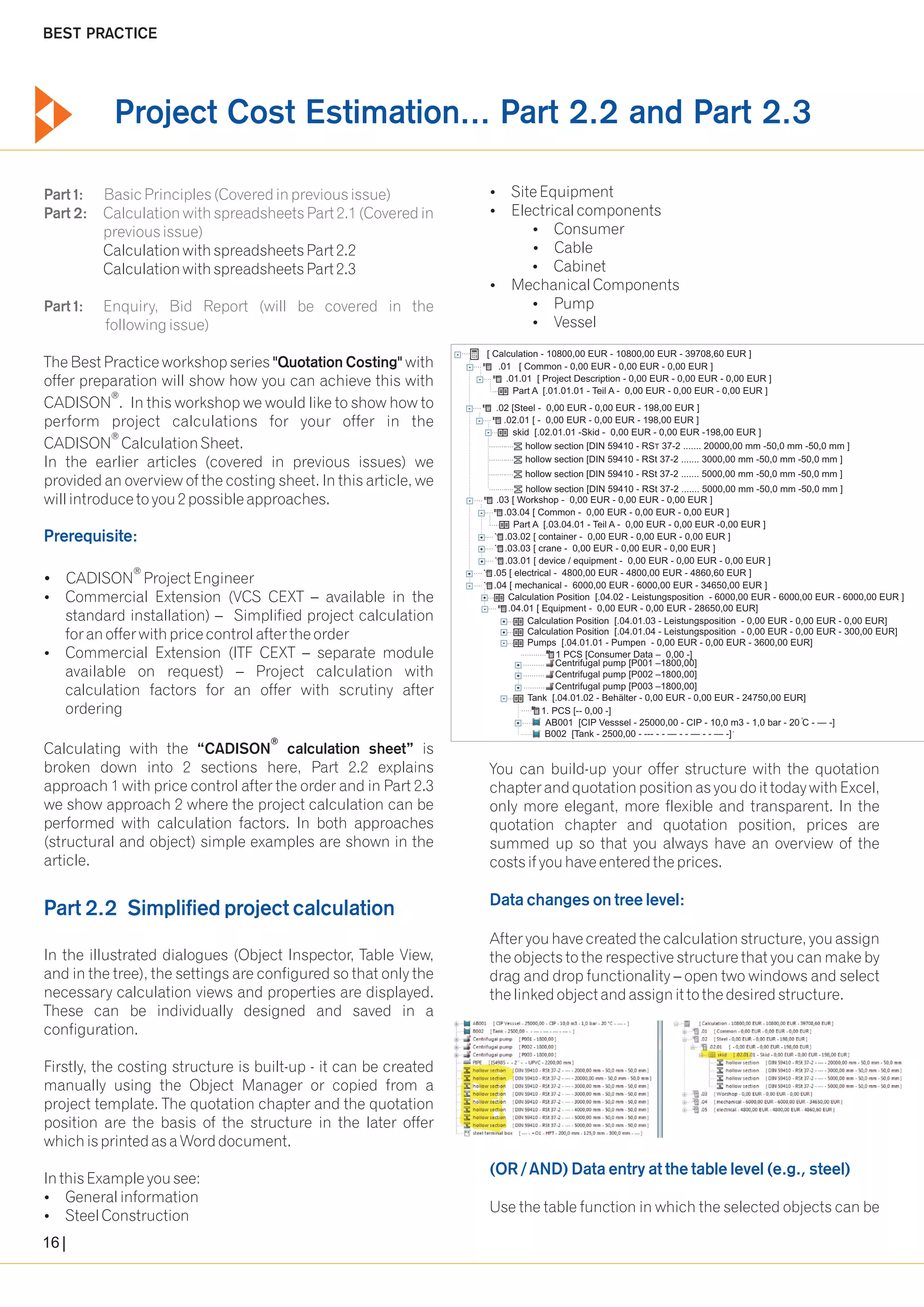 BEST PRACTICE 
Project Cost Estimation... Part 2.2 and Part 2.3 
Part 1: Basic Principles (Covered in previous issue) 
Part 2: Calculation with spreadsheets Part 2.1 (Covered in 
previous issue) 
Part 1: Enquiry, Bid Report (will be covered in the 
following issue) 
?Site Equipment 
?Electrical components 
?Consumer 
Calculation with spreadsheets Part 2.2 ?Cable 
Calculation with spreadsheets Part 2.3 ?Cabinet 
?Mechanical Components 
?Pump 
?Vessel 
The Best Practice workshop series "Quotation Costing" with 
offer preparation will show how you can achieve this with 
® CADISON . In this workshop we would like to show how to 
perform project calculations for your offer in the 
® CADISON Calculation Sheet. 
In the earlier articles (covered in previous issues) we 
provided an overview of the costing sheet. In this article, we 
will introduce to you 2 possible approaches. 
Prerequisite: 
® ?CADISON Project Engineer 
?Commercial Extension (VCS CEXT available in the 
standard installation) – Simplified project calculation 
for an offer with price control after the order 
?Commercial Extension (ITF CEXT – separate module 
available on request) – Project calculation with 
calculation factors for an offer with scrutiny after 
ordering 
....... 
............ hollow section [DIN 59410 - RST 37-2 ....... 20000,00 mm -50,0 mm -50,0 mm ] 
............ hollow section [DIN 59410 - RSt 37-2 ....... 3000,00 mm -50,0 mm -50,0 mm ] 
............ hollow section [DIN 59410 - RSt 37-2 ....... 5000,00 mm -50,0 mm -50,0 mm ] 
............ hollow section [DIN 59410 - RSt 37-2 ....... 5000,00 mm -50,0 mm -50,0 mm ] 
.... 
... .......... 
.... 
.03 [ Workshop - 0,00 EUR - 0,00 EUR - 0,00 EUR ] 
.03.04 [ Common - 0,00 EUR - 0,00 EUR - 0,00 EUR ] 
....................................... 
.......... 
.......... 
.......... 
......... ..... 
...... 
® Calculating with the “CADISON calculation sheet” is 
broken down into 2 sections here, Part 2.2 explains You can build-up your offer structure with the quotation 
approach 1 with price control after the order and in Part 2.3 chapter and quotation position as you do it today with Excel, 
we show approach 2 where the project calculation can be only more elegant, more flexible and transparent. In the 
performed with calculation factors. In both approaches quotation chapter and quotation position, prices are 
(structural and object) simple examples are shown in the summed up so that you always have an overview of the 
article. costs if you have entered the prices. 
After you have created the calculation structure, you assign 
In the illustrated dialogues (Object Inspector, Table View, the objects to the respective structure that you can make by 
and in the tree), the settings are configured so that only the drag and drop functionality – open two windows and select 
necessary calculation views and properties are displayed. the linked object and assign it to the desired structure. 
These can be individually designed and saved in a 
configuration. 
Firstly, the costing structure is built-up - it can be created 
manually using the Object Manager or copied from a 
project template. The quotation chapter and the quotation 
position are the basis of the structure in the later offer 
which is printed as a Word document. 
In this Example you see: 
?General information 
Use the table function in which the selected objects can be 
?Steel Construction 
Data changes on tree level: 
(OR / AND) Data entry at the table level (e.g., steel) 
– 
Part 2.2 Simplified project calculation 
16 
.... 
.... 
..................... 
[ Calculation - 10800,00 EUR - 10800,00 EUR - 39708,60 EUR ] 
.01 [ Common - 0,00 EUR - 0,00 EUR - 0,00 EUR ] 
... 
.... 
.... 
.01.01 [ Project Description - 0,00 EUR - 0,00 EUR - 0,00 EUR ] 
Part A [.01.01.01 - Teil A - 0,00 EUR - 0,00 EUR - 0,00 EUR ] 
.... 
... 
.... 
.............. 
.02 [Steel - 0,00 EUR - 0,00 EUR - 198,00 EUR ] 
.02.01 [ - 0,00 EUR - 0,00 EUR - 198,00 EUR ] 
skid [.02.01.01 -Skid - 0,00 EUR - 0,00 EUR -198,00 EUR ] 
.................. 
.................................................... 
.... 
..... 
Part A [.03.04.01 - Teil A - 0,00 EUR - 0,00 EUR -0,00 EUR ] 
.... .03.02 [ container - 0,00 EUR - 0,00 EUR - 0,00 EUR ] 
.... .03.03 [ crane - 0,00 EUR - 0,00 EUR - 0,00 EUR ] 
.... .03.01 [ device / equipment - 0,00 EUR - 0,00 EUR - 0,00 EUR ] 
.... .05 [ electrical - 4800,00 EUR - 4800,00 EUR - 4860,60 EUR ] 
.... .04 [ mechanical - 6000,00 EUR - 6000,00 EUR - 34650,00 EUR ] 
... Calculation Position [.04.02 - Leistungsposition - 6000,00 EUR - 6000,00 EUR - 6000,00 EUR ] 
.... .04.01 [ Equipment - 0,00 EUR - 0,00 EUR - 28650,00 EUR] 
... Calculation Position [.04.01.03 - Leistungsposition - 0,00 EUR - 0,00 EUR - 0,00 EUR] 
... Calculation Position [.04.01.04 - Leistungsposition - 0,00 EUR - 0,00 EUR - 300,00 EUR] 
... Pumps [.04.01.01 - Pumpen - 0,00 EUR - 0,00 EUR - 3600,00 EUR] 
............ 1 PCS [Consumer Data – 0,00 -] 
Centrifugal pump [P001 –1800,00] 
Centrifugal pump [P002 –1800,00] 
... Tank [.04.01.02 - Behälter - 0,00 EUR - 0,00 EUR - 24750,00 EUR] 
..... 1. PCS [-- 0,00 -] 
..... o AB001 [CIP Vesssel - 25000,00 - CIP - 10,0 m3 - 1,0 bar - 20 C - — -] 
o B002 [Tank - 2500,00 - --- - - — - - — - - — -] 
... 
....... 
... ... 
... 
.... 
... 
Centrifugal pump [P003 –1800,00] 
......... 
 