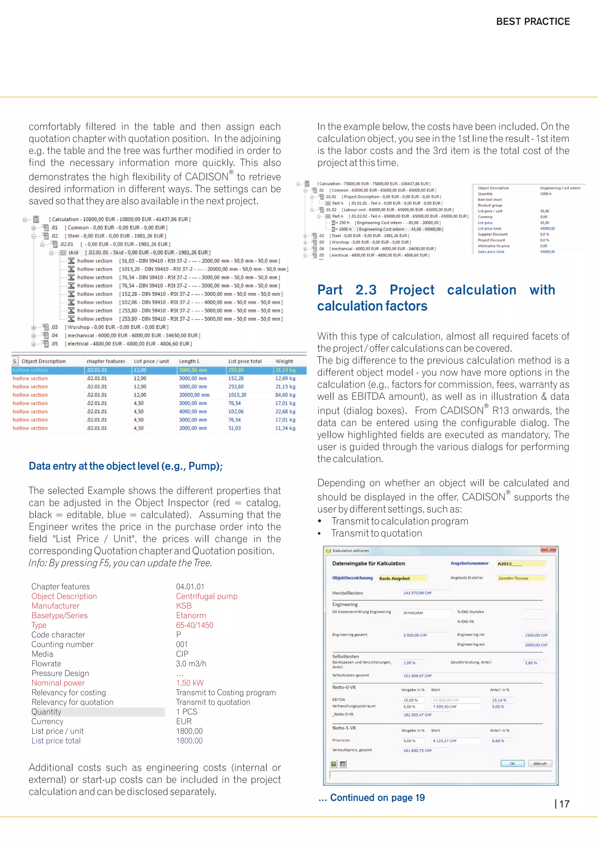 comfortably filtered in the table and then assign each In the example below, the costs have been included. On the 
quotation chapter with quotation position. In the adjoining calculation object, you see in the 1st line the result - 1st item 
e.g. the table and the tree was further modified in order to is the labor costs and the 3rd item is the total cost of the 
find the necessary information more quickly. This also project at this time. 
® demonstrates the high flexibility of CADISON to retrieve 
desired information in different ways. The settings can be 
saved so that they are also available in the next project. 
With this type of calculation, almost all required facets of 
the project / offer calculations can be covered. 
The big difference to the previous calculation method is a 
different object model - you now have more options in the 
calculation (e.g., factors for commission, fees, warranty as 
well as EBITDA amount), as well as in illustration & data 
® input (dialog boxes). From CADISON R13 onwards, the 
data can be entered using the configurable dialog. The 
yellow highlighted fields are executed as mandatory. The 
user is guided through the various dialogs for performing 
the calculation. 
Depending on whether an object will be calculated and 
Data entry at the object level (e.g., Pump); 
The selected Example shows the different properties that ® can be adjusted in the Object Inspector (red = catalog, should be displayed in the offer, CADISON supports the 
black = editable, blue = calculated). Assuming that the user by different settings, such as: 
Engineer writes the price in the purchase order into the ?Transmit to calculation program 
field "List Price / Unit", the prices will change in the ?Transmit to quotation 
corresponding Quotation chapter and Quotation position. 
Info: By pressing F5, you can update the Tree. 
Object Description Centrifugal pump 
Manufacturer KSB 
Basetype/Series Etanorm 
Type 65-40/1450 
Nominal power 1.50 kW 
Additional costs such as engineering costs (internal or 
external) or start-up costs can be included in the project 
calculation and can be disclosed separately. 
Part 2.3 Project calculation with 
calculation factors 
... Continued on page 19 
BEST PRACTICE 
Chapter features 04.01.01 
Code character P 
Counting number 001 
Media CIP 
Flowrate 3,0 m3/h 
Pressure Design … 
Relevancy for costing Transmit to Costing program 
Relevancy for quotation Transmit to quotation 
Quantity 1 PCS 
Currency EUR 
List price / unit 1800,00 
List price total 1800,00 
17 
 