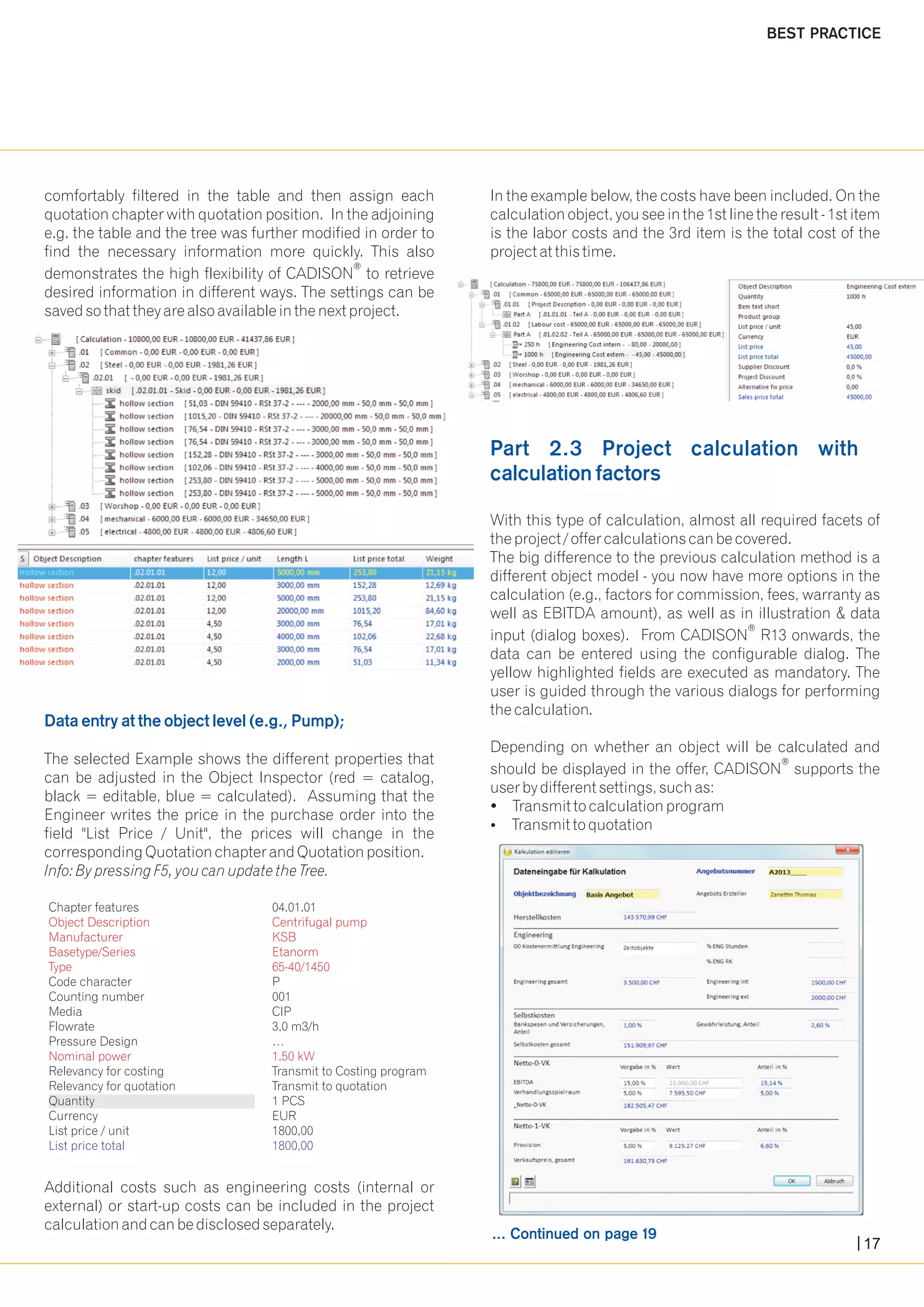 comfortably filtered in the table and then assign each In the example below, the costs have been included. On the 
quotation chapter with quotation position. In the adjoining calculation object, you see in the 1st line the result - 1st item 
e.g. the table and the tree was further modified in order to is the labor costs and the 3rd item is the total cost of the 
find the necessary information more quickly. This also project at this time. 
® demonstrates the high flexibility of CADISON to retrieve 
desired information in different ways. The settings can be 
saved so that they are also available in the next project. 
With this type of calculation, almost all required facets of 
the project / offer calculations can be covered. 
The big difference to the previous calculation method is a 
different object model - you now have more options in the 
calculation (e.g., factors for commission, fees, warranty as 
well as EBITDA amount), as well as in illustration & data 
® input (dialog boxes). From CADISON R13 onwards, the 
data can be entered using the configurable dialog. The 
yellow highlighted fields are executed as mandatory. The 
user is guided through the various dialogs for performing 
the calculation. 
Depending on whether an object will be calculated and 
Data entry at the object level (e.g., Pump); 
The selected Example shows the different properties that ® can be adjusted in the Object Inspector (red = catalog, should be displayed in the offer, CADISON supports the 
black = editable, blue = calculated). Assuming that the user by different settings, such as: 
Engineer writes the price in the purchase order into the ?Transmit to calculation program 
field "List Price / Unit", the prices will change in the ?Transmit to quotation 
corresponding Quotation chapter and Quotation position. 
Info: By pressing F5, you can update the Tree. 
Object Description Centrifugal pump 
Manufacturer KSB 
Basetype/Series Etanorm 
Type 65-40/1450 
Nominal power 1.50 kW 
Additional costs such as engineering costs (internal or 
external) or start-up costs can be included in the project 
calculation and can be disclosed separately. 
Part 2.3 Project calculation with 
calculation factors 
... Continued on page 19 
BEST PRACTICE 
Chapter features 04.01.01 
Code character P 
Counting number 001 
Media CIP 
Flowrate 3,0 m3/h 
Pressure Design … 
Relevancy for costing Transmit to Costing program 
Relevancy for quotation Transmit to quotation 
Quantity 1 PCS 
Currency EUR 
List price / unit 1800,00 
List price total 1800,00 
17 
 