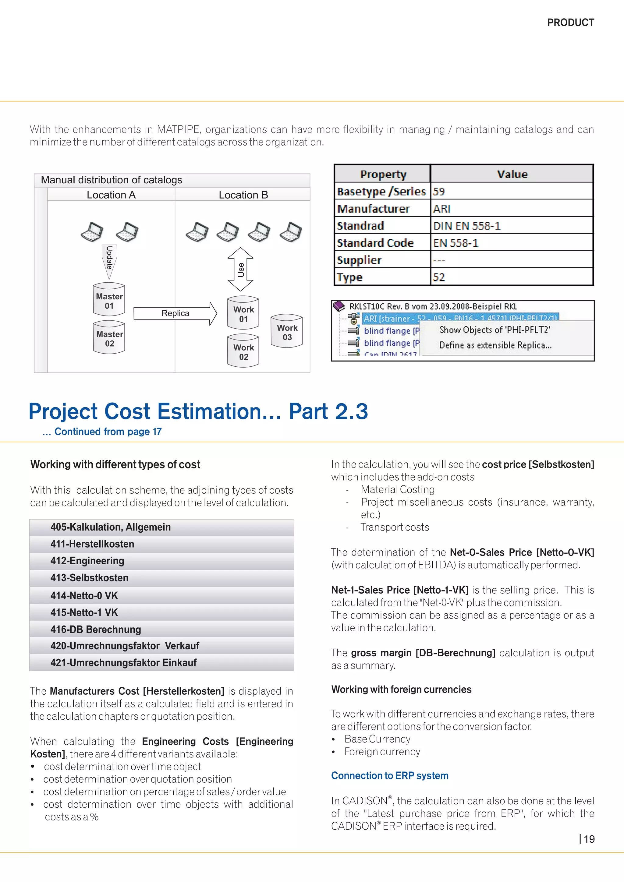 PRODUCT 
With the enhancements in MATPIPE, organizations can have more flexibility in managing / maintaining catalogs and can 
minimize the number of different catalogs across the organization. 
Manual distribution of catalogs 
Location A Location B 
Replica 
pdate U 
Master 
01 
Master 
02 
Use 
Work 
01 
Work 
02 
Work 
03 
Project Cost Estimation... Part 2.3 
... Continued from page 17 
Working with different types of cost In the calculation, you will see the cost price [Selbstkosten] 
which includes the add-on costs 
With this calculation scheme, the adjoining types of costs - Material Costing 
can be calculated and displayed on the level of calculation. - Project miscellaneous costs (insurance, warranty, 
etc.) 
- Transport costs 
The determination of the Net-0-Sales Price [Netto-0-VK] 
(with calculation of EBITDA) is automatically performed. 
Net-1-Sales Price [Netto-1-VK] is the selling price. This is 
calculated from the "Net-0-VK" plus the commission. 
The commission can be assigned as a percentage or as a 
value in the calculation. 
The gross margin [DB-Berechnung] calculation is output 
as a summary. 
405-Kalkulation, Allgemein 
416-DB Berechnung 
The Manufacturers Cost [Herstellerkosten] is displayed in Working with foreign currencies 
the calculation itself as a calculated field and is entered in 
the calculation chapters or quotation position. To work with different currencies and exchange rates, there 
are different options for the conversion factor. 
When calculating the Engineering Costs [Engineering ?Base Currency 
Kosten], there are 4 different variants available: ?Foreign currency 
?cost determination over time object 
?cost determination over quotation position 
Connection to ERP system 
?cost determination on percentage of sales / order value ® ?cost determination over time objects with additional In CADISON , the calculation can also be done at the level 
costs as a % of the "Latest purchase price from ERP", for which the ® CADISON ERP interface is required. 
19 
411-Herstellkosten 
412-Engineering 
413-Selbstkosten 
414-Netto-0 VK 
415-Netto-1 VK 
420-Umrechnungsfaktor Verkauf 
421-Umrechnungsfaktor Einkauf 
 
