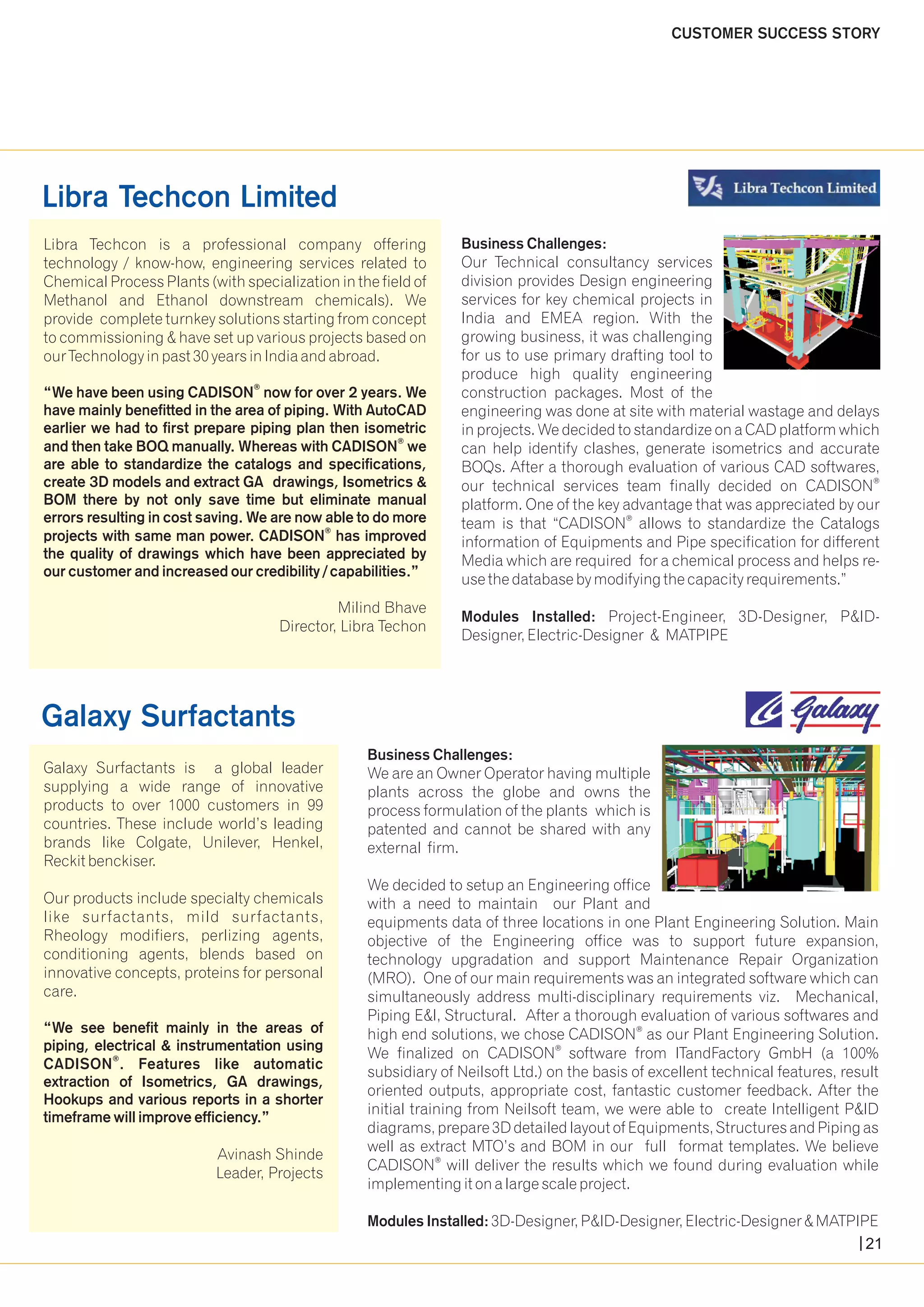Libra Techcon Limited 
Libra Techcon is a professional company offering 
technology / know-how, engineering services related to 
Chemical Process Plants (with specialization in the field of 
Methanol and Ethanol downstream chemicals). We 
provide complete turnkey solutions starting from concept 
to commissioning & have set up various projects based on 
our Technology in past 30 years in India and abroad. 
“We have been using now for over 2 years. We 
have mainly benefitted in the area of piping. With AutoCAD 
earlier we had to first prepare piping plan then isometric 
® and then take BOQ manually. Whereas with CADISON we 
are able to standardize the catalogs and specifications, 
create 3D models and extract GA drawings, Isometrics & 
BOM there by not only save time but eliminate manual 
errors resulting in cost saving. We are now able to do more 
® projects with same man power. CADISON has improved 
the quality of drawings which have been appreciated by 
our customer and increased our credibility / capabilities.” 
Milind Bhave 
Director, Libra Techon 
® CADISON 
CUSTOMER SUCCESS STORY 
Business Challenges: 
Our Technical consultancy services 
division provides Design engineering 
services for key chemical projects in 
India and EMEA region. With the 
growing business, it was challenging 
for us to use primary drafting tool to 
produce high quality engineering 
construction packages. Most of the 
engineering was done at site with material wastage and delays 
in projects. We decided to standardize on a CAD platform which 
can help identify clashes, generate isometrics and accurate 
BOQs. After a thorough evaluation of various CAD softwares, 
® our technical services team finally decided on CADISON 
platform. One of the key advantage that was appreciated by our 
® team is that “CADISON allows to standardize the Catalogs 
information of Equipments and Pipe specification for different 
Media which are required for a chemical process and helps re-use 
the database by modifying the capacity requirements.” 
Modules Installed: Project-Engineer, 3D-Designer, P&ID-Designer, 
Electric-Designer & MATPIPE 
Galaxy Surfactants 
Galaxy Surfactants is a global leader 
supplying a wide range of innovative 
products to over 1000 customers in 99 
countries. These include world’s leading 
brands like Colgate, Unilever, Henkel, 
Reckit benckiser. 
Our products include specialty chemicals 
like surfactants, mild surfactants, 
Rheology modifiers, perlizing agents, 
conditioning agents, blends based on 
innovative concepts, proteins for personal 
care. 
“We see benefit mainly in the areas of 
piping, electrical & instrumentation using 
® CADISON . Features like automatic 
extraction of Isometrics, GA drawings, 
Hookups and various reports in a shorter 
timeframe will improve efficiency.” 
Avinash Shinde 
Leader, Projects 
Business Challenges: 
We are an Owner Operator having multiple 
plants across the globe and owns the 
process formulation of the plants which is 
patented and cannot be shared with any 
external firm. 
We decided to setup an Engineering office 
with a need to maintain our Plant and 
equipments data of three locations in one Plant Engineering Solution. Main 
objective of the Engineering office was to support future expansion, 
technology upgradation and support Maintenance Repair Organization 
(MRO). One of our main requirements was an integrated software which can 
simultaneously address multi-disciplinary requirements viz. Mechanical, 
Piping E&I, Structural. After a thorough evaluation of various softwares and 
® high end solutions, we chose CADISON as our Plant Engineering Solution. 
® We finalized on CADISON software from ITandFactory GmbH (a 100% 
subsidiary of Neilsoft Ltd.) on the basis of excellent technical features, result 
oriented outputs, appropriate cost, fantastic customer feedback. After the 
initial training from Neilsoft team, we were able to create Intelligent P&ID 
diagrams, prepare 3D detailed layout of Equipments, Structures and Piping as 
well as extract MTO’s and BOM in our full format templates. We believe 
® CADISON will deliver the results which we found during evaluation while 
implementing it on a large scale project. 
Modules Installed: 3D-Designer, P&ID-Designer, Electric-Designer & MATPIPE 
21 
 