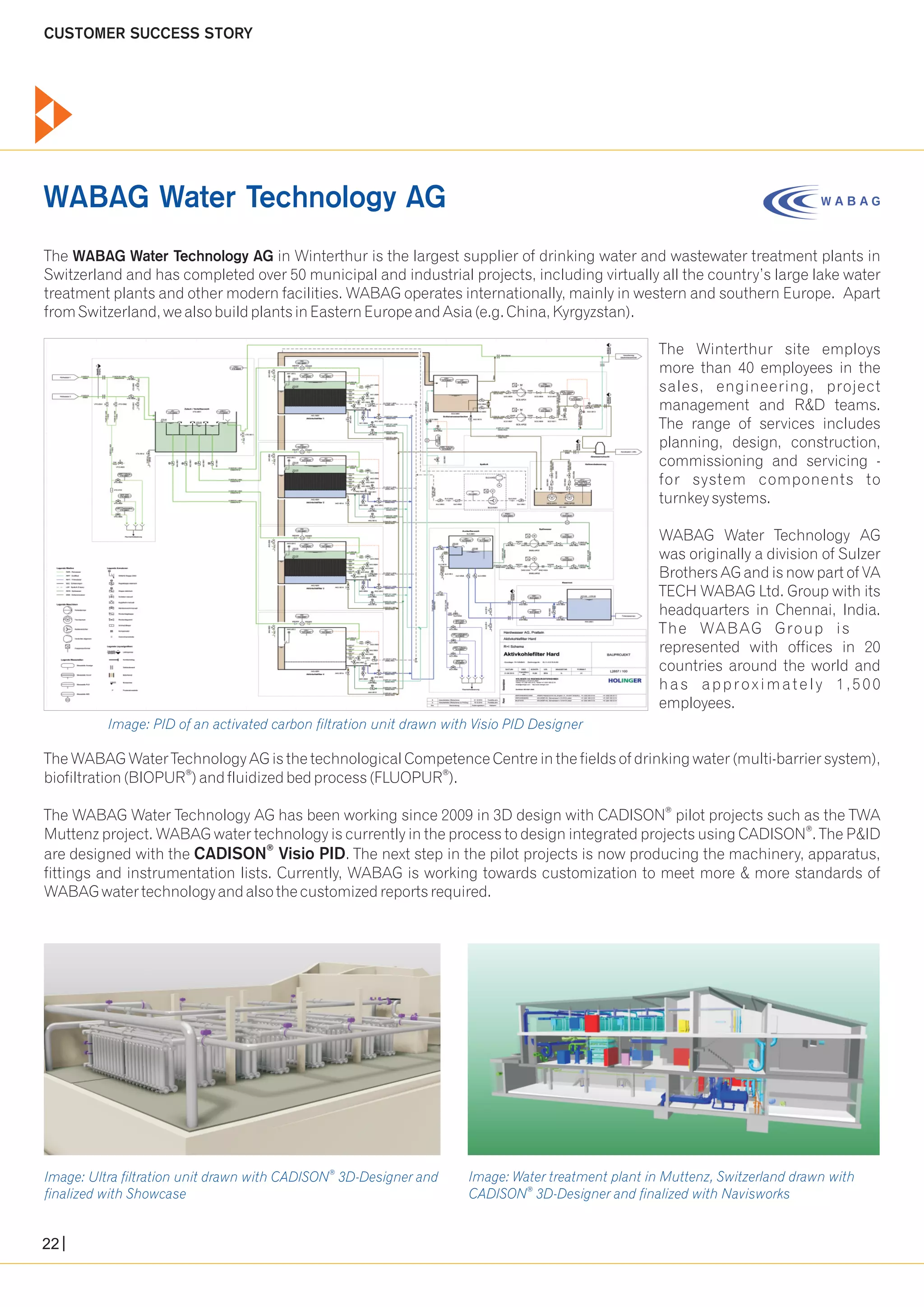 CUSTOMER SUCCESS STORY 
The WABAG Water Technology AG in Winterthur is the largest supplier of drinking water and wastewater treatment plants in 
Switzerland and has completed over 50 municipal and industrial projects, including virtually all the country’s large lake water 
treatment plants and other modern facilities. WABAG operates internationally, mainly in western and southern Europe. Apart 
from Switzerland, we also build plants in Eastern Europe and Asia (e.g. China, Kyrgyzstan). 
The Winterthur site employs 
more than 40 employees in the 
sales, engineering, project 
management and R&D teams. 
The range of services includes 
planning, design, construction, 
commissioning and servicing - 
for system components to 
turnkey systems. 
WABAG Water Technology AG 
was originally a division of Sulzer 
Brothers AG and is now part of VA 
TECH WABAG Ltd. Group with its 
headquarters in Chennai, India. 
The WABAG Group is 
represented with offices in 20 
countries around the world and 
ha s appr o x ima t e l y 1 , 5 0 0 
employees. 
The WABAG Water Technology AG is the technological Competence Centre in the fields of drinking water (multi-barrier system), 
® ® biofiltration (BIOPUR ) and fluidized bed process (FLUOPUR ). 
® The WABAG Water Technology AG has been working since 2009 in 3D design with CADISON pilot projects such as the TWA 
Muttenz project. WABAG water technology is currently in the process to design integrated projects using CADISON ® . The P&ID 
are designed with the CADISON ® 
Visio PID. The next step in the pilot projects is now producing the machinery, apparatus, 
fittings and instrumentation lists. Currently, WABAG is working towards customization to meet more & more standards of 
WABAG water technology and also the customized reports required. 
® Image: Water treatment plant in Muttenz, Switzerland drawn with 
Image: Ultra filtration unit drawn with CADISON 3D-Designer and 
finalized with Showcase 
® CADISON 3D-Designer and finalized with Navisworks 
WABAG Water Technology AG 
Image: PID of an activated carbon filtration unit drawn with Visio PID Designer 
22 
 