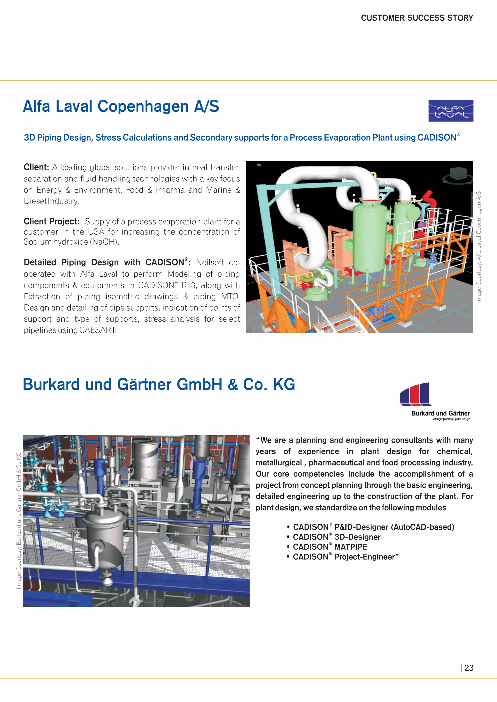 Alfa Laval Copenhagen A/S 
® 3D Piping Design, Stress Calculations and Secondary supports for a Process Evaporation Plant using CADISON 
“We are a planning and engineering consultants with many 
years of experience in plant design for chemical, 
metallurgical , pharmaceutical and food processing industry. 
Our core competencies include the accomplishment of a 
project from concept planning through the basic engineering, 
detailed engineering up to the construction of the plant. For 
plant design, we standardize on the following modules 
® • CADISON P&ID-Designer (AutoCAD-based) 
® • CADISON 3D-Designer 
® • CADISON MATPIPE 
® • CADISON Project-Engineer” 
Client: A leading global solutions provider in heat transfer, 
separation and fluid handling technologies with a key focus 
on Energy & Environment, Food & Pharma and Marine & 
Diesel Industry. 
Client Project: Supply of a process evaporation plant for a 
customer in the USA for increasing the concentration of 
Sodium hydroxide (NaOH). 
® Detailed Piping Design with CADISON : Neilsoft co-operated 
with Alfa Laval to perform Modeling of piping 
® components & equipments in CADISON R13, along with 
Extraction of piping isometric drawings & piping MTO, 
Design and detailing of pipe supports, indication of points of 
support and type of supports, stress analysis for select 
pipelines using CAESAR II. 
Burkard und Gärtner GmbH & Co. KG 
CUSTOMER SUCCESS STORY 
Image Courtesy: Alfa Laval Copenhagen A/S 
Iimage Courtesy: Burkard und Gärtner GmbH & Co.KG 
23 
 