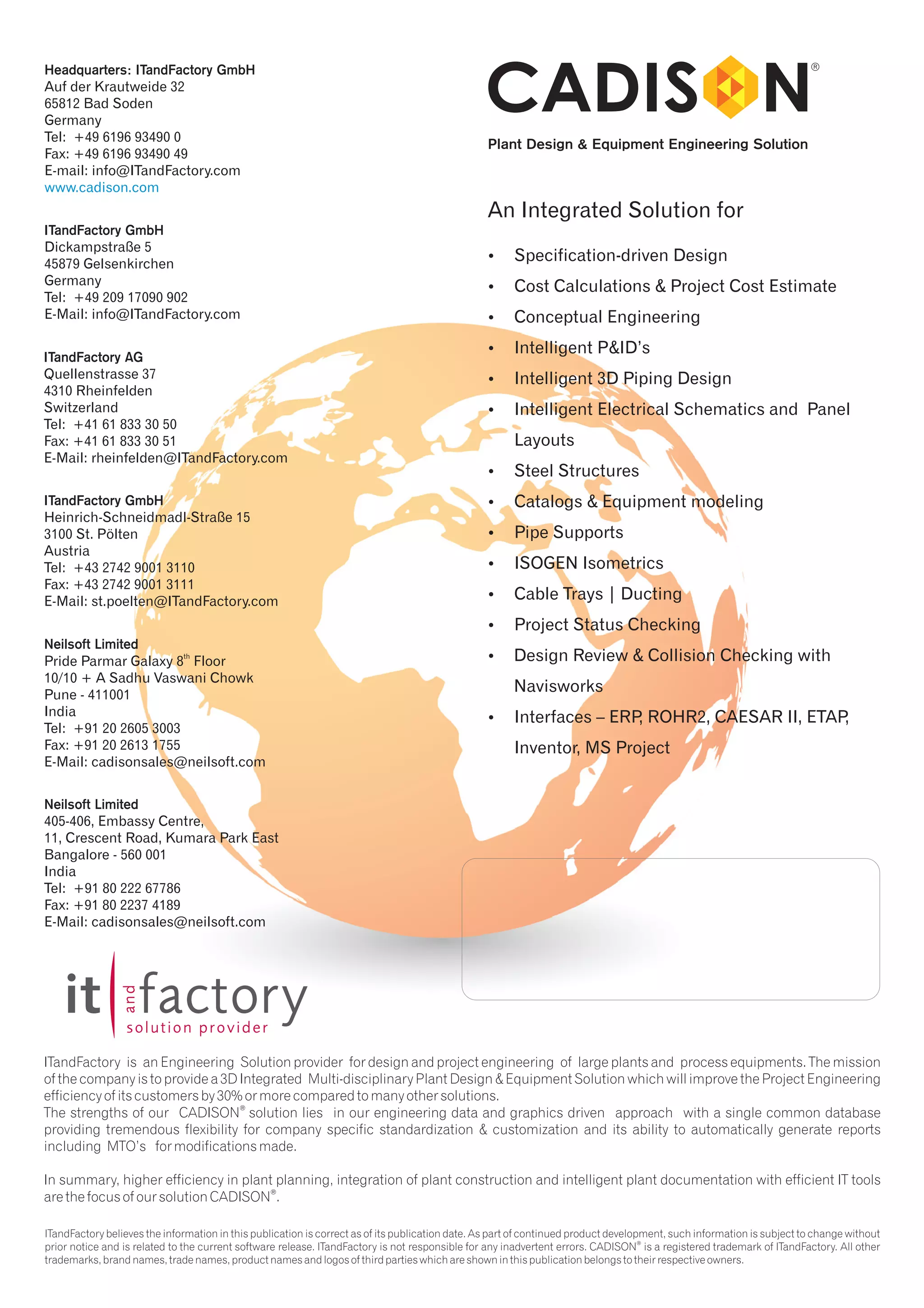 Plant Design & Equipment Engineering Solution 
An Integrated Solution for 
? Specification-driven Design 
? Cost Calculations & Project Cost Estimate 
?Conceptual Engineering 
?Intelligent P&ID’s 
? Intelligent 3D Piping Design 
? Intelligent Electrical Schematics and Panel 
Layouts 
?Steel Structures 
?Catalogs & Equipment modeling 
?Pipe Supports 
?ISOGEN Isometrics 
?Cable Trays | Ducting 
?Project Status Checking 
?Design Review & Collision Checking with 
Navisworks 
? Interfaces – ERP, ROHR2, CAESAR II, ETAP, 
Inventor, MS Project 
Headquarters: ITandFactory GmbH 
Auf der Krautweide 32 
65812 Bad Soden 
Germany 
Tel: +49 6196 93490 0 
Fax: +49 6196 93490 49 
E-mail: info@ITandFactory.com 
www.cadison.com 
ITandFactory GmbH 
Dickampstraße 5 
45879 Gelsenkirchen 
Germany 
Tel: +49 209 17090 902 
E-Mail: info@ITandFactory.com 
ITandFactory AG 
Quellenstrasse 37 
4310 Rheinfelden 
Switzerland 
Tel: +41 61 833 30 50 
Fax: +41 61 833 30 51 
E-Mail: rheinfelden@ITandFactory.com 
ITandFactory GmbH 
Heinrich-Schneidmadl-Straße 15 
3100 St. Pölten 
Austria 
Tel: +43 2742 9001 3110 
Fax: +43 2742 9001 3111 
E-Mail: st.poelten@ITandFactory.com 
Neilsoft 
Limited 
th Pride Parmar Galaxy 8 Floor 
10/10 + A Sadhu Vaswani Chowk 
Pune - 411001 
India 
Tel: +91 20 2605 3003 
Fax: +91 20 2613 1755 
E-Mail: cadisonsales@neilsoft.com 
Neilsoft Limited 
405-406, Embassy Centre, 
11, Crescent Road, Kumara Park East 
Bangalore - 560 001 
India 
Tel: +91 80 222 67786 
Fax: +91 80 2237 4189 
E-Mail: cadisonsales@neilsoft.com 
ITandFactory is an Engineering Solution provider for design and project engineering of large plants and process equipments. The mission 
of the company is to provide a 3D Integrated Multi-disciplinary Plant Design & Equipment Solution which will improve the Project Engineering 
efficiency of its customers by 30% or more compared to many other solutions. 
® The strengths of our CADISON solution lies in our engineering data and graphics driven approach with a single common database 
providing tremendous flexibility for company specific standardization & customization and its ability to automatically generate reports 
including MTO’s for modifications made. 
In summary, higher efficiency in plant planning, integration of plant construction and intelligent plant documentation with efficient IT tools 
® are the focus of our solution CADISON . 
ITandFactory believes the information in this publication is correct as of its publication date. As part of continued product development, such information is subject to change without 
® prior notice and is related to the current software release. ITandFactory is not responsible for any inadvertent errors. CADISON is a registered trademark of ITandFactory. All other 
trademarks, brand names, trade names, product names and logos of third parties which are shown in this publication belongs to their respective owners. 
